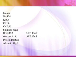 Ion đồ:
Na:134
K:3,3
Cl: 86
Ca:0,86
Sinh hóa máu:
Urea:13.8          AST: 13u/l
Glucose 11.9       ALT:12u/l
Protein tp:65g/l
Albumin:40g/l
 