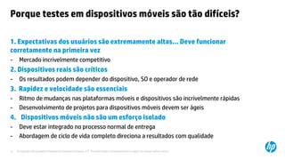 © Copyright 2012 Hewlett-Packard Development Company, L.P. The information contained herein is subject to change without notice.12
Porque testes em dispositivos móveis são tão difíceis?
1. Expectativas dos usuários são extremamente altas… Deve funcionar
corretamente na primeira vez
- Mercado incrivelmente competitivo
2. Dispositivos reais são críticos
- Os resultados podem depender do dispositivo, SO e operador de rede
3. Rapidez e velocidade são essenciais
- Ritmo de mudanças nas plataformas móveis e dispositivos são incrivelmente rápidas
- Desenvolvimento de projetos para dispositivos móveis devem ser ágeis
4. Dispositivos móveis não são um esforço isolado
- Deve estar integrado no processo normal de entrega
- Abordagem de ciclo de vida completo direciona a resultados com qualidade
 