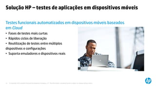 © Copyright 2012 Hewlett-Packard Development Company, L.P. The information contained herein is subject to change without notice.15
Solução HP – testes de aplicações em dispositivos móveis
Testes funcionais automatizados em dispositivos móveis baseados
em Cloud
• Fases de testes mais curtas
• Rápidos ciclos de liberação
• Reutilização de testes entre múltiplos
dispositivos e configurações
• Suporta emuladores e dispositivos reais
 