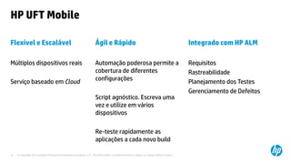 © Copyright 2012 Hewlett-Packard Development Company, L.P. The information contained herein is subject to change without notice.22
HP UFT Mobile
Flexível e Escalável
Múltiplos dispositivos reais
Serviço baseado em Cloud
Ágil e Rápido
Automação poderosa permite a
cobertura de diferentes
configurações
Script agnóstico. Escreva uma
vez e utilize em vários
dispositivos
Re-teste rapidamente as
aplicações a cada novo build
Integrado com HP ALM
Requisitos
Rastreabilidade
Planejamento dos Testes
Gerenciamento de Defeitos
 