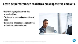 © Copyright 2012 Hewlett-Packard Development Company, L.P. The information contained herein is subject to change without notice.26
Teste de performance realístico em dispositivos móveis
• Identifica gargalos antes dos
usuários finais
• Testa em boas e más conexões de
rede
• Entende o impacto dos aplicativos
móveis no sistema inteiro
 