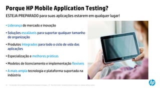 © Copyright 2012 Hewlett-Packard Development Company, L.P. The information contained herein is subject to change without notice.37
Porque HP Mobile Application Testing?
• Liderança de mercado e inovação
• Soluções escaláveis para suportar qualquer tamanho
de organização
• Produtos Integrados para todo o ciclo de vida das
aplicações
• Especialização e melhores práticas
• Modelos de licenciamento e implementação flexíveis
• A mais ampla tecnologia e plataforma suportada na
indústria
ESTEJA PREPARADO para suas aplicações estarem em qualquer lugar!
 