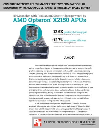JUNE 2014
A PRINCIPLED TECHNOLOGIES TEST REPORT
Commissioned by AMD
COMPUTE INTENSIVE PERFORMANCE EFFICIENCY COMPARISON: HP
MOONSHOT WITH AMD APUS VS. AN INTEL PROCESSOR-BASED SERVER
Increased use of highly-parallel architectures for compute intensive workloads,
such as render farms, has led to the development of a new class of products that unify
graphics processing and general computation, such as AMD’s accelerated processing
unit (APU) offerings. One of the main benefits provided by AMD’s integration of graphics
and computing technologies is the power efficiencies achieved by these products.
Sharing computational, graphics, and chip data path resources help to reduce power
consumption per compute operation and provide improved performance efficiencies.
Another potential benefit of the APU is reducing total cost of ownership (TCO) for
businesses running workloads where data processing, graphics, and visualization all play
an important role, such as graphics-based applications, hosted desktops, and image
processing and rendering. Finally, an important factor to consider along with APU
benefits is the form factor of the physical servers that you choose for your compute-
intensive workload, because rack space savings in the data center can lead to lower
operational expenses in cooling and other infrastructure.
In the Principled Technologies labs, we performed a compute intensive
workload, 3D rendering tasks, on two platforms: an AMD-based HP Moonshot 1500
chassis filled with HP ProLiant m700 server cartridges and an Intel Xeon processor E5-
2660 v2-based server. The HP Moonshot solution provided over 12 times the job
throughput of a single Intel server, meaning it would take more than 12 Intel servers to
 