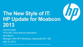 © Copyright 2013 Hewlett-Packard Development Company, L.P. The information contained herein is subject to change without notice.
The New Style of IT:
HP Update for Moabcon
2013
Jerome Labat
VP & GM, Cloud Service Automation
Dick Bland
Manager, WW HPC Marketing, Hyperscale BU / ISS
April 10, 2013
 