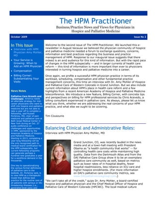 The HPM Practitioner
                                             Business/Practice News and Views for Physicians in
                                                      Hospice and Palliative Medicine
October 2009                                                                                               Issue No 2


In This Issue                        Welcome to the second issue of The HPM Practitioner. We launched this e-
• Interview with HPM                 newsletter in August because we believed the physician community of hospice
  Physician Amy Mohler,              and palliative medicine needed a forum to exchange questions, concerns,
  MD                                 information and best practices regarding the business and practice
                                     management of HPM. Response to our inaugural issue suggests that there
• Your Service is                    indeed is an avid audience for this kind of information. But with the rapid pace
  Growing: When to                   of changes in the HPM subspecialty -- and in larger currents of health care
  Add an HPM Physician               reform -- this kind of information is more important than ever to physicians
• Compensation                       interested in turning hospice and palliative medicine into a career.

• Billing Corner:                    Once again, we profile a successful HPM physician practice in terms of its
  Substantiating Your                workload, scheduling, compensation and other fundamental practice
  Visits                             management concerns, this time an interview with Dr. Amy Mohler of Hospice
                                     and Palliative Care of Western Colorado in Grand Junction. But we also include
                                     current information about HPM's place in health care reform and a few
News Notes                           highlights from a recent American Academy of Hospice and Palliative Medicine
                                     teleconference. We introduce a new feature, Billing Corner, with concrete tips
Palliative Care Growth and
Challenges: America needs
                                     and perspectives on billing for HPM professional services by Chris Acevedo, a
an alternate strategy for mid-       billing consultant experienced in palliative care. As always, please let us know
career physicians who want to        what you think, whether we are addressing the real concerns of your HPM
shift into hospice and palliative    practice, and what else we ought to be covering.
medicine but are not able to
take a year off to complete a
fellowship, said Russell
Portenoy, MD, chair of pain          Tim Cousounis
medicine and palliative care at
Beth Israel Medical Center in
New York during an Oct. 27
audio conference on
challenges and opportunities
in HPM, sponsored by the
                                     Balancing Clinical and Administrative Roles:
American Academy of Hospice          Interview with HPM Physician Amy Mohler, MD
and Palliative Medicine.
Starting in 2013, completing a
year-long fellowship will be
the only recognized path to                                Grand Junction, CO, was recently lauded in the news
medical board certification for                            media and at a town-hall meeting with President
the HPM subspecialty, but                                  Obama as "a health community that works" -- for
current fellowship programs                                controlling health care costs while maintaining high
can generate perhaps a
hundred new graduates a year                               quality. Data from the Dartmouth Atlas and from the
for a workforce demand in the                              DAI Palliative Care Group show it to be an exemplary
thousands.                                                 palliative care community as well, based on metrics
                                                           such as lower rates of in-hospital deaths, fewer
One key to operationalizing
the various formal definitions                             hospital readmissions, less reliance on ICU care and
of palliative care to the                                  higher hospice enrollments. (For more information
bedside, Dr. Portenoy said, is                             on DAI's palliative care community metrics, see
to view HPM as a therapeutic                               www.DAIpalliativecaregroup.com.)
model that defines best
practice for the routine care of     "We can't take all of the credit," quips Dr. Amy Mohler, a board-certified
all patients with serious or life-
                                     hospice and palliative physician and the Chief Medical Officer of Hospice and
threatening illnesses (i.e.,
generalist-level care) and           Palliative Care of Western Colorado (HPCWC). The local medical culture
 