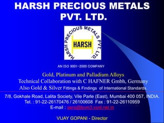 HARSH PRECIOUS METALS
PVT. LTD.
Gold, Platinum and Palladium Alloys
Technical Collaboration with C HAFNER Gmbh, Germany
Also Gold & Silver Fittings & Findings of International Standards.
7/8, Gokhale Road, Lalita Society, Vile Parle (East), Mumbai 400 057, INDIA.
Tel. : 91-22-26170476 / 26100608 Fax : 91-22-26110959
E-mail : aero@bom3.vsnl.net.in
VIJAY GOPANI - Director
AN ISO 9001-2000 COMPANY
 