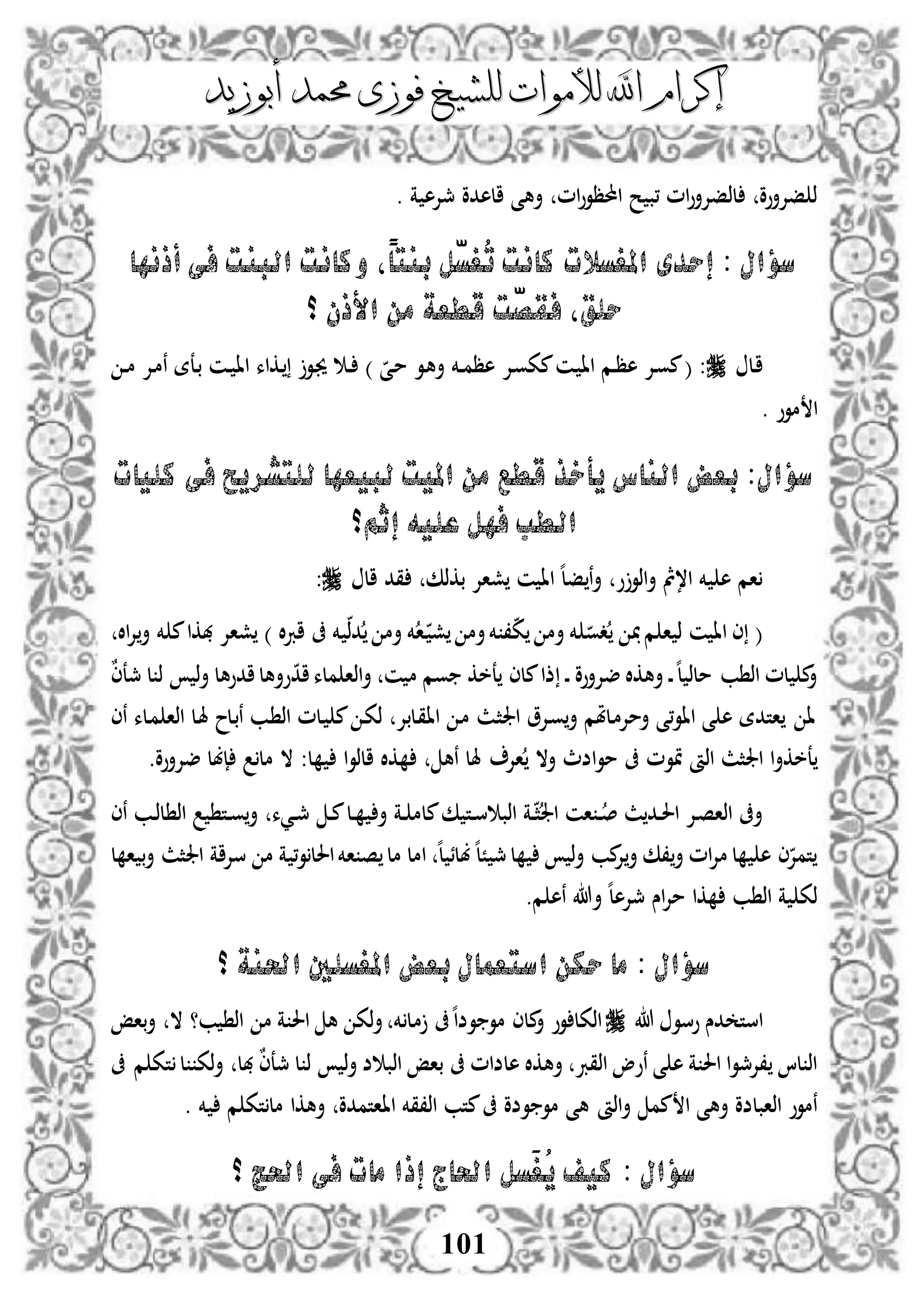 ‫إكرام‬‫إكرام‬‫لألم‬ ‫اهلل‬‫لألم‬ ‫اهلل‬‫وات‬‫وات‬‫ل‬‫ل‬‫أبوزيد‬ ‫حممد‬ ‫فوزى‬ ‫لشيخ‬‫أبوزيد‬ ‫حممد‬ ‫فوزى‬ ‫لشيخ‬
101
‫احملظ‬ ‫ح‬ ‫،ب‬ ‫ام‬‫و‬‫لذفإلأ‬ ‫فإلأوو‬ ‫ذ‬‫أه‬ ‫ام‬‫و‬‫و‬‫الهدو‬ ‫ى‬‫مجإله‬‫ة‬.
‫أذنها‬ ‫فى‬ ‫البنت‬ ‫وكانت‬ ‫ًل‬‫ا‬‫بنت‬ ‫ّل‬‫س‬‫ُغ‬‫ت‬ ‫كانت‬ ‫املغسالت‬ ‫إحدى‬ : ‫سؤال‬
‫؟‬ ‫األذن‬ ‫من‬ ‫قطعة‬ ‫ّت‬‫ص‬‫فق‬ ‫حلقل‬
‫دل‬‫ا‬‫دإل‬‫و‬‫مك‬‫دن‬ ‫اا‬ ‫دم‬‫د‬‫ظ‬‫ه‬ ‫دإل‬‫و‬‫م‬( :‫د‬‫د‬‫م‬ ‫دإل‬‫م‬‫ن‬ ‫دعة‬‫ب‬ ‫دن‬‫د‬ ‫اا‬ ‫دكاء‬ ‫دو‬‫جي‬ ‫د‬‫د‬ ) ‫دى‬‫م‬ ‫دو‬‫ه‬‫أ‬ ‫دخم‬‫د‬‫م‬‫هظ‬
. ‫موو‬ ‫ا‬
‫كليات‬ ‫فى‬ ‫للتشريح‬ ‫لبيعها‬ ‫امليت‬ ‫من‬ ‫قطع‬ ‫يأخذ‬ ‫الناس‬ ‫بعض‬ :‫سؤال‬
‫إثم؟‬ ‫عليه‬ ‫فهل‬ ‫الطب‬
‫ال‬ ‫قد‬ ‫بكذك‬ ‫شاإل‬ ‫ن‬ ‫اا‬ ‫ه‬‫ل‬‫ف‬ ‫ن‬‫أ‬ ‫و‬‫اذو‬‫أ‬ ‫ا،مث‬ ‫خم‬ ‫ه‬ ‫ام‬:
‫خم‬ ‫دذ‬ ‫أم‬ ‫خم‬‫ا‬‫د‬ ‫ش‬ ‫أم‬‫خم‬ ،‫ك‬ ‫أم‬ ‫خم‬ ‫دو‬ ‫م‬ ‫ا‬ ‫ذ‬ ‫ن‬ ‫اا‬ ‫ى‬ (‫اال‬‫إل‬‫أ‬ ‫خم‬ ‫م‬‫هبكا‬ ‫شاإل‬ ) ‫ال‬‫رب‬‫ا‬ ‫ىف‬
ٌ‫ى‬‫مجع‬ ‫ل‬ ‫ذ‬ ‫ذ‬‫أ‬ ‫ادوهل‬‫وأهل‬‫اد‬‫ملء‬ ‫اذا‬‫أ‬ ‫ن‬ ‫م‬ ‫وم‬ ‫عخك‬ ‫ملى‬‫ذا‬ ‫د‬‫د‬ ‫ضإلأوو‬ ‫أهكال‬ ‫د‬‫د‬‫ه‬‫ل‬ ‫ملذ‬ ‫ب‬ ‫اذ‬ ‫لم‬ ‫م‬‫أ‬
‫نى‬ ‫دلء‬‫م‬ ‫اذا‬ ‫دل‬‫هل‬ ‫دلح‬‫ب‬‫ن‬ ‫دب‬ ‫اذ‬ ‫دلم‬ ‫م‬ ‫د‬‫ك‬‫ذ‬ ‫دلبإل‬‫ق‬‫اا‬ ‫د‬‫م‬ ‫دث‬‫ث‬‫اجل‬ ‫دإلو‬‫و‬‫أ‬ ‫دلملم‬‫م‬‫أمإل‬ ‫،ى‬‫و‬‫اا‬ ‫ى‬ ‫ه‬ ‫اتدة‬ ‫ا‬
‫اإل‬ ‫أال‬ ‫اضث‬‫و‬‫م‬ ‫ىف‬ ‫متوم‬ ‫اذأ‬ ‫اجلثث‬ ‫ا‬‫أ‬‫عخك‬.‫ضإلأوو‬ ‫إبل‬ ‫مل‬ ‫ال‬ :‫ل‬ ‫ا‬‫و‬‫الذ‬ ‫كال‬ ‫نه‬ ‫هلل‬
‫نى‬ ‫دب‬‫د‬‫ذ‬‫ل‬ ‫اذ‬ ‫دت‬‫د‬‫و‬‫أ‬ ‫ديء‬‫د‬‫مج‬ ‫د‬‫د‬‫م‬‫دل‬‫د‬ ‫أ‬ ‫دة‬‫د‬ ‫ملم‬‫ك‬ ‫دت‬‫د‬‫س‬ ‫اذب‬ ‫دة‬‫د‬‫ث‬‫اجل‬ ‫ان‬ ‫د‬‫د‬‫ص‬ ‫ث‬‫دد‬‫د‬‫حل‬‫ا‬ ‫دإل‬‫ص‬‫اذا‬ ‫أىف‬
‫ل‬ ‫ا‬ ‫ب‬‫أ‬ ‫اجلثث‬ ‫سإلاة‬ ‫م‬ ‫ة‬ ،‫و‬‫احلل‬‫اخم‬ ‫ص‬ ‫مل‬ ‫امل‬ ‫ه‬‫ل‬ ‫بلئ‬‫ه‬‫ل‬ً ‫مج‬‫ل‬ ‫ذ‬‫أ‬ ‫مب‬‫إل‬‫أ‬ ‫،ك‬‫أ‬ ‫ام‬‫إل‬‫م‬ ‫ل‬ ‫ه‬ ‫ى‬‫تمإل‬
‫أهللا‬ ‫ه‬‫ل‬‫مجإله‬ ‫اس‬‫إل‬‫م‬ ‫كا‬ ‫ب‬ ‫اذ‬ ‫ة‬ ‫ذك‬.‫م‬ ‫نه‬
‫؟‬ ‫احلنة‬ ‫املغسلني‬ ‫بعض‬ ‫استعمال‬ ‫حكن‬ ‫ما‬ : ‫سؤال‬
‫دس‬ ‫است‬‫هللا‬ ‫وسو‬‫م‬ ‫ىف‬‫ه‬‫ا‬‫وض‬ ‫مو‬ ‫ملى‬‫أ‬ ‫وو‬ ‫اذكل‬‫ال‬ ‫ب؟‬ ‫اذ‬ ‫م‬ ‫ة‬ ‫احل‬ ‫ه‬ ‫ذك‬‫أ‬ ‫خم‬ ‫ل‬‫باإ‬‫أ‬
‫ىف‬ ‫م‬ ‫تك‬ ‫ل‬ ‫ذك‬‫أ‬ ‫هبل‬ ٌ‫ى‬‫مجع‬ ‫ل‬ ‫ذ‬ ‫ذ‬‫أ‬ ‫ض‬ ‫اذب‬ ‫باإ‬ ‫ىف‬ ‫هلضام‬ ‫أهكال‬ ‫اذقرب‬ ‫نوو‬ ‫ى‬ ‫ه‬ ‫ة‬ ‫احل‬ ‫ا‬‫و‬‫،إلمج‬ ‫لا‬ ‫اذ‬
‫اذأ‬‫أ‬ ‫مم‬ ‫ا‬ ‫أهى‬ ‫اذابلضو‬ ‫نموو‬. ‫خم‬ ‫م‬ ‫تك‬‫مل‬ ‫أهكا‬ ‫اااتمدو‬ ‫اذ،قخم‬ ‫متب‬‫ىف‬ ‫وضو‬ ‫مو‬ ‫هى‬
‫؟‬ ‫احلج‬ ‫فى‬ ‫مات‬ ‫إذا‬ ‫احلاج‬ ‫َسل‬‫غ‬ُ‫ي‬ ‫كيف‬ : ‫سؤال‬
 