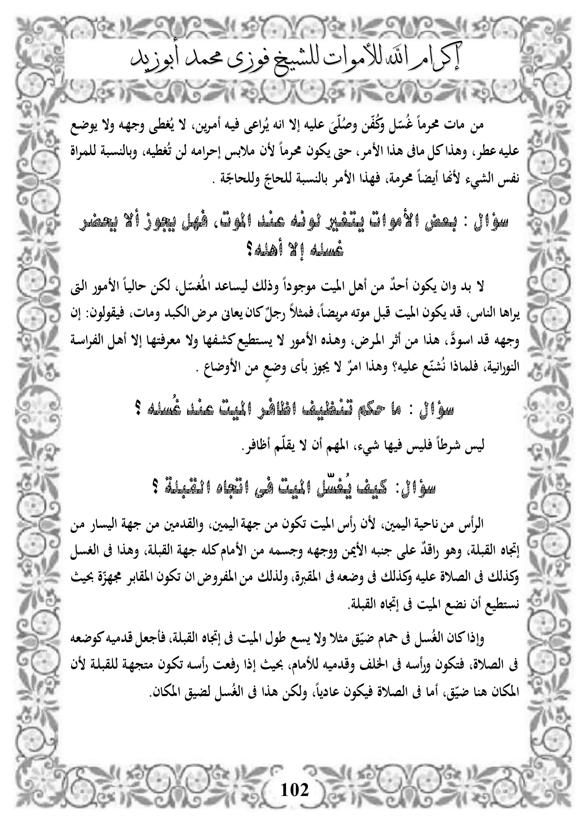 ‫إكرام‬‫إكرام‬‫لألم‬ ‫اهلل‬‫لألم‬ ‫اهلل‬‫وات‬‫وات‬‫ل‬‫ل‬‫أبوزيد‬ ‫حممد‬ ‫فوزى‬ ‫لشيخ‬‫أبوزيد‬ ‫حممد‬ ‫فوزى‬ ‫لشيخ‬
102
‫د‬‫ض‬‫و‬ ‫أال‬ ‫دخم‬ ‫أ‬ ‫دى‬ ‫د‬ ‫ال‬ ‫دإل‬‫م‬‫ن‬ ‫دخم‬ ‫اهى‬‫إل‬ ‫خم‬ ‫ا‬ ‫ال‬ ‫خم‬ ‫ه‬ ‫ى‬ ‫أص‬ ،‫م‬‫أ‬ ‫و‬‫ل‬ ‫ه‬‫ل‬‫حمإلم‬ ‫ملم‬ ‫م‬
‫ذ‬ ‫امخم‬‫إل‬‫م‬ ‫ب‬ ‫م‬ ‫ى‬ ‫ه‬‫ل‬‫حمإلم‬ ‫كوى‬ ‫مأ‬ ‫مإل‬ ‫ا‬ ‫هكا‬ ‫ملىف‬ ‫م‬‫أهكا‬ ‫إل‬ ‫ه‬‫خم‬ ‫ه‬‫او‬‫إل‬‫م‬ ‫ذ‬ ‫وبة‬ ‫بلذ‬‫أ‬ ‫خم‬ ‫د‬،
. ‫ة‬ ‫حل‬ ‫ذ‬‫أ‬ ‫حلج‬ ‫ذ‬ ‫وبة‬ ‫بلذ‬ ‫مإل‬ ‫ا‬ ‫كا‬ ‫حمإلمة‬ ‫ه‬‫ل‬‫ف‬ ‫ن‬ ‫بل‬ ‫اذشيء‬ ،
‫حيضر‬ ‫أال‬ ‫جيوز‬ ‫فهل‬ ‫املوتل‬ ‫عند‬ ‫لونه‬ ‫يتغري‬ ‫األموات‬ ‫بعض‬ : ‫سؤال‬
‫أهله؟‬ ‫إال‬ ‫غسله‬
ٌ‫د‬‫نم‬ ‫كوى‬ ‫اى‬‫أ‬ ‫بد‬ ‫ال‬‫دأ‬‫ذ‬‫ا‬ ‫دوو‬‫م‬ ‫ا‬ ‫ه‬‫ل‬‫د‬ ‫ملذ‬ ‫ذك‬ ‫دو‬‫اا‬ ‫ولهد‬ ‫ذ‬ ‫أذذك‬ ‫ه‬‫ا‬‫وض‬ ‫مو‬ ‫ن‬ ‫اا‬ ‫نه‬ ‫م‬
‫اهل‬‫إل‬‫اذكب‬‫مإلو‬ ‫الىن‬ ‫ملى‬ٌ ‫و‬ ‫ه‬ ‫مث‬ ‫ه‬‫ل‬‫ف‬‫مإل‬ ‫،خم‬‫و‬‫م‬ ‫اب‬ ‫ن‬ ‫اا‬ ‫كوى‬ ‫اد‬ ‫لا‬ ‫اذ‬‫ى‬ :‫ذوى‬‫و‬‫ق‬ ‫أملم‬ ‫د‬
‫اسو‬ ‫اد‬ ‫خم‬ ‫أ‬‫ن‬‫ض‬‫د‬‫س‬‫ا‬‫إل‬،‫اذ‬ ‫د‬‫ه‬‫ن‬ ‫ال‬ ‫دل‬ ‫ت‬‫ماإل‬ ‫أال‬ ‫ل‬ ،‫د‬‫ش‬‫م‬ ‫دت‬‫و‬ ‫ال‬ ‫دوو‬‫م‬ ‫ا‬ ‫دكال‬‫ه‬‫أ‬ ‫دإلو‬‫ا‬‫ا‬ ‫نثإل‬ ‫م‬ ‫هكا‬‫ة‬
‫خم‬ ‫ه‬ ‫ش‬ ‫ملذا‬ ‫ة‬ ‫ا‬‫و‬‫و‬ ‫اذ‬. ‫أضل‬ ‫ا‬ ‫م‬ ٍّ‫أض‬ ‫بعة‬ ‫جيو‬ ‫ال‬ ٌ‫امإل‬ ‫أهكا‬ ‫؟‬
: ‫سؤال‬‫؟‬ ‫ُسله‬‫غ‬ ‫عند‬ ‫امليت‬ ‫اظافر‬ ‫تنظيف‬ ‫حكم‬ ‫ما‬
.‫إل‬ ‫نرل‬ ‫م‬ ‫ق‬ ‫ال‬ ‫نى‬ ‫م‬ ‫اا‬ ‫مجيء‬ ‫ل‬ ‫ه‬‫ل‬‫مجإلط‬ ‫ذ‬
‫؟‬ ‫القبلة‬ ‫اجتاه‬ ‫فى‬ ‫امليت‬ ‫ّل‬‫س‬‫ُغ‬‫ي‬ ‫كيف‬ :‫سؤال‬
‫م‬ ‫ولو‬ ‫اذ‬ ‫ة‬ ‫م‬ ‫اذقدمني‬‫أ‬ ‫مني‬ ‫اذ‬‫ة‬ ‫م‬ ‫،كوى‬ ‫ن‬ ‫اا‬ ‫نا‬‫و‬ ‫ى‬ ‫مني‬ ‫اذ‬ ‫ة‬ ‫لم‬ ‫م‬ ‫نا‬‫إل‬‫اذ‬
‫أأ‬ ‫مي‬ ‫ا‬ ‫بخم‬ ‫ى‬ ‫ه‬ ٌ‫د‬‫اا‬‫و‬ ‫أهو‬ ‫ة‬ ‫اذقب‬ ‫جتلال‬‫اذدو‬ ‫ىف‬ ‫أهكا‬ ‫ة‬ ‫اذقب‬ ‫ة‬ ‫خم‬ ‫م‬‫ملس‬ ‫ا‬ ‫م‬ ‫ومخم‬ ‫أ‬ ‫خم‬
‫ث‬ ‫حب‬ ‫و‬‫ز‬ ‫ااقلبإل‬ ‫،كوى‬ ‫اى‬‫اا،إلأو‬ ‫م‬ ‫ذكذك‬‫أ‬ ‫ااقربو‬ ‫ىف‬‫أضاخم‬ ‫ىف‬ ‫مكذك‬‫أ‬ ‫خم‬ ‫ه‬ ‫و‬ ‫اذص‬ ‫ىف‬ ‫مكذك‬‫أ‬
.‫ة‬ ‫اذقب‬ ‫جتلال‬ ‫ىف‬ ‫ن‬ ‫اا‬ ‫ف‬ ‫نى‬ ‫وت‬
‫ادم‬ ‫ا‬ ‫ع‬ ‫ة‬ ‫اذقب‬ ‫جتلال‬ ‫ىف‬ ‫ن‬ ‫اا‬ ‫طو‬ ‫و‬ ‫أال‬ ‫مث‬ ‫ق‬ ‫ض‬ ‫للس‬ ‫ىف‬ ‫و‬‫اذد‬ ‫ملى‬‫ذا‬‫أ‬‫موضاخم‬‫خم‬
‫ى‬ ‫دة‬ ‫قب‬ ‫ذ‬ ‫دة‬ ‫متم‬ ‫دوى‬‫ك‬، ‫دخم‬‫س‬‫ن‬‫و‬ ‫دن‬‫ا‬ ‫و‬ ‫ذا‬ ‫ث‬ ‫حب‬ ‫ذتملس‬ ‫خم‬ ‫أادم‬ ‫ال‬ ‫ىف‬ ‫نسخم‬‫و‬‫أ‬ ‫تكوى‬ ‫و‬ ‫اذص‬ ‫ىف‬
.‫ااكلى‬ ‫ق‬ ‫ذف‬ ‫و‬‫اذد‬ ‫ىف‬ ‫هكا‬ ‫ذك‬‫أ‬ ‫ه‬‫ل‬‫هلض‬ ‫كوى‬ ‫و‬ ‫اذص‬ ‫ىف‬ ‫نمل‬ ‫ق‬ ‫ض‬ ‫ل‬ ‫ه‬ ‫ااكلى‬
 