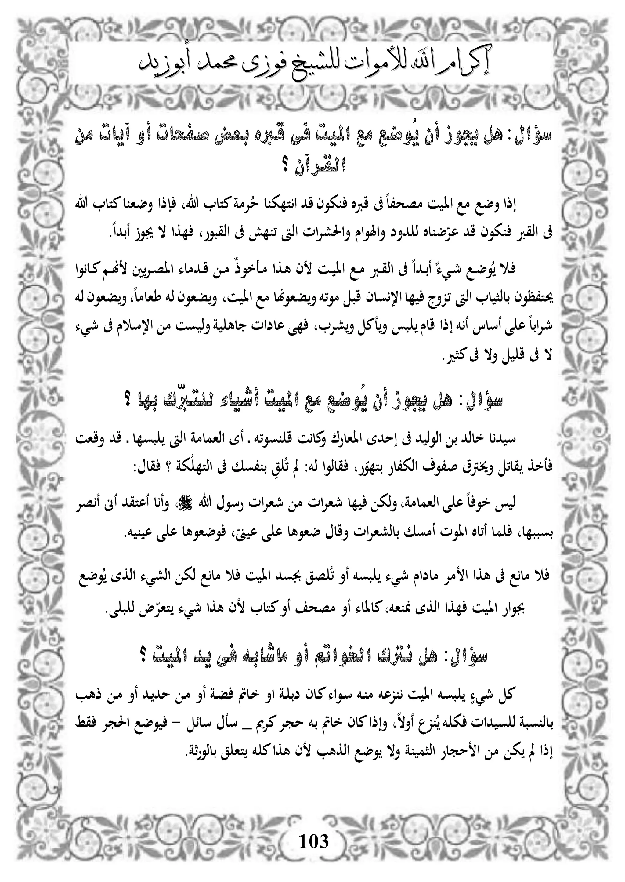 ‫إكرام‬‫إكرام‬‫لألم‬ ‫اهلل‬‫لألم‬ ‫اهلل‬‫وات‬‫وات‬‫ل‬‫ل‬‫أبوزيد‬ ‫حممد‬ ‫فوزى‬ ‫لشيخ‬‫أبوزيد‬ ‫حممد‬ ‫فوزى‬ ‫لشيخ‬
103
‫سؤال‬‫من‬ ‫آيات‬ ‫أو‬ ‫صفحات‬ ‫بعض‬ ‫قربه‬ ‫فى‬ ‫امليت‬ ‫مع‬ ‫ُوضع‬‫ي‬ ‫أن‬ ‫جيوز‬ ‫هل‬:
‫؟‬ ‫القرآن‬
‫اا‬ ‫م‬ ‫أض‬ ‫ذا‬‫هللا‬ ‫متل‬‫ل‬ ‫أضا‬ ‫إذا‬ ‫هللا‬ ‫متل‬‫إلمة‬‫م‬ ‫ل‬ ‫ك‬ ‫ت‬‫ا‬ ‫اد‬‫كوى‬ ‫ال‬‫رب‬‫ا‬ ‫ىف‬‫ه‬‫ل‬،‫مصح‬ ‫ن‬
‫ه‬‫ا‬‫نبد‬ ‫جيو‬ ‫ال‬ ‫كا‬ ‫اذقبوو‬ ‫ىف‬ ‫ش‬ ، ‫اذأ‬ ‫ام‬‫إل‬‫احلش‬‫أ‬ ‫اس‬‫و‬‫اهل‬‫أ‬ ‫دأض‬ ‫ذ‬ ‫لال‬ ‫ض‬‫هإل‬ ‫اد‬ ‫كوى‬ ‫اذقرب‬ ‫ىف‬.
‫دن‬‫د‬ ‫اا‬ ‫د‬‫د‬‫م‬ ‫درب‬‫د‬‫ق‬‫اذ‬ ‫ىف‬ ‫ه‬‫ا‬‫دد‬‫د‬‫ب‬‫ن‬ ٌ‫ديء‬‫د‬‫مج‬ ‫د‬‫د‬‫ض‬‫و‬ ‫د‬‫ا‬‫و‬‫دل‬‫د‬‫م‬‫دم‬‫د‬‫ب‬ ‫ني‬‫دإل‬‫د‬‫ص‬‫اا‬ ‫ددملء‬‫د‬‫ا‬ ‫د‬‫د‬‫م‬ ٌ‫ذ‬‫دعخو‬‫د‬‫م‬ ‫دكا‬‫ه‬ ‫ى‬
‫حيت،ظوى‬‫ذخم‬‫فاوى‬‫أ‬ ‫ه‬‫ل‬‫طالم‬ ‫ذخم‬‫فاوى‬‫أ‬ ‫ن‬ ‫اا‬ ‫م‬ ‫فاوبل‬‫أ‬‫،خم‬‫و‬‫م‬ ‫اب‬ ‫ولى‬،‫ا‬‫ل‬ ‫،زأج‬ ‫اذأ‬ ‫ل‬ ‫بلذث‬
‫مجيء‬ ‫ىف‬ ‫س‬ ‫ا،س‬ ‫م‬ ‫ون‬ ‫ذ‬‫أ‬‫ة‬ ‫له‬ ‫هلضام‬ ‫ى‬ ‫شإل‬‫أ‬ ‫عم‬‫أ‬ ‫ب‬ ‫الس‬ ‫ذا‬ ‫خم‬ ‫ن‬ ‫نسلا‬ ‫ى‬ ‫ه‬‫ه‬‫ل‬‫اب‬‫إل‬‫مج‬
.‫مثد‬‫ىف‬ ‫أال‬ ‫ا‬ ‫ىف‬ ‫ال‬
‫سؤال‬‫؟‬ ‫بها‬ ‫ّك‬‫رب‬‫للت‬ ‫أشياء‬ ‫امليت‬ ‫مع‬ ‫ُوضع‬‫ي‬ ‫أن‬ ‫جيوز‬ ‫هل‬ :
‫ل‬‫د‬ ‫س‬‫،خم‬‫و‬‫و‬ ‫ا‬ ‫ن‬‫مل‬‫أ‬ ‫ااالو‬ ‫مدة‬ ‫ىف‬ ‫د‬ ‫ذ‬‫و‬‫اذ‬ ‫ب‬ ‫خلذد‬‫د‬ ‫ل‬ ‫بو‬ ‫اذأ‬ ‫اذاملمة‬ ‫نة‬ ‫د‬‫أاان‬ ‫اد‬
، ‫مل‬ :‫ذخم‬ ‫ا‬‫و‬‫قلذ‬ ‫و‬‫و‬ ‫بت‬ ‫اذك،لو‬ ‫ص،و‬ ‫أخيرتو‬ ،‫قل‬ ‫عخك‬‫ق‬: ‫قل‬ ‫؟‬ ‫كة‬ ‫اذت‬ ‫ىف‬ ‫،وك‬ ‫ب‬
‫هللا‬ ‫وسو‬ ‫ام‬‫إل‬‫مجا‬ ‫م‬ ‫ام‬‫إل‬‫مجا‬ ‫ل‬ ‫ذك‬‫أ‬ ‫اذاملمة‬ ‫ى‬ ‫ه‬‫ه‬‫ل‬ ‫خو‬ ‫ذ‬‫صإل‬‫ن‬ ‫نىن‬ ‫نهتقد‬ ‫ل‬‫ن‬‫أ‬
‫ل‬ ‫بوبب‬‫م‬‫وضاو‬ ‫ىن‬ ‫ه‬ ‫ى‬ ‫ه‬ ‫ضاوهل‬ ‫أال‬ ‫ام‬‫إل‬‫بلذشا‬ ‫نموك‬ ‫ااوم‬ ‫ن،لال‬ ‫ل‬.‫خم‬ ‫ه‬ ‫ى‬ ‫ه‬ ‫هل‬
‫وض‬ ‫اذكة‬ ‫اذشيء‬ ‫ذك‬ ‫مل‬ ‫ن‬ ‫اا‬ ‫جبود‬ ‫صق‬ ، ‫نأ‬ ‫بوخم‬ ‫مجيء‬ ‫ملضاس‬ ‫مإل‬ ‫ا‬ ‫هكا‬ ‫ىف‬ ‫مل‬
.‫ى‬ ‫ب‬ ‫ذ‬ ‫و‬‫تاإل‬ ‫مجيء‬ ‫هكا‬ ‫ى‬ ‫متل‬‫نأ‬ ‫مصح‬ ‫نأ‬ ‫ملالء‬ ‫اخم‬ ‫اذكة‬ ‫كا‬ ‫ن‬ ‫اا‬ ‫او‬‫و‬‫جب‬
‫سؤال‬‫اخلوامت‬ ‫نرتك‬ ‫هل‬ :‫؟‬ ‫امليت‬ ‫يد‬ ‫فى‬ ‫ماشابه‬ ‫أو‬
‫دب‬‫ه‬‫ذ‬ ‫د‬‫م‬ ‫نأ‬ ‫دد‬‫مد‬ ‫د‬‫م‬ ‫نأ‬ ‫دة‬‫ف‬ ‫دلمت‬‫خ‬ ‫اأ‬ ‫دة‬ ‫ضب‬ ‫دلى‬‫م‬‫اء‬‫و‬‫د‬‫س‬ ‫دخم‬ ‫م‬ ‫زهخم‬ ‫ن‬ ‫اا‬ ‫بوخم‬ ٍّ‫مجيء‬ ‫م‬
‫ب‬‫سلئ‬ ‫سع‬ _ ‫مي‬‫إل‬‫م‬‫ممإل‬ ‫بخم‬ ‫خلمت‬ ‫ملى‬‫ذا‬‫أ‬ ‫ه‬‫ال‬‫نأ‬ ‫ز‬ ‫خم‬ ‫ك‬ ‫دام‬ ‫و‬ ‫ذ‬ ‫وبة‬ ‫لذ‬-‫و‬‫قط‬ ‫احلمإل‬ ‫ض‬
‫ة‬ ‫اذثم‬ ‫مملو‬ ‫ا‬ ‫م‬ ‫ك‬ ‫مل‬ ‫ذا‬‫أال‬‫و‬‫اذكهب‬ ‫ض‬‫خم‬ ‫م‬‫هكا‬ ‫ى‬‫بل‬ ‫ق‬ ‫تا‬‫ذ‬‫ثة‬‫و‬‫و‬.
 