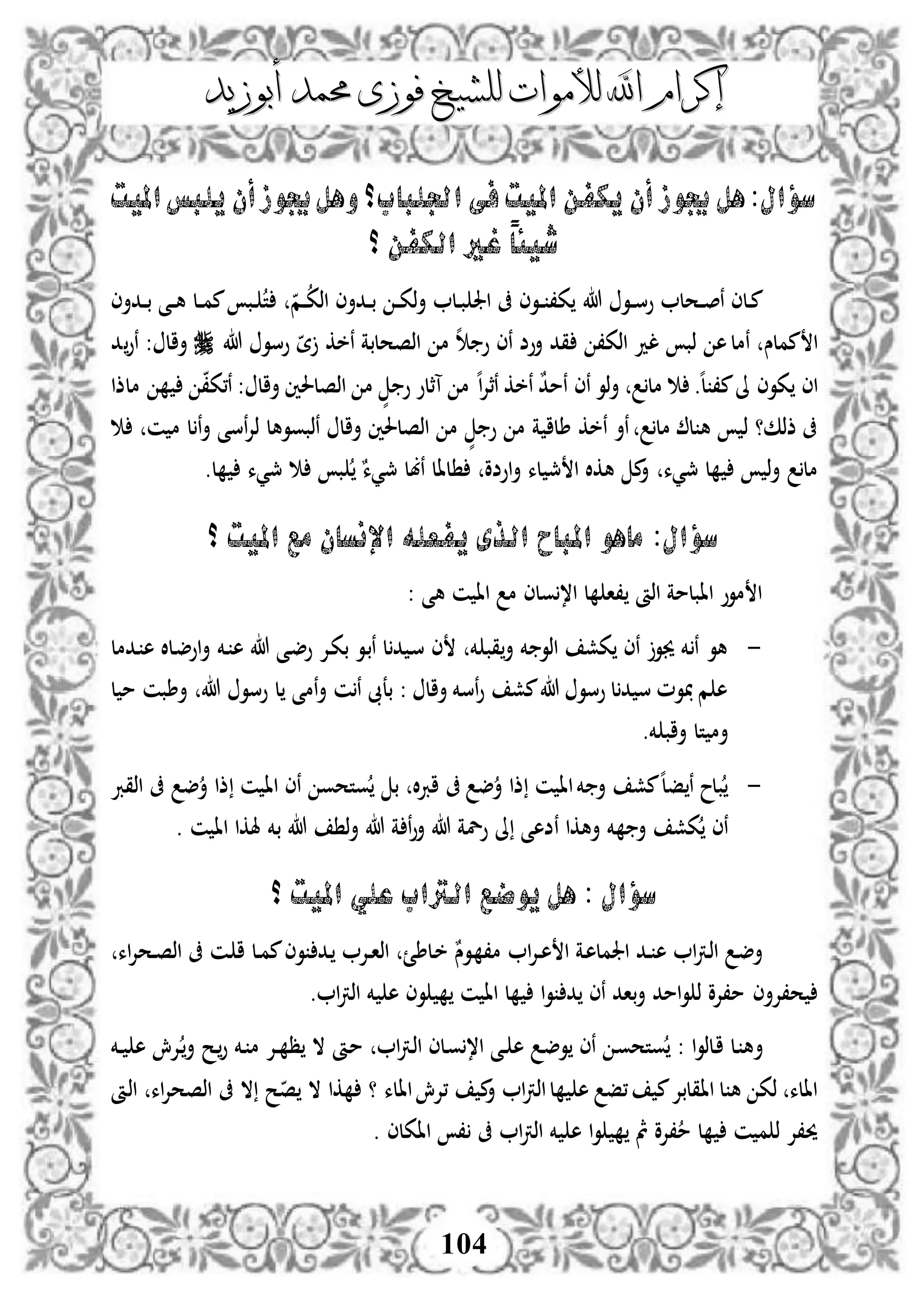 ‫إكرام‬‫إكرام‬‫لألم‬ ‫اهلل‬‫لألم‬ ‫اهلل‬‫وات‬‫وات‬‫ل‬‫ل‬‫أبوزيد‬ ‫حممد‬ ‫فوزى‬ ‫لشيخ‬‫أبوزيد‬ ‫حممد‬ ‫فوزى‬ ‫لشيخ‬
104
‫أن‬‫جيوز‬ ‫هل‬:‫سؤال‬‫اجل‬ ‫فى‬‫امليت‬ ‫يكفن‬‫لباب‬‫و‬‫؟‬‫امليت‬‫يلبس‬ ‫أن‬‫جيوز‬‫هل‬
‫؟‬ ‫الكفن‬ ‫غري‬ ً‫ا‬‫شيئ‬
‫هللا‬ ‫دو‬‫د‬‫د‬‫س‬‫و‬ ‫دحل‬‫د‬‫د‬‫ص‬‫ن‬ ‫دلى‬‫د‬‫م‬‫ددأى‬‫د‬‫د‬‫ب‬ ‫د‬‫د‬‫د‬‫ك‬‫ذ‬‫أ‬ ‫دل‬‫د‬‫ب‬ ‫اجل‬ ‫ىف‬ ‫دوى‬‫د‬‫د‬ ،‫ك‬‫دم‬‫د‬‫د‬‫اذك‬‫ددأى‬‫د‬‫د‬‫ب‬ ‫دى‬‫د‬‫د‬‫ه‬ ‫دل‬‫د‬‫د‬‫م‬‫م‬ ‫دب‬‫د‬ ‫ت‬
‫مملس‬ ‫ا‬‫نخك‬ ‫اذصحلبة‬ ‫م‬ ‫ه‬ ‫و‬ ‫نى‬ ‫أوض‬ ‫قد‬ ،‫اذك‬ ‫لد‬ ‫ذب‬ ‫ه‬‫نمل‬‫هللا‬ ‫وسو‬ ‫ة‬‫أال‬‫د‬‫نو‬ :
‫اى‬‫م‬‫ىل‬ ‫كوى‬‫ه‬‫ل‬ ،.‫مل‬ٌ‫د‬‫نم‬ ‫نى‬ ‫ذو‬‫أ‬‫ه‬‫ا‬‫إل‬‫نث‬ ‫نخك‬‫أال‬ ‫اذصلحلني‬ ‫م‬ ٍّ ‫و‬ ‫آثلو‬ ‫م‬‫ملذا‬ ،‫ن،ك‬ :
‫أ‬ ‫نسى‬‫إل‬‫ذ‬ ‫نذبووهل‬ ‫أال‬ ‫اذصلحلني‬ ‫م‬ ٍّ ‫و‬ ‫م‬ ‫ة‬ ‫طلا‬ ‫نخك‬ ‫نأ‬ ‫مل‬ ‫ل‬ ‫ه‬ ‫ذ‬ ‫ذذك؟‬ ‫ىف‬‫ن‬‫ن‬ ‫م‬ ‫ل‬
‫مل‬‫مجيء‬ ‫ل‬ ‫ذ‬‫أ‬‫مجيء‬ ‫ب‬ ٌ‫مجيء‬ ‫نبل‬ ‫لال‬ ‫اوضو‬‫أ‬ ‫لء‬ ‫مج‬ ‫ا‬ ‫هكال‬ ‫م‬‫أ‬.‫ل‬
‫؟‬ ‫امليت‬ ‫مع‬ ‫اإلنسان‬ ‫يفعله‬ ‫الذى‬ ‫املباح‬ ‫ماهو‬ :‫سؤال‬
: ‫هى‬ ‫ن‬ ‫اا‬ ‫م‬ ‫ولى‬،‫ا‬ ‫ل‬ ‫،ا‬ ‫اذأ‬ ‫اابلمة‬ ‫موو‬ ‫ا‬
-‫دإل‬‫ك‬‫ب‬ ‫دو‬‫ب‬‫ن‬ ‫ل‬‫د‬ ‫د‬‫س‬ ‫ى‬ ‫خم‬ ‫قب‬‫أ‬ ‫خم‬ ‫اذو‬ ‫كش‬ ‫نى‬ ‫جيو‬ ‫خم‬ ‫ن‬ ‫هو‬‫دخم‬ ‫ه‬ ‫هللا‬ ‫دى‬‫ض‬‫و‬‫ددمل‬ ‫ه‬ ‫دلال‬‫ض‬‫او‬‫أ‬
‫أطبن‬ ‫هللا‬ ‫وسو‬ ‫ل‬ ‫نمى‬‫أ‬ ‫ن‬‫ن‬ ‫بعىب‬ : ‫أال‬ ‫نسخم‬‫و‬ ‫مش‬‫هللا‬ ‫وسو‬ ‫ل‬‫د‬ ‫س‬ ‫وم‬ ‫م‬ ‫ه‬‫ل‬ ‫م‬
‫خم‬ ‫أاب‬ ‫تل‬ ‫أم‬.
-‫اذقرب‬ ‫ىف‬ ‫ض‬‫أ‬ ‫ذا‬ ‫ن‬ ‫اا‬ ‫نى‬ ‫وتحو‬ ‫ب‬ ‫ال‬‫رب‬‫ا‬ ‫ىف‬ ‫ض‬‫أ‬ ‫ذا‬ ‫ن‬ ‫اا‬‫خم‬ ‫أ‬ ‫مش‬‫ه‬‫ل‬‫ف‬ ‫ن‬ ‫بلح‬
. ‫ن‬ ‫اا‬ ‫هلكا‬ ‫بخم‬ ‫هللا‬ ‫ذ‬‫أ‬ ‫هللا‬ ‫ة‬ ‫ن‬‫و‬‫أ‬ ‫هللا‬ ‫ولة‬ ‫ىل‬ ‫نضهى‬ ‫أهكا‬ ‫خم‬ ‫أ‬ ‫كش‬ ‫نى‬
‫؟‬ ‫امليت‬ ‫علي‬ ‫الرتاب‬ ‫يوضع‬ ‫هل‬ : ‫سؤال‬
‫ا‬ ‫دة‬‫ه‬‫اجلمل‬ ‫دد‬‫د‬ ‫ه‬ ‫ا‬‫رت‬‫د‬‫ذ‬‫ا‬ ‫د‬‫ض‬‫أ‬‫دإل‬‫د‬‫ه‬‫ا‬‫دإل‬‫د‬‫ا‬‫اذ‬ ‫دلطئ‬‫خ‬ ٌ‫دوس‬ ،‫م‬‫اء‬‫إل‬‫دح‬‫د‬‫ص‬‫اذ‬ ‫ىف‬ ‫دن‬ ‫ا‬ ‫دل‬‫د‬‫م‬‫م‬‫وى‬ ‫دد‬
‫ح،إل‬‫أى‬‫ا‬‫رت‬‫اذ‬ ‫خم‬ ‫ه‬ ‫وى‬ ‫ن‬ ‫اا‬ ‫ل‬ ‫ا‬‫و‬ ‫د‬ ‫نى‬ ‫باد‬‫أ‬ ‫امد‬‫و‬ ‫ذ‬ ‫م،إلو‬.
‫أ‬‫دخم‬‫د‬ ‫ه‬ ‫دإلش‬‫أ‬ ‫دح‬‫و‬ ‫دخم‬ ‫م‬ ‫دإل‬‫د‬ ‫ظ‬ ‫ال‬ ‫دأ‬‫م‬ ‫ا‬‫رت‬‫د‬‫ذ‬‫ا‬ ‫دلى‬‫و‬،‫ا‬ ‫دى‬‫د‬ ‫ه‬ ‫د‬‫ض‬‫و‬ ‫نى‬ ‫د‬‫و‬‫وتح‬ : ‫ا‬‫و‬‫دلذ‬‫ا‬ ‫دل‬ ‫ه‬
‫ىف‬ ‫ال‬ ‫ح‬‫ص‬ ‫ال‬ ‫كا‬ ‫؟‬ ‫االء‬‫،إلش‬ ‫م‬‫أ‬ ‫ا‬‫رت‬‫اذ‬‫ل‬ ‫ه‬ ‫،ف‬ ‫م‬‫ااقلبإل‬ ‫ل‬ ‫ه‬ ‫ذك‬ ‫االء‬‫اذأ‬ ‫اء‬‫إل‬‫اذصح‬
. ‫ااكلى‬ ، ‫ىف‬ ‫ا‬‫رت‬‫اذ‬ ‫خم‬ ‫ه‬ ‫ا‬‫و‬ ‫مث‬ ‫،إلو‬‫م‬ ‫ل‬ ‫ن‬ ‫م‬ ‫ذ‬ ‫حي،إل‬
 