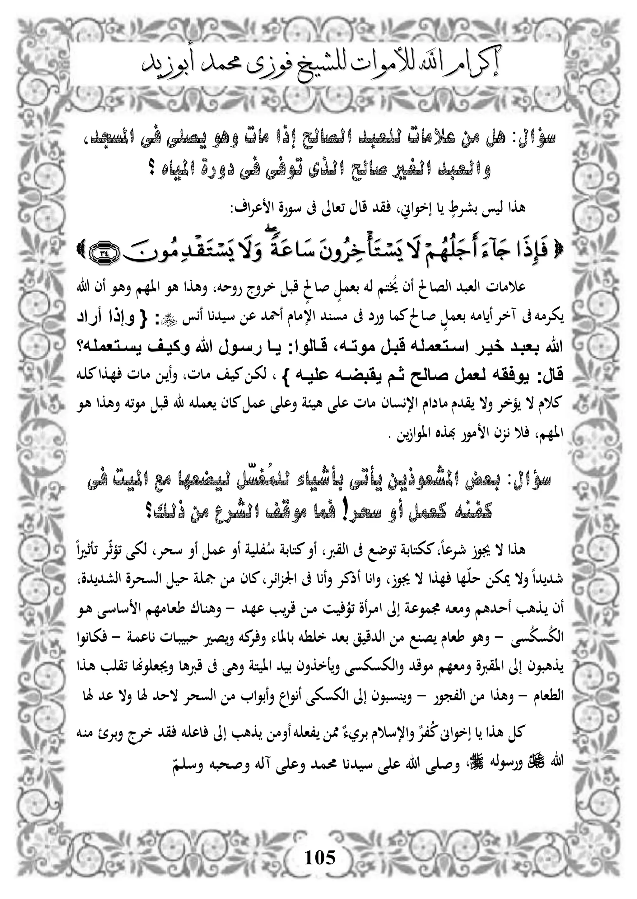 ‫إكرام‬‫إكرام‬‫لألم‬ ‫اهلل‬‫لألم‬ ‫اهلل‬‫وات‬‫وات‬‫ل‬‫ل‬‫أبوزيد‬ ‫حممد‬ ‫فوزى‬ ‫لشيخ‬‫أبوزيد‬ ‫حممد‬ ‫فوزى‬ ‫لشيخ‬
105
‫املسجدل‬ ‫فى‬ ‫يصلى‬ ‫وهو‬ ‫مات‬ ‫إذا‬ ‫الصاحل‬ ‫للعبد‬ ‫عالمات‬ ‫من‬ ‫هل‬ :‫سؤال‬
‫؟‬ ‫املياه‬ ‫دورة‬ ‫فى‬ ‫توفى‬ ‫الذى‬ ‫صاحل‬ ‫الغري‬ ‫والعبد‬
‫،الىل‬ ‫ال‬ ‫قد‬ ‫اين‬‫و‬‫خ‬ ‫ل‬ ٍّ‫بشإل‬ ‫ذ‬ ‫هكا‬‫ا‬‫إل‬‫ه‬ ‫ا‬ ‫سووو‬ ‫ىف‬:

‫هللا‬ ‫نى‬ ‫دو‬‫ه‬‫أ‬ ‫م‬ ‫اا‬ ‫هو‬ ‫أهكا‬ ‫وأمخم‬ ‫خإلأج‬ ‫اب‬ ٍّ‫صلحل‬ ٍّ‫بام‬ ‫ذخم‬ ‫تم‬‫خي‬ ‫نى‬ ‫اذصلحل‬ ‫اذابد‬ ‫ملم‬ ‫ه‬
‫صلحل‬ ٍّ‫بام‬ ‫لمخم‬‫ن‬‫آخإل‬ ‫ىف‬‫كإلمخم‬‫ىف‬ ‫أوض‬ ‫ممل‬‫ن‬ ‫ل‬‫د‬ ‫س‬ ‫ه‬ ‫نلد‬ ‫ا،ملس‬ ‫د‬ ‫مو‬{ ‫ج‬‫أراد‬ ‫وإذا‬
‫اسفتعم‬ ‫خيفر‬ ‫بعبفد‬ ‫هللا‬‫يسفتعملها‬ ‫وكيفف‬ ‫هللا‬ ‫رسفور‬ ‫يفا‬ ‫َفالواج‬ ،‫موتفه‬ ‫َبفر‬ ‫له‬
‫عليفه‬ ‫يَبضفه‬ ‫ثفم‬ ‫صالح‬ ‫لعمر‬ ‫يواَه‬ ‫َارج‬}‫دخم‬ ‫م‬‫دكا‬ ‫دلم‬‫م‬ ‫د‬‫ن‬‫أ‬ ‫دلم‬‫م‬ ‫د‬ ‫م‬ ‫د‬‫ك‬‫ذ‬
‫هو‬ ‫أهكا‬ ‫،خم‬‫و‬‫م‬ ‫اب‬ ‫خم‬ ‫ام‬ ‫ملى‬ ‫هم‬ ‫ى‬ ‫أه‬ ‫ًة‬ ‫ه‬ ‫ى‬ ‫ه‬ ‫ملم‬ ‫ولى‬،‫ا‬ ‫ملضاس‬ ‫قدس‬ ‫أال‬ ‫مخإل‬ ‫ال‬ ‫س‬ ‫م‬
. ‫ا‬‫و‬‫اا‬ ‫هبكال‬ ‫موو‬ ‫ا‬ ‫زى‬ ‫م‬ ‫اا‬
‫امل‬ ‫بعض‬ :‫سؤال‬‫فى‬ ‫امليت‬ ‫مع‬ ‫ليضعها‬ ‫ّل‬‫س‬‫ُغ‬‫م‬‫لل‬ ‫بأشياء‬ ‫يأتى‬ ‫شعوذين‬
‫كفنه‬!‫سحر‬ ‫أو‬ ‫كعمل‬‫ذلك؟‬ ‫من‬ ‫الشرع‬ ‫موقف‬ ‫فما‬
‫ة‬ ،‫س‬ ‫متلبة‬‫نأ‬ ‫اذقرب‬ ‫ىف‬ ‫،وض‬ ‫مكتلبة‬ ‫ه‬‫ل‬‫مجإله‬ ‫جيو‬ ‫ال‬ ‫هكا‬‫نأ‬‫نأ‬ ‫هم‬‫سحإل‬‫ه‬‫ا‬‫د‬‫،عث‬ ‫إل‬‫ث‬‫م‬، ‫ذكى‬
‫م‬ ‫ة‬ ‫يف‬ ‫م‬ ‫ملى‬ ‫ائإل‬‫ز‬‫اجل‬ ‫ىف‬ ‫ل‬‫ن‬‫أ‬ ‫نذمإل‬ ‫ل‬‫ا‬‫أ‬ ‫جيو‬ ‫ال‬ ‫كا‬ ‫ل‬ ‫م‬ ‫ميك‬ ‫أال‬‫ه‬‫ا‬‫د‬ ‫مجد‬‫دو‬ ‫اذشد‬ ‫اذوحإلو‬
‫دد‬ ‫ه‬ ‫دب‬‫اإل‬ ‫د‬‫د‬‫م‬ ‫دن‬ ‫،و‬ ‫نو‬‫إل‬‫د‬‫م‬‫ا‬ ‫ىل‬ ‫دة‬‫ه‬‫مو‬ ‫دخم‬‫ا‬‫أم‬ ‫ددهم‬‫م‬‫ن‬ ‫دكهب‬ ‫نى‬-‫دل‬ ‫أه‬‫دو‬‫د‬‫ه‬ ‫دى‬‫س‬‫سل‬ ‫ا‬ ‫م‬ ‫دلم‬‫ا‬‫ط‬
‫وى‬‫وك‬‫اذك‬-‫خ‬ ‫باد‬ ‫ق‬ ‫اذدا‬ ‫م‬ ‫ص‬ ‫طالس‬ ‫أهو‬‫أ‬ ‫بلالء‬ ‫خم‬‫إل‬‫دة‬‫م‬‫له‬ ‫دلم‬‫ب‬ ‫مب‬ ‫صد‬‫أ‬ ‫مخم‬-‫ا‬‫و‬‫دل‬‫ك‬
‫أ‬ ‫مواد‬ ‫م‬ ‫أما‬ ‫ااقربو‬ ‫ىل‬ ‫كهبوى‬‫اذ‬‫ىف‬ ‫أهى‬ ‫تة‬ ‫اا‬ ‫د‬ ‫ب‬ ‫عخكأى‬‫أ‬ ‫كوكوى‬‫اربهل‬‫دكا‬‫ه‬ ‫ب‬ ‫،ق‬ ‫وبل‬ ‫أجيا‬
‫الس‬ ‫اذ‬-‫اذ،موو‬ ‫م‬ ‫أهكا‬-‫هلل‬ ‫هد‬ ‫أال‬ ‫هلل‬ ‫المد‬ ‫اذوحإل‬ ‫م‬ ‫ا‬‫و‬‫نب‬‫أ‬ ‫ا‬‫و‬‫ن‬ ‫اذكوكى‬ ‫ىل‬ ‫وبوى‬ ‫أ‬
‫خم‬ ‫م‬ ‫بإل‬‫أ‬ ‫خإلج‬ ‫قد‬ ‫خم‬ ‫له‬ ‫ىل‬ ‫كهب‬ ‫نأم‬‫خم‬ ‫،ا‬ ‫مم‬ٌ‫بإلرء‬ ‫س‬ ‫ا،س‬‫أ‬ ٌ‫،إل‬‫م‬‫اىن‬‫و‬‫خ‬ ‫ل‬ ‫هكا‬ ‫م‬
‫هللا‬‫ذخم‬‫و‬‫أوس‬‫م‬ ‫أس‬ ‫أصحبخم‬ ‫آذخم‬ ‫ى‬ ‫أه‬ ‫حممد‬ ‫ل‬ ‫د‬ ‫س‬ ‫ى‬ ‫ه‬ ‫هللا‬ ‫ى‬ ‫أص‬
 