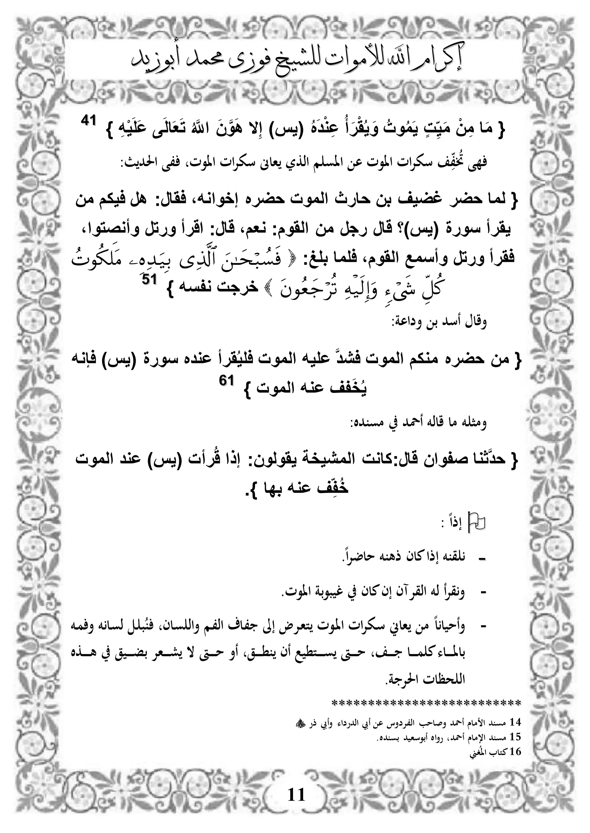 ‫إكرام‬‫إكرام‬‫لألم‬ ‫اهلل‬‫لألم‬ ‫اهلل‬‫وات‬‫وات‬‫ل‬‫ل‬‫أبوزيد‬ ‫حممد‬ ‫فوزى‬ ‫لشيخ‬‫أبوزيد‬ ‫حممد‬ ‫فوزى‬ ‫لشيخ‬
11
{ُ َ‫د‬ْ‫و‬ِ‫ع‬ ُ‫أ‬َ‫ر‬َُْ‫ي‬ َ‫و‬ ُ‫وت‬ُ‫م‬َ‫ي‬ ٍ‫ت‬ِ‫ي‬َ‫م‬ ْ‫ن‬ِ‫م‬ ‫ا‬َ‫م‬(‫يس‬)ِ‫ه‬ْ‫ي‬َ‫ل‬َ‫ع‬ ‫ى‬َ‫ل‬‫ا‬َ‫ع‬َ‫ت‬ ُ َّ‫اَّلل‬ َ‫ن‬َّ‫و‬َ‫ه‬ ‫ال‬ِ‫إ‬}1144
،‫ن‬ ‫ى‬‫م‬ ‫ااو‬ ‫ه‬ ‫ااوم‬ ‫ام‬‫إل‬‫سك‬‫اذكر‬‫ااوم‬ ‫ام‬‫إل‬‫سك‬ ‫الىن‬:‫ث‬‫احلد‬ ‫،ى‬
{‫حارث‬ ‫بن‬ ‫غضيف‬ ‫حضر‬ ‫لما‬‫اَارج‬ ،‫إخواوه‬ ‫حضر‬ ‫الموت‬‫من‬ ‫ايكم‬ ‫هر‬
،‫وأوصتوا‬ ‫ورتر‬ ‫اَرأ‬ ‫َارج‬ ،‫وعم‬ ‫الَومج‬ ‫من‬ ‫رجر‬ ‫َار‬ ‫(يس)ا‬ ‫سورة‬ ‫يَرأ‬
‫بلغج‬ ‫الما‬ ،‫الَوم‬ ‫وأسمع‬ ‫ورتر‬ ‫اَرأ‬
‫وفسه‬ ‫خرجت‬}1155
:‫أضاهة‬ ‫ب‬ ‫نسد‬ ‫أال‬
{‫حضر‬ ‫من‬‫اإوه‬ )‫(يس‬ ‫سورة‬ ‫عود‬ ‫َرأ‬ُ‫ي‬‫ال‬ ‫الموت‬ ‫عليه‬ َّ‫د‬‫اي‬ ‫الموت‬ ‫موكم‬
‫الموت‬ ‫عوه‬ ‫فف‬َ‫خ‬ُ‫ي‬}1166
:‫دال‬ ‫مو‬ ‫نلد‬ ‫الذخم‬ ‫مل‬ ‫خم‬ ‫أمث‬
{‫َارج‬ ‫صفوان‬ ‫َّثوا‬‫د‬‫ح‬‫رأ‬َُ ‫إذا‬ ‫يَولونج‬ ‫المييخة‬ ‫كاوت‬‫الموت‬ ‫عود‬ )‫(يس‬ ‫ت‬
‫بدا‬ ‫عوه‬ ‫ف‬ِ‫ف‬ُ‫خ‬.}
‫ذ‬‫ه‬‫ا‬:
--‫ه‬‫ا‬‫إل‬‫ملض‬ ‫خم‬ ‫ذه‬ ‫ملى‬‫ذا‬ ‫خم‬ ‫ق‬.
-‫ملى‬‫ى‬ ‫اذقإلآى‬ ‫ذخم‬ ‫ن‬‫إل‬‫ق‬‫أ‬‫ب‬‫و‬‫ب‬ ‫ل‬‫ااوم‬ ‫ة‬.
-‫الين‬ ‫م‬ ‫ه‬‫ل‬‫ل‬ ‫نم‬‫أ‬‫دإل‬‫ا‬‫ت‬ ‫دوم‬‫ا‬‫ا‬ ‫ام‬‫إل‬‫دك‬‫س‬‫دلى‬‫و‬ ‫اذ‬‫أ‬ ‫دم‬،‫اذ‬ ‫دل‬، ‫ىل‬ ‫و‬‫دخم‬‫م‬ ‫أ‬ ‫خم‬ ‫دل‬‫و‬‫ذ‬ ‫د‬ ‫ب‬
‫د‬‫د‬‫د‬‫د‬‫د‬‫د‬‫د‬ ‫دل‬‫د‬‫د‬‫د‬‫د‬‫د‬‫د‬‫م‬ ‫م‬‫دلء‬‫د‬‫د‬‫د‬‫د‬‫د‬‫د‬‫ا‬‫بل‬‫دق‬‫د‬‫د‬‫د‬‫د‬‫د‬‫د‬ ‫نى‬ ‫دت‬‫د‬‫د‬‫د‬‫د‬‫د‬‫د‬‫د‬‫و‬ ‫دأ‬‫د‬‫د‬‫د‬‫د‬‫د‬‫د‬‫م‬‫ق‬ ‫د‬‫د‬‫د‬‫د‬‫د‬‫د‬‫د‬‫ف‬‫ب‬ ‫داإل‬‫د‬‫د‬‫د‬‫د‬‫د‬‫د‬‫ش‬ ‫ال‬ ‫دأ‬‫د‬‫د‬‫د‬‫د‬‫د‬‫د‬‫م‬ ‫نأ‬‫دكال‬‫د‬‫د‬‫د‬‫د‬‫د‬‫د‬‫د‬‫ه‬
‫ة‬ ‫احلإل‬ ‫حظلم‬ ‫اذ‬.
****************************************************
14‫ذو‬ ‫نيب‬‫أ‬ ‫اذدوضاء‬ ‫نيب‬ ‫ه‬ ‫اذ،إلضأا‬ ‫أصلمب‬ ‫نلد‬ ‫ملس‬ ‫ا‬ ‫د‬ ‫مو‬
15‫نلد‬ ‫ا،ملس‬ ‫د‬ ‫مو‬.‫دال‬ ‫بو‬ ‫د‬ ‫نبوسا‬ ‫اال‬‫أ‬‫و‬
16‫دين‬‫اا‬ ‫متل‬
 