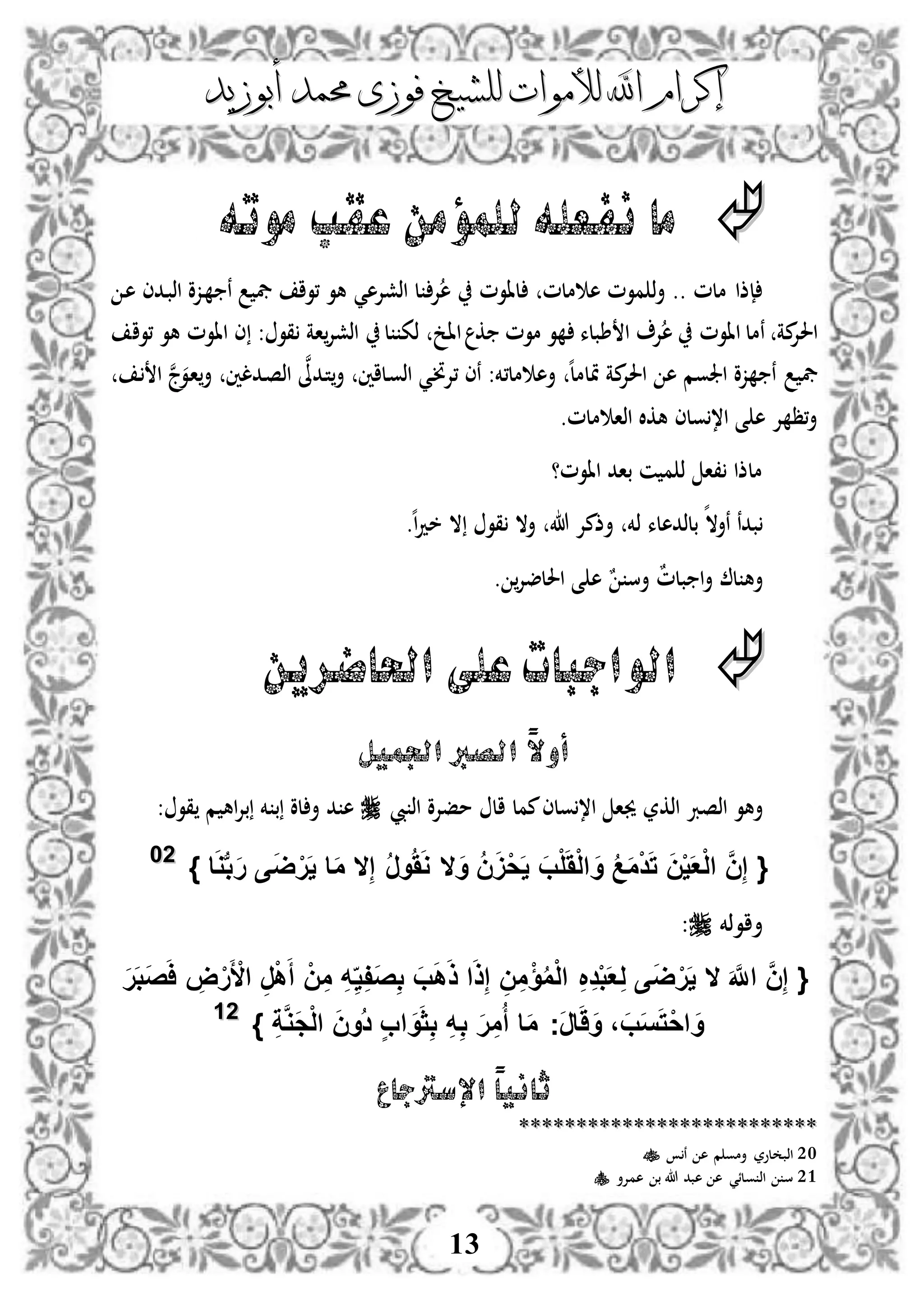 ‫إكرام‬‫إكرام‬‫لألم‬ ‫اهلل‬‫لألم‬ ‫اهلل‬‫وات‬‫وات‬‫ل‬‫ل‬‫أبوزيد‬ ‫حممد‬ ‫فوزى‬ ‫لشيخ‬‫أبوزيد‬ ‫حممد‬ ‫فوزى‬ ‫لشيخ‬
13
‫موته‬ ‫عقب‬ ‫للمؤمن‬‫نفعله‬ ‫ما‬
‫ملم‬ ‫ه‬ ‫موم‬ ‫ذ‬‫أ‬ .. ‫ملم‬ ‫إذا‬‫لاوم‬‫اذشإله‬ ‫ل‬ ‫إل‬‫ه‬‫ي‬‫د‬‫ه‬ ‫ددى‬‫ب‬‫اذ‬ ‫دزو‬ ‫ن‬ ‫يف‬ ‫،وا‬ ‫هو‬
‫ااوم‬ ‫نمل‬ ‫مة‬‫احلإل‬‫طبلء‬ ‫ا‬ ‫إل‬‫ه‬‫موم‬ ‫و‬‫ك‬‫اا‬‫ل‬ ‫ذك‬ ‫خ‬: ‫قو‬ ‫اة‬‫اذشإل‬‫،وا‬ ‫هو‬ ‫ااوم‬ ‫ى‬
‫زو‬ ‫ن‬ ‫يف‬‫ه‬ ‫اجلوم‬‫ه‬‫ل‬‫متلم‬ ‫مة‬‫احلإل‬‫مل،خم‬ ‫أه‬:‫د‬‫ن‬‫،إل‬ ‫نى‬‫ي‬‫دد‬‫ت‬‫أ‬ ‫دلاني‬‫و‬‫اذ‬‫ن‬‫ىل‬‫ددلني‬‫ص‬‫اذ‬‫ن‬‫ج‬‫دو‬‫ا‬‫أ‬‫د‬ ‫ا‬
‫ملم‬ ‫اذا‬ ‫هكال‬ ‫ولى‬،‫ا‬ ‫ى‬ ‫ه‬ ‫إل‬ ‫،ظ‬‫أ‬.
‫ااوم‬ ‫باد‬ ‫ن‬ ‫م‬ ‫ذ‬ ‫،ا‬ ‫ملذا‬‫؟‬
‫ه‬‫نأال‬ ‫بدن‬‫ذخم‬ ‫بلذدهلء‬‫هللا‬ ‫أذمإل‬‫ه‬‫ا‬‫د‬‫خ‬ ‫ال‬ ‫قو‬ ‫أال‬.
ٌ‫م‬‫بل‬ ‫ا‬‫أ‬ ‫ل‬ ‫أه‬ٌ ‫أس‬‫احللضإل‬ ‫ى‬ ‫ه‬.
‫احلاضرين‬ ‫على‬‫الواجبات‬
‫الص‬ ً‫ال‬‫أو‬‫رب‬‫اجلميل‬
‫اذصرب‬ ‫أهو‬‫اذكر‬‫مفإلو‬ ‫ال‬ ‫ممل‬‫ولى‬،‫ا‬ ‫جيا‬‫يب‬ ‫اذ‬‫م‬ ‫اه‬‫إل‬‫ب‬ ‫خم‬ ‫ب‬ ‫لو‬ ‫أ‬ ‫د‬ ‫ه‬‫قو‬:
َ‫و‬ ُ‫ن‬ََْ‫ح‬َ‫ي‬ َ‫ب‬ْ‫ل‬ََْ‫ل‬‫ا‬ َ‫و‬ ُ‫ع‬َ‫م‬ْ‫د‬َ‫ت‬ َ‫ن‬ْ‫ي‬َ‫ع‬ْ‫ل‬‫ا‬ َّ‫ن‬ِ‫إ‬ {‫ال‬ِ‫إ‬ ُ‫ر‬‫و‬ََُ‫و‬‫ال‬} ‫ا‬َ‫و‬‫ب‬‫ب‬َ‫ر‬ ‫ى‬َ‫ض‬ْ‫ر‬َ‫ي‬ ‫ا‬َ‫م‬2200
‫أاوذخم‬:
{َ َّ‫اَّلل‬ َّ‫ن‬ِ‫إ‬‫ال‬ِ‫ي‬ِ‫ف‬َ‫ص‬ِ‫ب‬ َ‫ب‬َ‫ه‬َ‫ذ‬ ‫ا‬َ‫ذ‬ِ‫إ‬ ِ‫ن‬ِ‫م‬ْ‫ؤ‬ُ‫م‬ْ‫ل‬‫ا‬ ِ ِ‫د‬ْ‫ب‬َ‫ع‬ِ‫ل‬ ‫ى‬َ‫ض‬ْ‫ر‬َ‫ي‬َ‫ر‬َ‫ب‬َ‫ص‬َ‫ا‬ ِ‫ض‬ْ‫ر‬َ ْ‫األ‬ ِ‫ر‬ْ‫ه‬َ‫أ‬ ْ‫ن‬ِ‫م‬ ِ‫ه‬
ِ‫ة‬َّ‫و‬َ‫ج‬ْ‫ل‬‫ا‬ َ‫ن‬‫ُو‬‫د‬ ٍ‫ب‬‫ا‬ َ‫و‬َ‫ث‬ِ‫ب‬ ِ‫ه‬ِ‫ب‬ َ‫ر‬ِ‫م‬ُ‫أ‬ ‫ا‬َ‫م‬ ‫َج‬‫ر‬‫ا‬َََ‫و‬ ، َ‫ب‬َ‫س‬َ‫ت‬ْ‫ح‬‫ا‬ َ‫و‬}2211
‫اإلسرتجاع‬ ً‫ا‬‫ثاني‬
****************************************************
20‫ن‬ ‫ه‬ ‫م‬ ‫أمو‬ ‫لور‬ ‫اذب‬
21‫همإلأ‬ ‫ب‬ ‫هللا‬ ‫هبد‬ ‫ه‬ ‫ولئي‬ ‫اذ‬ ‫س‬
 