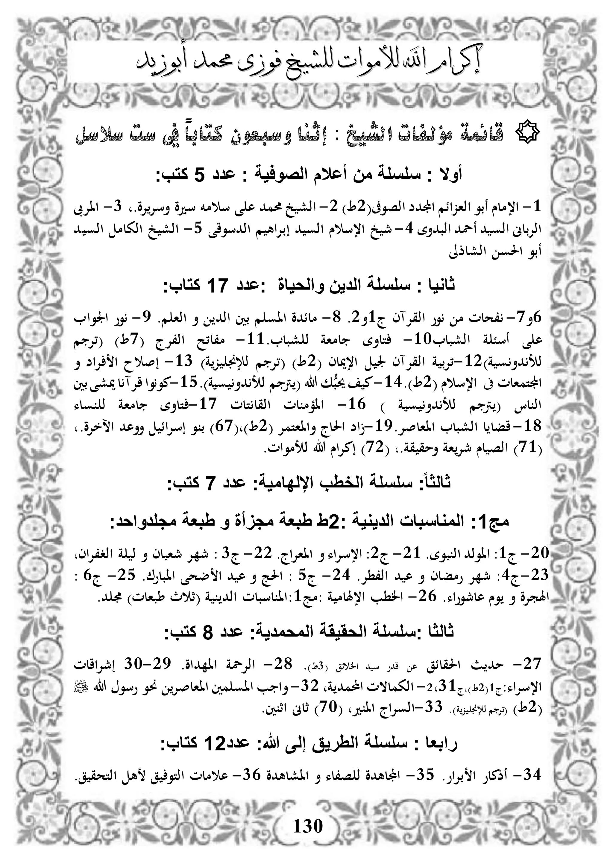 ‫إكرام‬‫إكرام‬‫لألم‬ ‫اهلل‬‫لألم‬ ‫اهلل‬‫وات‬‫وات‬‫ل‬‫ل‬‫أبوزيد‬ ‫حممد‬ ‫فوزى‬ ‫لشيخ‬‫أبوزيد‬ ‫حممد‬ ‫فوزى‬ ‫لشيخ‬
130
‫إ‬ : ‫الشيخ‬ ‫مؤلفات‬ ‫قائمة‬‫ثنا‬‫سالسل‬ ‫ست‬ ‫يف‬ ً‫ا‬‫كتاب‬ ‫وسبعون‬
‫عدد‬ ‫ج‬ ‫الصواية‬ ‫أعالم‬ ‫من‬ ‫سلسلة‬ ‫ج‬ ‫أوال‬5‫كتبج‬
3-‫ا،ملس‬(‫اذصوىف‬ ‫اجملدض‬ ‫اذازائم‬ ‫نبو‬2)2-.‫إلو‬‫أسإل‬ ‫سدو‬ ‫مخم‬ ‫س‬ ‫ى‬ ‫ه‬ ‫حممد‬ ‫خ‬ ‫اذش‬1-‫ااإلىب‬
‫اذبدأة‬ ‫نلد‬ ‫د‬ ‫اذو‬ ‫اذإلبلىن‬3-‫اذدسواى‬ ‫م‬ ‫بإلاه‬ ‫د‬ ‫اذو‬ ‫س‬ ‫ا،س‬ ‫خ‬ ‫مج‬4-‫د‬ ‫اذو‬ ‫اذكلم‬ ‫خ‬ ‫اذش‬
‫اذشلذىل‬ ‫احلو‬ ‫نبو‬
‫جعدد‬ ‫والحياة‬ ‫الدين‬ ‫سلسلة‬ ‫ج‬ ‫ثاويا‬17‫كتابج‬
3‫أ‬0-‫ج‬ ‫اذقإلآى‬ ‫وو‬ ‫م‬ ‫،حلم‬3‫أ‬2.8-.‫م‬ ‫اذا‬ ‫أ‬ ‫اذد‬ ‫بني‬ ‫م‬ ‫ااو‬ ‫ملئدو‬5-‫اجلوا‬ ‫وو‬
‫اذشبل‬ ‫ة‬ ً‫نس‬ ‫ى‬ ‫ه‬31-. ‫شبل‬ ‫ذ‬ ‫لماة‬ ‫تلأة‬33-( ‫اذ،إلج‬ ‫م،ل،ح‬0‫م‬ ‫(،إل‬ )
)‫ة‬ ‫و‬ ‫دأ‬ ‫ذت‬32-( ‫ا،ميلى‬ ‫جل‬ ‫اذقإلآى‬ ‫ة‬ ‫،إلب‬2)‫ة‬‫ز‬ ‫ذإلجن‬ ‫م‬ ‫(،إل‬ )31-‫أ‬ ‫إلاض‬ ‫ا‬ ‫ح‬ ‫ص‬
‫اجملتمالم‬‫ىف‬‫س‬ ‫ا،س‬(2).33-‫د‬ ‫ذت‬ ‫م‬ ‫رت‬ ( ‫هللا‬ ‫ك‬ُّ‫حيب‬ ‫م‬.)‫ة‬ ‫و‬ ‫أ‬34-‫بني‬‫ميشى‬‫ل‬ ‫اإلآ‬‫وا‬‫مو‬
) ‫ة‬ ‫و‬ ‫دأ‬ ‫ذت‬ ‫م‬ ‫رت‬ ( ‫لا‬ ‫اذ‬33-‫تلم‬ ‫اذقل‬ ‫لم‬ ‫اامم‬30-‫ولء‬ ‫ذ‬ ‫لماة‬ ‫تلأة‬
38-.‫ااالصإل‬ ‫اذشبل‬ ‫ل‬ ‫افل‬35-( ‫أاااتمإل‬ ‫احللج‬ ‫اض‬2( )30.‫اسخإلو‬ ‫أأهد‬ ‫سإلائ‬ ‫و‬ ‫ب‬ )
(03.‫قة‬ ‫أمق‬ ‫اة‬‫مجإل‬ ‫لس‬ ‫اذص‬ )(02.‫ذتموام‬ ‫هللا‬ ‫مإلاس‬ )
‫الخ‬ ‫سلسلة‬ ‫ج‬‫ا‬‫ا‬‫ثالث‬‫عدد‬ ‫اللداميةج‬ ‫ِب‬7‫كتبج‬
‫مج‬1‫ج‬ ‫الديوية‬ ‫المواسبات‬ ‫ج‬2‫مجلدواحدج‬ ‫ِبعة‬ ‫و‬ ‫مجَأة‬ ‫ِبعة‬ ِ
21-‫ج‬3.‫بوة‬ ‫اذ‬ ‫ااوذد‬ :23-‫ج‬2.‫اااإلاج‬ ‫أ‬‫ا،سإلاء‬ :22-‫ج‬1‫اذد،إلاى‬ ‫ة‬ ‫ذ‬ ‫أ‬ ‫مجابلى‬ ‫إل‬ ‫مج‬ :
21-‫ج‬3.‫إل‬ ،‫اذ‬ ‫د‬ ‫ه‬ ‫أ‬ ‫ومفلى‬ ‫إل‬ ‫مج‬ :23-‫ج‬4. ‫اابلو‬ ‫ضحى‬ ‫ا‬ ‫د‬ ‫ه‬ ‫أ‬ ‫احلج‬ :24-‫ج‬3:
‫هلمج‬ ‫وس‬ ‫أ‬ ‫اهلمإلو‬.‫وواء‬23-‫:مج‬ ‫ة‬ ‫ا،هللم‬ ‫ب‬ ‫ال‬3.‫د‬ )‫طبالم‬ ‫ث‬ ‫(ث‬ ‫ة‬ ‫اذد‬ ‫لسبلم‬ ‫:اا‬
‫عدد‬ ‫المحمديةج‬ ‫الحَيَة‬ ‫جسلسلة‬ ‫ثالثا‬8‫كتبج‬
20-‫احلقلئق‬ ‫ث‬ ‫مد‬( ‫ئق‬ ‫ال‬ ‫د‬ ‫س‬ ‫ادو‬ ‫ه‬1).28-.‫داو‬ ‫اا‬ ‫اذإللة‬25-11‫مجإلاالم‬
:‫ا،سإلاء‬‫ج‬3(2‫ج‬ )2 13-‫ة‬ ‫احملمد‬ ‫اذكملالم‬12-‫و‬ ‫ااالصإل‬ ‫مني‬ ‫ااو‬ ‫ب‬ ‫أا‬‫وسو‬ ‫و‬‫هللا‬
(2).)‫ة‬‫ز‬ ‫ذإلجن‬ ‫م‬ ‫(،إل‬11-( ‫د‬ ‫اا‬ ‫اذوإلاج‬01.‫ني‬ ‫اث‬ ‫ثلىن‬ )
‫عدد‬ ‫هللاج‬ ‫إلى‬ ‫الِريق‬ ‫سلسلة‬ ‫ج‬ ‫رابعا‬12‫كتابج‬
13-.‫بإلاو‬ ‫ا‬ ‫نذملو‬14-‫ااشلهدو‬ ‫أ‬ ‫ص،لء‬ ‫ذ‬ ‫اجمللهدو‬13-.‫ق‬ ‫اذتحق‬ ‫ه‬ ‫ق‬ ‫اذتو‬ ‫ملم‬ ‫ه‬
 