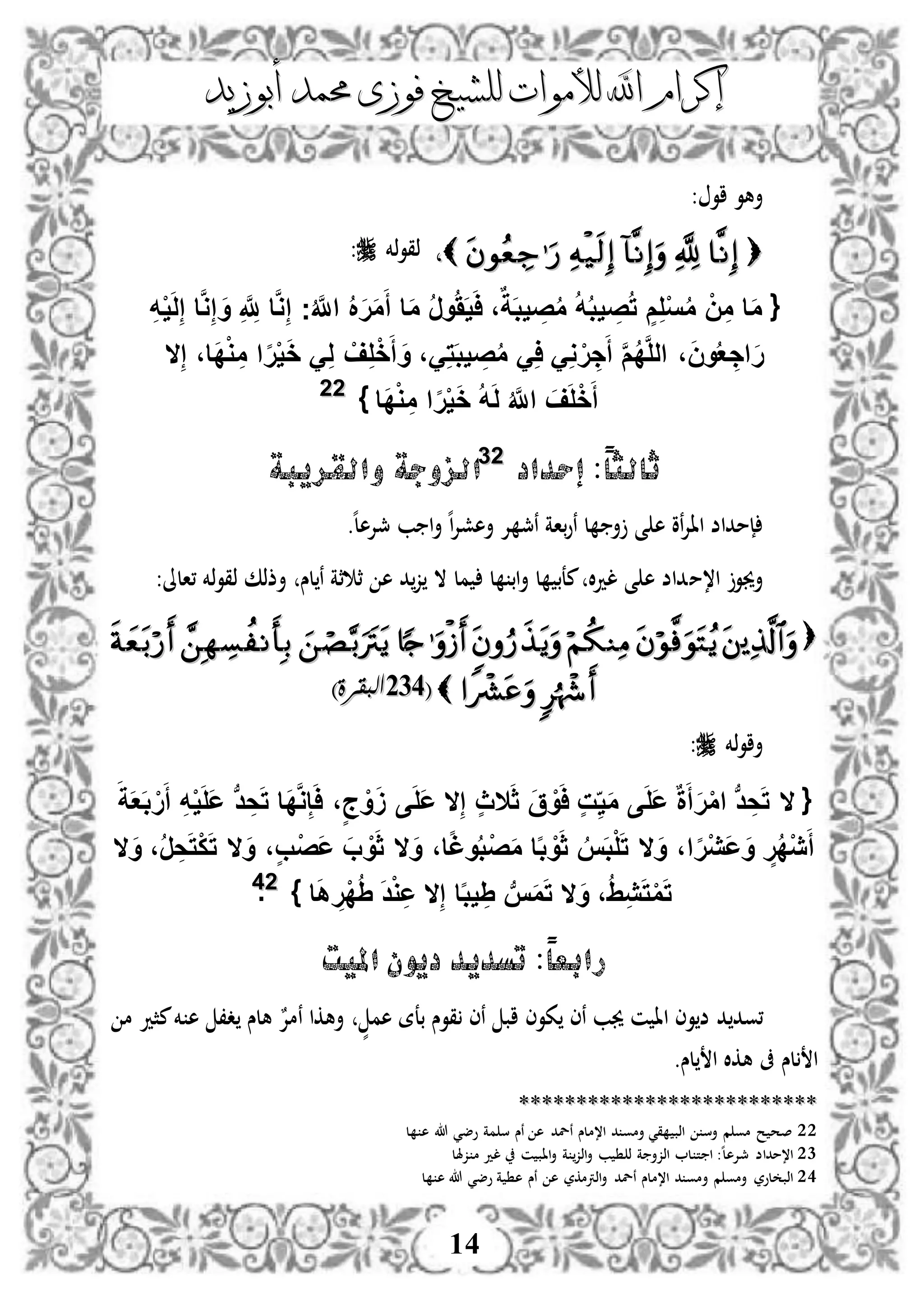 ‫إكرام‬‫إكرام‬‫لألم‬ ‫اهلل‬‫لألم‬ ‫اهلل‬‫وات‬‫وات‬‫ل‬‫ل‬‫أبوزيد‬ ‫حممد‬ ‫فوزى‬ ‫لشيخ‬‫أبوزيد‬ ‫حممد‬ ‫فوزى‬ ‫لشيخ‬
14
: ‫او‬ ‫أهو‬
،،‫ذخم‬‫و‬‫ذق‬:
{‫ج‬ُ َّ‫اَّلل‬ ُ َ‫ر‬َ‫م‬َ‫أ‬ ‫ا‬َ‫م‬ ُ‫ر‬‫و‬ََُ‫ي‬َ‫ا‬ ،ٌ‫ة‬َ‫ب‬‫ي‬ ِ‫ص‬ُ‫م‬ ُ‫ه‬ُ‫ب‬‫ي‬ ِ‫ص‬ُ‫ت‬ ٍ‫م‬ِ‫ل‬ْ‫س‬ُ‫م‬ ْ‫ن‬ِ‫م‬ ‫ا‬َ‫م‬ِ‫ه‬ْ‫ي‬َ‫ل‬ِ‫إ‬ ‫ا‬َّ‫و‬ِ‫إ‬ َ‫و‬ ِ َّ ِ‫َّلل‬ ‫ا‬َّ‫و‬ِ‫إ‬
ِ‫إ‬ ،‫َا‬‫د‬ْ‫و‬ ِ‫م‬ ‫ا‬‫ا‬‫ر‬ْ‫ي‬َ‫خ‬ َِ‫ل‬ ْ‫ف‬ِ‫ل‬ْ‫خ‬َ‫أ‬ َ‫و‬ ،َِ‫ت‬َ‫ب‬‫ي‬ ِ‫ص‬ُ‫م‬ َِ‫ا‬ َِ‫و‬ ْ‫ر‬ ِ‫ج‬َ‫أ‬ َّ‫م‬ُ‫د‬َّ‫ل‬‫ال‬ ،َ‫ن‬‫و‬ُ‫ع‬ ِ‫اج‬َ‫ر‬‫ال‬
‫َا‬‫د‬ْ‫و‬ ِ‫م‬ ‫ا‬‫ا‬‫ر‬ْ‫ي‬َ‫خ‬ ُ‫ه‬َ‫ل‬ ُ َّ‫اَّلل‬ َ‫ف‬َ‫ل‬ْ‫خ‬َ‫أ‬}2222
‫إحداد‬ :ً‫ا‬‫ثالث‬2233
‫والقريبة‬ ‫الزوجة‬
‫أ‬ ‫ى‬ ‫ه‬ ‫نو‬‫إل‬‫اا‬ ‫إمداض‬‫ه‬‫ل‬‫مجإله‬ ‫ب‬ ‫ا‬‫أ‬ ‫ه‬‫ا‬‫إل‬‫أهش‬ ‫إل‬ ‫نمج‬ ‫باة‬‫و‬‫ن‬ ‫ل‬.
‫ا،م‬ ‫أجيو‬:‫،الىل‬ ‫ذخم‬‫و‬‫ذق‬ ‫أذذك‬ ‫لس‬‫ن‬ ‫ثة‬ ‫ث‬ ‫ه‬ ‫د‬‫ز‬ ‫ال‬ ‫مل‬ ‫ل‬ ‫اب‬‫أ‬ ‫ل‬ ‫معب‬ ‫ال‬‫د‬‫ل‬ ‫ى‬ ‫ه‬ ‫داض‬

((514514)‫البقرة‬)‫البقرة‬
‫ذخم‬‫و‬‫أا‬:
{َ‫ق‬ ْ‫و‬َ‫ا‬ ٍ‫ت‬ِ‫ي‬َ‫م‬ ‫ى‬َ‫ل‬َ‫ع‬ ٌ‫ة‬َ‫أ‬َ‫ر‬ْ‫م‬‫ا‬ ‫ب‬‫د‬ ِ‫ح‬َ‫ت‬ ‫ال‬َ‫ث‬‫ال‬ِ‫إ‬ ٍ‫ث‬‫ال‬َ‫ة‬َ‫ع‬َ‫ب‬ ْ‫ر‬َ‫أ‬ ِ‫ه‬ْ‫ي‬َ‫ل‬َ‫ع‬ ‫ب‬‫د‬ ِ‫ح‬َ‫ت‬ ‫َا‬‫د‬َّ‫و‬ِ‫إ‬َ‫ا‬ ،ٍ‫ج‬ ْ‫و‬ََ ‫ى‬َ‫ل‬َ‫ع‬
َ‫و‬ ،‫ا‬‫ا‬‫ر‬ْ‫ي‬َ‫ع‬َ‫و‬ ٍ‫ر‬ُ‫د‬ْ‫ي‬َ‫أ‬‫ال‬َ‫و‬ ،‫ا‬‫ا‬‫غ‬‫و‬ُ‫ب‬ْ‫ص‬َ‫م‬ ‫ا‬‫ا‬‫ب‬ ْ‫و‬َ‫ث‬ ُ‫س‬َ‫ب‬ْ‫ل‬َ‫ت‬‫ال‬َ‫و‬ ،ٍ‫ب‬ْ‫ص‬َ‫ع‬ َ‫ب‬ ْ‫و‬َ‫ث‬‫ال‬َ‫و‬ ،ُ‫ر‬ ِ‫ح‬َ‫ت‬ْ‫ك‬َ‫ت‬‫ال‬
َ‫و‬ ،ُِِ‫ي‬َ‫ت‬ْ‫م‬َ‫ت‬‫ال‬ِ‫إ‬ ‫ا‬‫ا‬‫ب‬‫ي‬ ِِ ‫ب‬‫س‬َ‫م‬َ‫ت‬‫ال‬‫ا‬َ‫ه‬ ِ‫ْر‬‫د‬ُِ َ‫د‬ْ‫و‬ِ‫ع‬}2244.
ً‫ا‬‫رابع‬:‫امليت‬ ‫ديون‬ ‫تسديد‬
‫،ود‬‫ا‬ ‫وى‬‫ض‬ ‫د‬‫كوى‬ ‫نى‬ ‫جيب‬ ‫ن‬ ‫ا‬ٍّ‫هم‬ ‫بعة‬ ‫قوس‬ ‫نى‬ ‫اب‬‫م‬ ‫مثد‬‫خم‬ ‫ه‬ ،‫د‬ ‫هلس‬ ٌ‫نمإل‬ ‫أهكا‬
‫لس‬ ‫ا‬‫لس‬ ‫ا‬ ‫هكال‬ ‫ىف‬.
****************************************************
22‫ل‬ ‫ه‬ ‫هللا‬ ‫وضي‬ ‫مة‬ ‫س‬ ‫نس‬ ‫ه‬ ‫نلد‬ ‫ا،ملس‬ ‫د‬ ‫أمو‬ ‫قي‬ ‫اذب‬ ‫أس‬ ‫م‬ ‫مو‬ ‫ح‬ ‫صح‬
23‫اذز‬ ‫ل‬ ‫ت‬ ‫ا‬ :‫ه‬‫ل‬‫مجإله‬ ‫ا،مداض‬‫زهلل‬ ‫م‬ ‫لد‬ ‫ن‬ ‫ااب‬‫أ‬ ‫ة‬ ‫اذز‬‫أ‬ ‫ب‬ ‫ذ‬ ‫ة‬ ‫أ‬
24‫أ‬ ‫م‬ ‫أمو‬ ‫لور‬ ‫اذب‬‫ة‬ ‫ه‬ ‫نس‬ ‫ه‬ ‫اذرتمكر‬‫أ‬ ‫نلد‬ ‫ا،ملس‬ ‫د‬ ‫مو‬‫ل‬ ‫ه‬ ‫هللا‬ ‫وضي‬
 