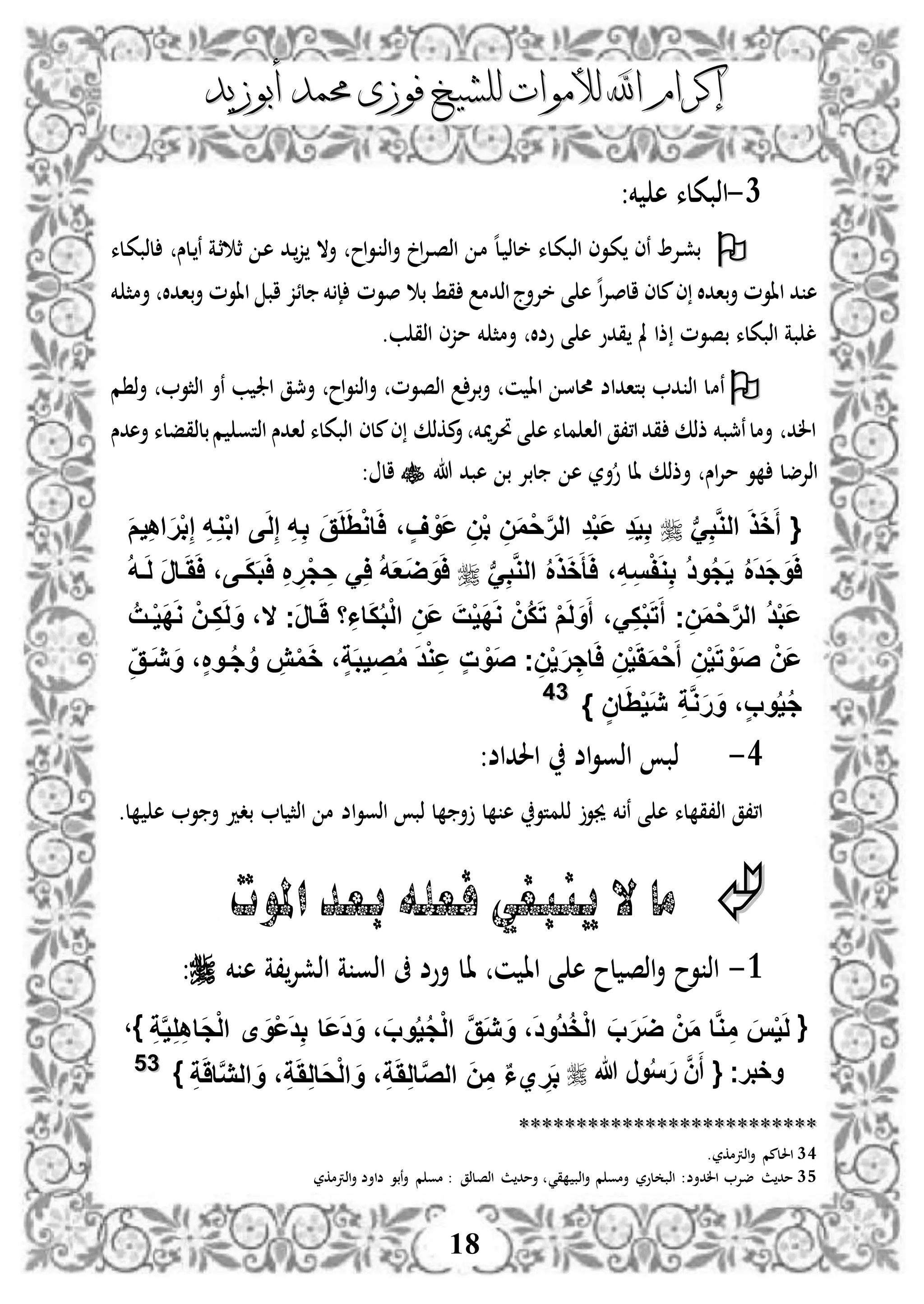 ‫إكرام‬‫إكرام‬‫لألم‬ ‫اهلل‬‫لألم‬ ‫اهلل‬‫وات‬‫وات‬‫ل‬‫ل‬‫أبوزيد‬ ‫حممد‬ ‫فوزى‬ ‫لشيخ‬‫أبوزيد‬ ‫حممد‬ ‫فوزى‬ ‫لشيخ‬
18
1-‫خم‬ ‫ه‬ ‫اذبكلء‬:
‫دلء‬‫ك‬‫اذب‬ ‫دوى‬‫ك‬ ‫نى‬ ‫دإل‬‫ش‬‫ب‬‫اح‬‫و‬‫د‬ ‫اذ‬‫أ‬ ‫ا‬‫إل‬‫د‬‫ص‬‫اذ‬ ‫د‬‫م‬ ‫ه‬‫ل‬‫د‬ ‫خلذ‬‫دلس‬‫ن‬ ‫دة‬‫ث‬ ‫ث‬ ‫د‬‫ه‬ ‫دد‬‫ز‬ ‫أال‬‫دلء‬‫ك‬‫لذب‬
‫خم‬ ‫أمث‬ ‫بادال‬‫أ‬ ‫ااوم‬ ‫اب‬ ‫لئز‬ ‫خم‬ ‫إ‬ ‫صوم‬ ‫ب‬ ‫قط‬ ‫اذدم‬‫خإلأج‬ ‫ى‬ ‫ه‬ ‫ه‬‫ا‬‫إل‬‫الص‬ ‫ملى‬‫ى‬ ‫بادال‬‫أ‬ ‫ااوم‬ ‫د‬ ‫ه‬
‫ب‬ ‫اذق‬ ‫مزى‬ ‫خم‬ ‫أمث‬ ‫وضال‬ ‫ى‬ ‫ه‬ ‫قدو‬ ‫مل‬ ‫ذا‬ ‫بصوم‬ ‫اذبكلء‬ ‫بة‬ ‫ل‬.
‫نم‬‫م‬ ‫ذ‬‫أ‬ ‫اذثو‬ ‫نأ‬ ‫ب‬ ‫اجل‬ ‫أمجق‬ ‫اح‬‫و‬ ‫اذ‬‫أ‬ ‫اذصوم‬ ‫بإل‬‫أ‬ ‫ن‬ ‫اا‬ ‫حملس‬ ‫بتاداض‬ ‫د‬ ‫اذ‬ ‫ل‬
‫أهد‬ ‫بلذقفلء‬‫م‬ ‫اذتو‬ ‫ذادس‬ ‫اذبكلء‬ ‫ملى‬‫ى‬ ‫مكذك‬‫أ‬ ‫ميخم‬‫إل‬‫حت‬ ‫ى‬ ‫ه‬ ‫ملء‬ ‫اذا‬ ‫ا،،ق‬‫قد‬ ‫ذذك‬ ‫نمجبخم‬‫أمل‬ ‫الد‬‫س‬
‫اس‬‫إل‬‫م‬ ‫و‬ ‫اذإلضل‬‫هللا‬ ‫هبد‬ ‫ب‬ ‫لبإل‬ ‫ه‬ ‫أر‬‫و‬ ‫ال‬ ‫أذذك‬: ‫ال‬
‫ب‬َِ‫ب‬َّ‫و‬‫ال‬ َ‫ذ‬َ‫خ‬َ‫أ‬ {َ‫ع‬ ِ‫د‬َ‫ي‬ِ‫ب‬َ‫م‬‫ي‬ِ‫ه‬‫ا‬َ‫ر‬ْ‫ب‬ِ‫إ‬ ِ‫ه‬ِ‫و‬ْ‫ب‬‫ا‬ ‫ى‬َ‫ل‬ِ‫إ‬ ِ‫ه‬ِ‫ب‬ َ‫ق‬َ‫ل‬َِْ‫و‬‫ا‬َ‫ا‬ ، ٍ‫ف‬ ْ‫َو‬‫ع‬ ِ‫ن‬ْ‫ب‬ ِ‫ن‬َ‫م‬ْ‫ح‬َّ‫ر‬‫ال‬ ِ‫د‬ْ‫ب‬
‫ب‬َِ‫ب‬َّ‫و‬‫ال‬ ُ َ‫ذ‬َ‫خ‬َ‫أ‬َ‫ا‬ ،ِ‫ه‬ِ‫س‬ْ‫ف‬َ‫و‬ِ‫ب‬ ُ‫د‬‫و‬ُ‫ج‬َ‫ي‬ ُ َ‫د‬َ‫ج‬َ‫و‬َ‫ا‬ُ‫ه‬‫ف‬َ‫ل‬ َ‫ر‬‫فا‬َََ‫ا‬ ،‫فى‬َ‫ك‬َ‫ب‬َ‫ا‬ ِ ِ‫ْر‬‫ج‬ ِ‫ح‬ َِ‫ا‬ ُ‫ه‬َ‫ع‬َ‫ض‬َ‫و‬َ‫ا‬
‫َج‬‫ر‬‫فا‬ََ ‫ا‬ِ‫اا‬َ‫ك‬ُ‫ب‬ْ‫ل‬‫ا‬ ِ‫َن‬‫ع‬ َ‫ت‬ْ‫ي‬َ‫د‬َ‫و‬ ْ‫ُن‬‫ك‬َ‫ت‬ ْ‫م‬َ‫ل‬َ‫و‬َ‫أ‬ ،َِ‫ك‬ْ‫ب‬َ‫ت‬َ‫أ‬ ‫ج‬ِ‫ن‬َ‫م‬ْ‫ح‬َّ‫ر‬‫ال‬ ُ‫د‬ْ‫ب‬َ‫ع‬‫ال‬ُ‫فت‬ْ‫ي‬َ‫د‬َ‫و‬ ْ‫فن‬ِ‫ك‬َ‫ل‬َ‫و‬ ،
ِ‫َفق‬‫ي‬ َ‫و‬ ،ٍ ‫فو‬ُ‫ج‬ُ‫و‬ ِ‫ش‬ْ‫م‬َ‫خ‬ ،ٍ‫ة‬َ‫ب‬‫ي‬ ِ‫ص‬ُ‫م‬ َ‫د‬ْ‫و‬ِ‫ع‬ ٍ‫ت‬ ْ‫َو‬‫ص‬ ‫ج‬ِ‫ن‬ْ‫ي‬َ‫ر‬ ِ‫اج‬َ‫ا‬ ِ‫ن‬ْ‫ي‬َََ‫م‬ْ‫ح‬َ‫أ‬ ِ‫ن‬ْ‫ي‬َ‫ت‬ ْ‫َو‬‫ص‬ ْ‫َن‬‫ع‬
ٍ‫ان‬َِْ‫ي‬َ‫ي‬ ِ‫ة‬َّ‫و‬َ‫ر‬َ‫و‬ ،ٍ‫ب‬‫و‬ُ‫ي‬ُ‫ج‬}3344
3-‫احلداض‬ ‫اض‬‫و‬‫اذو‬ ‫ذب‬:
‫خم‬ ‫ن‬ ‫ى‬ ‫ه‬ ‫لء‬ ‫اذ،ق‬ ‫ا،،ق‬‫اض‬‫و‬‫اذو‬ ‫ذب‬ ‫ل‬ ‫أ‬ ‫ل‬ ‫ه‬ ‫متو‬ ‫ذ‬ ‫جيو‬‫ل‬ ‫اذث‬ ‫م‬.‫ل‬ ‫ه‬ ‫و‬ ‫أ‬ ‫بدد‬
‫ما‬‫املوت‬‫بعد‬ ‫فعله‬ ‫ينبغي‬ ‫ال‬
3-‫ا‬ ‫ن‬ ‫اا‬ ‫ى‬ ‫ه‬ ‫لح‬ ‫اذص‬‫أ‬ ‫وح‬ ‫اذ‬‫خم‬ ‫ه‬ ‫،ة‬‫اذشإل‬ ‫ة‬ ‫اذو‬ ‫ىف‬ ‫أوض‬ ‫ل‬:
{ِ‫ة‬َّ‫ي‬ِ‫ل‬ِ‫ه‬‫َا‬‫ج‬ْ‫ل‬‫ا‬ ‫ى‬ َ‫ْو‬‫ع‬َ‫د‬ِ‫ب‬ ‫َا‬‫ع‬َ‫د‬َ‫و‬ ، َ‫وب‬ُ‫ي‬ُ‫ج‬ْ‫ل‬‫ا‬ َّ‫ق‬َ‫ي‬ َ‫و‬ ،َ‫د‬‫ُو‬‫د‬ُ‫خ‬ْ‫ل‬‫ا‬ َ‫ب‬َ‫ر‬َ‫ض‬ ْ‫ن‬َ‫م‬ ‫ا‬َّ‫و‬ ِ‫م‬ َ‫س‬ْ‫ي‬َ‫ل‬}،
‫وخبرج‬َ‫أ‬ {َّ‫ن‬َ‫ر‬ُ‫س‬‫هللا‬ ‫ور‬ِ‫ة‬ََِ‫ل‬‫َا‬‫ح‬ْ‫ل‬‫ا‬ َ‫و‬ ،ِ‫ة‬ََِ‫ل‬‫ا‬َّ‫ص‬‫ال‬ َ‫ن‬ِ‫م‬ ٌ‫ا‬‫ي‬ ِ‫ر‬َ‫ب‬‫ا‬ َ‫و‬ ،‫ا‬َّ‫ي‬‫ل‬ِ‫ة‬ََ}3355
****************************************************
34‫اذرتمكر‬‫أ‬ ‫احللمم‬.
35:‫الدأض‬ ‫ضإل‬ ‫ث‬‫مد‬‫قي‬ ‫اذب‬‫أ‬ ‫م‬ ‫أمو‬ ‫لور‬ ‫اذب‬: ‫اذصلذق‬ ‫ث‬‫أمد‬‫اذرتمكر‬‫أ‬ ‫ضاأض‬ ‫نبو‬‫أ‬ ‫م‬ ‫مو‬
 