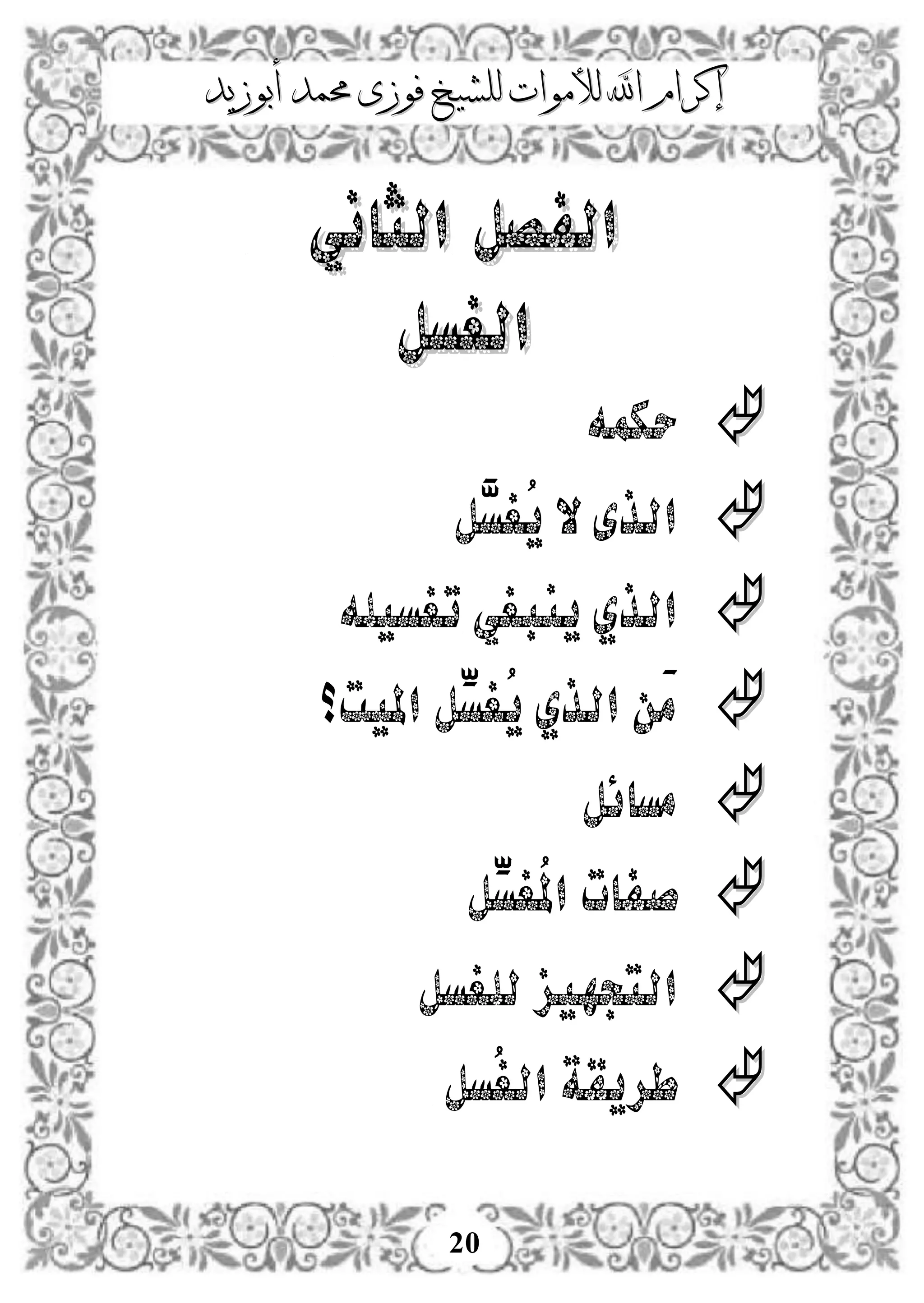 ‫إكرام‬‫إكرام‬‫لألم‬ ‫اهلل‬‫لألم‬ ‫اهلل‬‫وات‬‫وات‬‫ل‬‫ل‬‫أبوزيد‬ ‫حممد‬ ‫فوزى‬ ‫لشيخ‬‫أبوزيد‬ ‫حممد‬ ‫فوزى‬ ‫لشيخ‬
20
‫الثاني‬ ‫الفصل‬‫الثاني‬ ‫الفصل‬
‫الغسل‬‫الغسل‬
‫حكمه‬
‫َّل‬‫ُغس‬‫ي‬ ‫ال‬‫الذى‬
‫ت‬ ‫ينبغي‬ ‫الذي‬‫غسيله‬
‫امليت؟‬ ‫ِّل‬‫ُغس‬‫ي‬ ‫الذي‬ ‫َن‬‫م‬
‫مسائل‬
‫ِّل‬‫ُغس‬‫مل‬‫ا‬ ‫صفات‬
‫التجهيز‬‫للغسل‬
‫ُسل‬‫غ‬‫ال‬ ‫طريقة‬
 