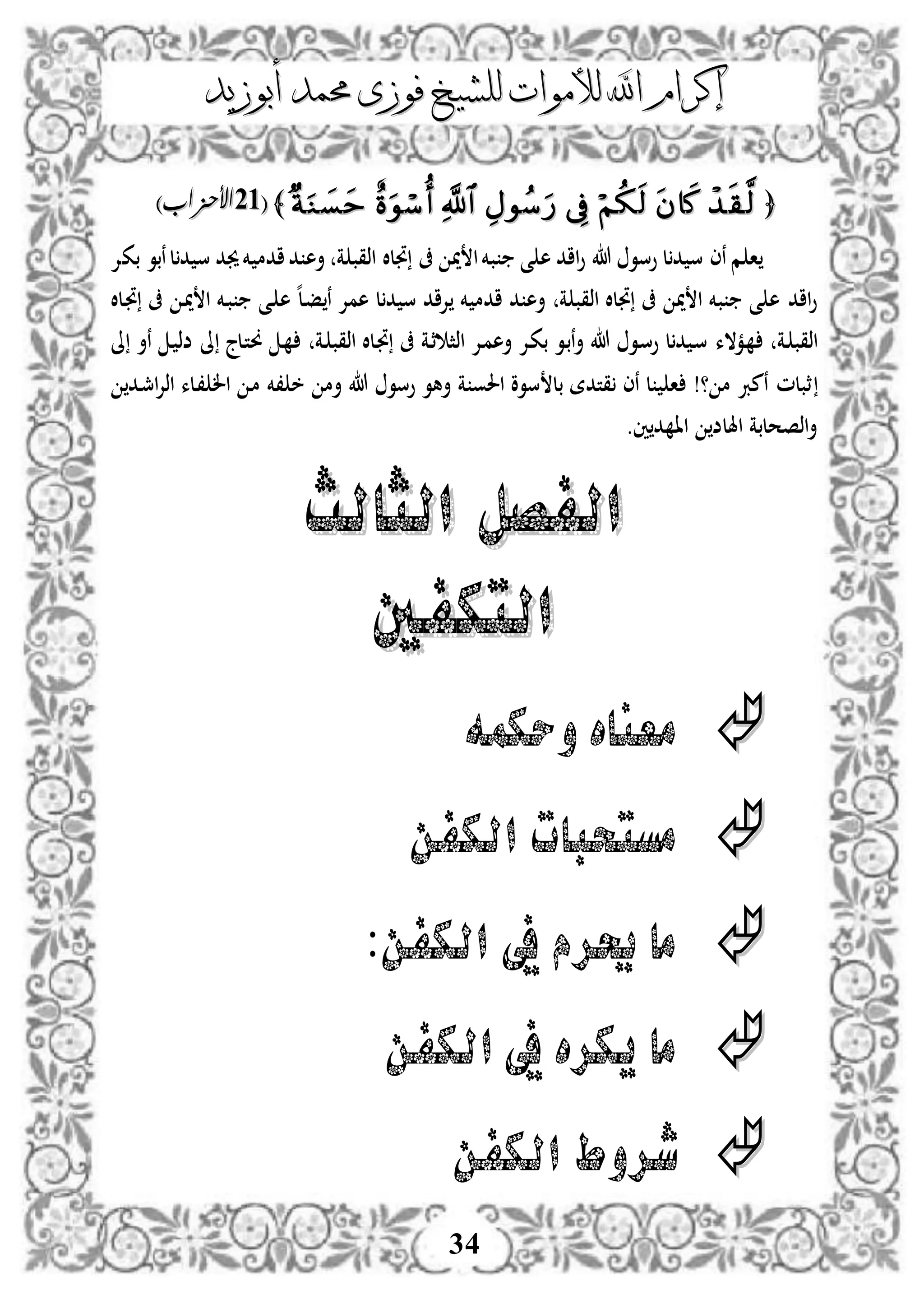 ‫إكرام‬‫إكرام‬‫لألم‬ ‫اهلل‬‫لألم‬ ‫اهلل‬‫وات‬‫وات‬‫ل‬‫ل‬‫أبوزيد‬ ‫حممد‬ ‫فوزى‬ ‫لشيخ‬‫أبوزيد‬ ‫حممد‬ ‫فوزى‬ ‫لشيخ‬
34
﴿﴿﴾﴾((5353)‫األحزاب‬)‫األحزاب‬
‫م‬ ‫ا‬‫ة‬ ‫اذقب‬ ‫جتلال‬ ‫ىف‬ ‫مي‬ ‫ا‬‫بخم‬ ‫ى‬ ‫ه‬ ‫ااد‬‫و‬ ‫هللا‬ ‫وسو‬ ‫ل‬‫د‬ ‫س‬ ‫نى‬‫بكإل‬ ‫نبو‬‫ل‬‫د‬ ‫س‬ ‫جيد‬‫خم‬ ‫ادم‬‫د‬ ‫أه‬
‫ه‬‫ل‬‫د‬‫ف‬ ‫ن‬ ‫همإل‬ ‫ل‬‫د‬ ‫س‬ ‫إلاد‬ ‫خم‬ ‫ادم‬ ‫د‬ ‫أه‬ ‫ة‬ ‫اذقب‬ ‫جتلال‬ ‫ىف‬ ‫مي‬ ‫ا‬ ‫بخم‬ ‫ى‬ ‫ه‬ ‫ااد‬‫و‬‫دلال‬‫جت‬ ‫ىف‬ ‫د‬‫مي‬ ‫ا‬ ‫دخم‬‫ب‬ ‫دى‬ ‫ه‬
‫دة‬ ‫اذقب‬‫دمالء‬‫دة‬ ‫اذقب‬ ‫دلال‬‫جت‬ ‫ىف‬ ‫دة‬‫ث‬ ‫اذث‬ ‫دإل‬‫م‬‫أه‬ ‫دإل‬‫ك‬‫ب‬ ‫دو‬‫ب‬‫ن‬‫أ‬ ‫هللا‬ ‫دو‬‫س‬‫و‬ ‫ل‬‫د‬ ‫د‬‫س‬‫ىل‬ ‫دلج‬‫ت‬‫و‬ ‫د‬‫ىل‬ ‫نأ‬ ‫د‬ ‫ضذ‬
‫دد‬‫مج‬‫ا‬‫إل‬‫اذ‬ ‫دلء‬، ‫ال‬ ‫د‬‫م‬ ‫،خم‬ ‫خ‬ ‫أم‬ ‫هللا‬ ‫وسو‬ ‫أهو‬ ‫ة‬ ‫احلو‬ ‫سوو‬ ‫بل‬ ‫قتدة‬ ‫نى‬ ‫ل‬ ‫ا‬ !‫؟‬ ‫م‬ ‫نمرب‬ ‫ثبلم‬
.‫ني‬‫د‬ ‫اا‬ ‫اهللض‬ ‫اذصحلبة‬‫أ‬
‫الثالث‬ ‫الفصل‬‫الثالث‬ ‫الفصل‬
‫التكفني‬‫التكفني‬
‫وحكمه‬ ‫معناه‬
‫الكفن‬ ‫مستحبات‬
:‫الكفن‬ ‫يف‬ ‫حيرم‬ ‫ما‬
‫الكفن‬ ‫يف‬ ‫يكره‬ ‫ما‬
‫الكفن‬ ‫شروط‬
 