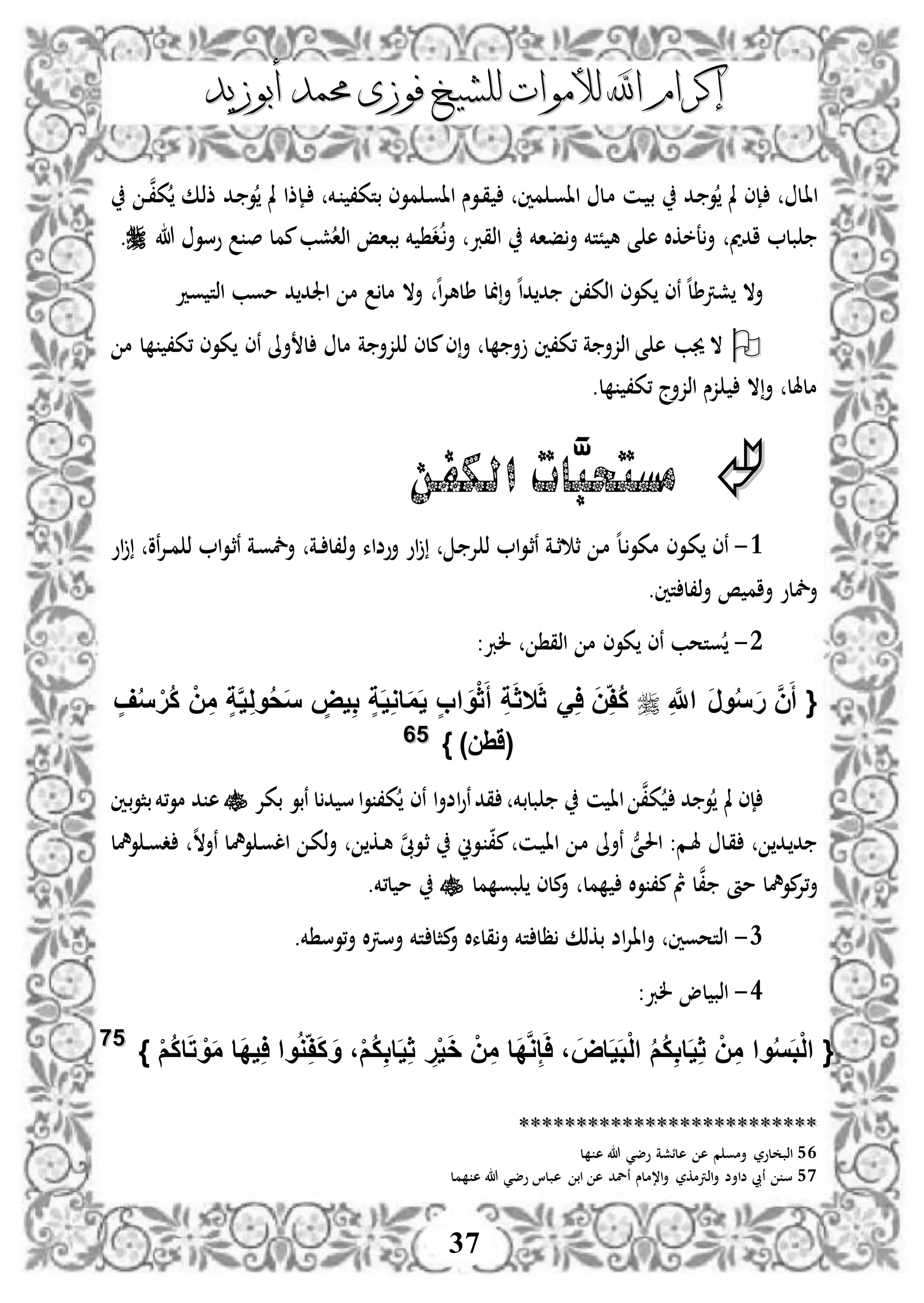 ‫إكرام‬‫إكرام‬‫لألم‬ ‫اهلل‬‫لألم‬ ‫اهلل‬‫وات‬‫وات‬‫ل‬‫ل‬‫أبوزيد‬ ‫حممد‬ ‫فوزى‬ ‫لشيخ‬‫أبوزيد‬ ‫حممد‬ ‫فوزى‬ ‫لشيخ‬
37
‫دل‬‫ا‬‫ا‬‫دد‬ ‫و‬ ‫مل‬ ‫دإى‬‫د‬‫و‬‫اا‬ ‫دوس‬‫د‬‫ق‬ ‫مني‬ ‫د‬‫و‬‫اا‬ ‫دل‬‫م‬ ‫دن‬‫د‬ ‫ب‬‫م‬‫دخم‬ ،‫بتك‬ ‫وى‬‫د‬‫د‬‫مل‬ ‫إذا‬‫دك‬‫ذ‬‫ذ‬ ‫دد‬ ‫و‬‫د‬‫د‬‫ن‬،‫ك‬
‫ادمي‬ ‫بل‬‫فاخم‬‫أ‬ ‫ًتخم‬ ‫ه‬ ‫ى‬ ‫ه‬ ‫عخكال‬‫أ‬‫اذقرب‬‫د‬‫د‬‫أ‬‫ممل‬‫شب‬‫اذا‬ ‫بباإ‬ ‫خم‬‫هللا‬ ‫وسو‬ ‫ص‬.
‫أال‬‫ش‬‫رت‬‫ه‬‫ا‬‫د‬ ‫د‬ ،‫اذك‬ ‫كوى‬ ‫نى‬ ‫ه‬‫ل‬‫ط‬‫ل‬ ‫أ‬‫ه‬‫ا‬‫إل‬‫طله‬‫ود‬ ‫اذت‬ ‫موب‬ ‫د‬ ‫اجلد‬ ‫م‬ ‫مل‬ ‫أال‬
‫نى‬ ‫أىل‬ ‫ل‬ ‫مل‬ ‫ة‬ ‫زأ‬ ‫ذ‬ ‫ملى‬‫ى‬‫أ‬ ‫ل‬ ‫أ‬ ‫،ك،ني‬ ‫ة‬ ‫اذزأ‬ ‫ى‬ ‫ه‬ ‫جيب‬ ‫ال‬‫م‬ ‫ل‬ ،‫،ك‬ ‫كوى‬
‫ال‬‫أ‬ ‫ملهلل‬.‫ل‬ ،‫،ك‬ ‫اذزأج‬ ‫زس‬
َّ‫مستحب‬‫ات‬‫الكفن‬
3-‫مكو‬ ‫دوى‬‫ك‬ ‫نى‬‫ا‬‫و‬‫د‬‫ث‬‫ن‬ ‫دة‬‫د‬‫ث‬ ‫ث‬ ‫د‬‫م‬ ‫ه‬‫ل‬‫د‬‫د‬ ‫إل‬ ‫ذ‬‫دة‬‫د‬ ‫ذ،ل‬‫أ‬ ‫أوضاء‬ ‫او‬‫نو‬‫إل‬‫د‬‫د‬‫م‬ ‫ذ‬ ‫ا‬‫و‬‫د‬‫ث‬‫ن‬ ‫دة‬‫و‬‫أمخ‬‫او‬
‫تني‬ ‫ذ،ل‬‫أ‬ ‫ص‬ ‫أام‬ ‫أمخلو‬.
2-‫اذق‬ ‫م‬ ‫كوى‬ ‫نى‬ ‫وتحب‬:‫لرب‬
ِ َّ‫اَّلل‬ َ‫ر‬‫و‬ُ‫س‬َ‫ر‬ َّ‫ن‬َ‫أ‬ {َ‫ث‬ َِ‫ا‬ َ‫ن‬ِ‫ُف‬‫ك‬‫ال‬ٍ‫ف‬ُ‫س‬ ْ‫ُر‬‫ك‬ ْ‫ن‬ِ‫م‬ ٍ‫ة‬َّ‫ي‬ِ‫ل‬‫و‬ُ‫ح‬َ‫س‬ ٍ‫يض‬ِ‫ب‬ ٍ‫ة‬َ‫ي‬ِ‫و‬‫ا‬َ‫م‬َ‫ي‬ ٍ‫ب‬‫ا‬ َ‫و‬ْ‫ث‬َ‫أ‬ ِ‫ة‬َ‫ث‬
)‫(َِن‬}5566
‫إى‬‫ن‬،‫ك‬ ‫د‬ ‫و‬ ‫مل‬‫ن‬ ‫اا‬‫بلب‬‫بكإل‬ ‫نبو‬ ‫ل‬‫د‬ ‫س‬‫ا‬‫و‬ ،‫ك‬ ‫نى‬ ‫ا‬‫أ‬‫اض‬‫و‬‫ن‬‫قد‬ ‫خم‬‫ه‬‫بني‬‫و‬‫بث‬‫،خم‬‫و‬‫م‬ ‫د‬
‫دم‬‫د‬‫هل‬ ‫دل‬‫ق‬ ‫دد‬‫د‬ُّ‫دى‬‫حل‬‫ا‬ :‫دوين‬ ،‫م‬ ‫دن‬‫د‬ ‫اا‬ ‫د‬‫م‬ ‫نأىل‬‫ن‬‫ىب‬‫دو‬‫ث‬‫دك‬‫د‬‫ه‬‫د‬‫ك‬‫ذ‬‫أ‬‫ا‬‫ه‬‫ال‬‫نأ‬ ‫ومهل‬ ‫د‬‫و‬‫ل‬‫ومهل‬ ‫د‬‫د‬‫و‬‫د‬
،‫م‬‫مث‬ ‫ل‬‫ن‬، ‫مأ‬ ‫مومهل‬‫،إل‬‫أ‬‫مل‬ ‫ال‬‫و‬‫مل‬ ‫بو‬ ‫ملى‬‫أ‬‫ل،خم‬ ‫م‬.
1-‫مثل‬‫أ‬ ‫قلءال‬‫أ‬ ‫تخم‬ ‫ظل‬ ‫بكذك‬ ‫اض‬‫إل‬‫اا‬‫أ‬ ‫اذتحوني‬.‫خم‬ ‫،وس‬‫أ‬ ‫ال‬‫رت‬‫أس‬ ‫تخم‬
3-:‫لرب‬ ‫لو‬ ‫اذب‬
} ْ‫م‬ُ‫ك‬‫ا‬َ‫ت‬ ْ‫و‬َ‫م‬ ‫َا‬‫د‬‫ي‬ِ‫ا‬ ‫وا‬ُ‫و‬ِ‫ف‬َ‫ك‬ َ‫و‬ ،ْ‫م‬ُ‫ك‬ِ‫ب‬‫ا‬َ‫ي‬ِ‫ث‬ ِ‫ر‬ْ‫ي‬َ‫خ‬ ْ‫ن‬ِ‫م‬ ‫َا‬‫د‬َّ‫و‬ِ‫إ‬َ‫ا‬ ، َ‫اض‬َ‫ي‬َ‫ب‬ْ‫ل‬‫ا‬ ُ‫م‬ُ‫ك‬ِ‫ب‬‫ا‬َ‫ي‬ِ‫ث‬ ْ‫ن‬ِ‫م‬ ‫وا‬ُ‫س‬َ‫ب‬ْ‫ل‬‫ا‬ {5577
****************************************************
56‫ل‬ ‫ه‬ ‫هللا‬ ‫وضي‬ ‫هلئشة‬ ‫ه‬ ‫م‬ ‫أمو‬ ‫لور‬ ‫اذب‬
57‫مل‬ ‫ه‬ ‫هللا‬ ‫وضي‬ ‫هبلا‬ ‫اب‬ ‫ه‬ ‫نلد‬ ‫ا،ملس‬‫أ‬ ‫اذرتمكر‬‫أ‬ ‫ضاأض‬ ‫نيب‬ ‫س‬
 