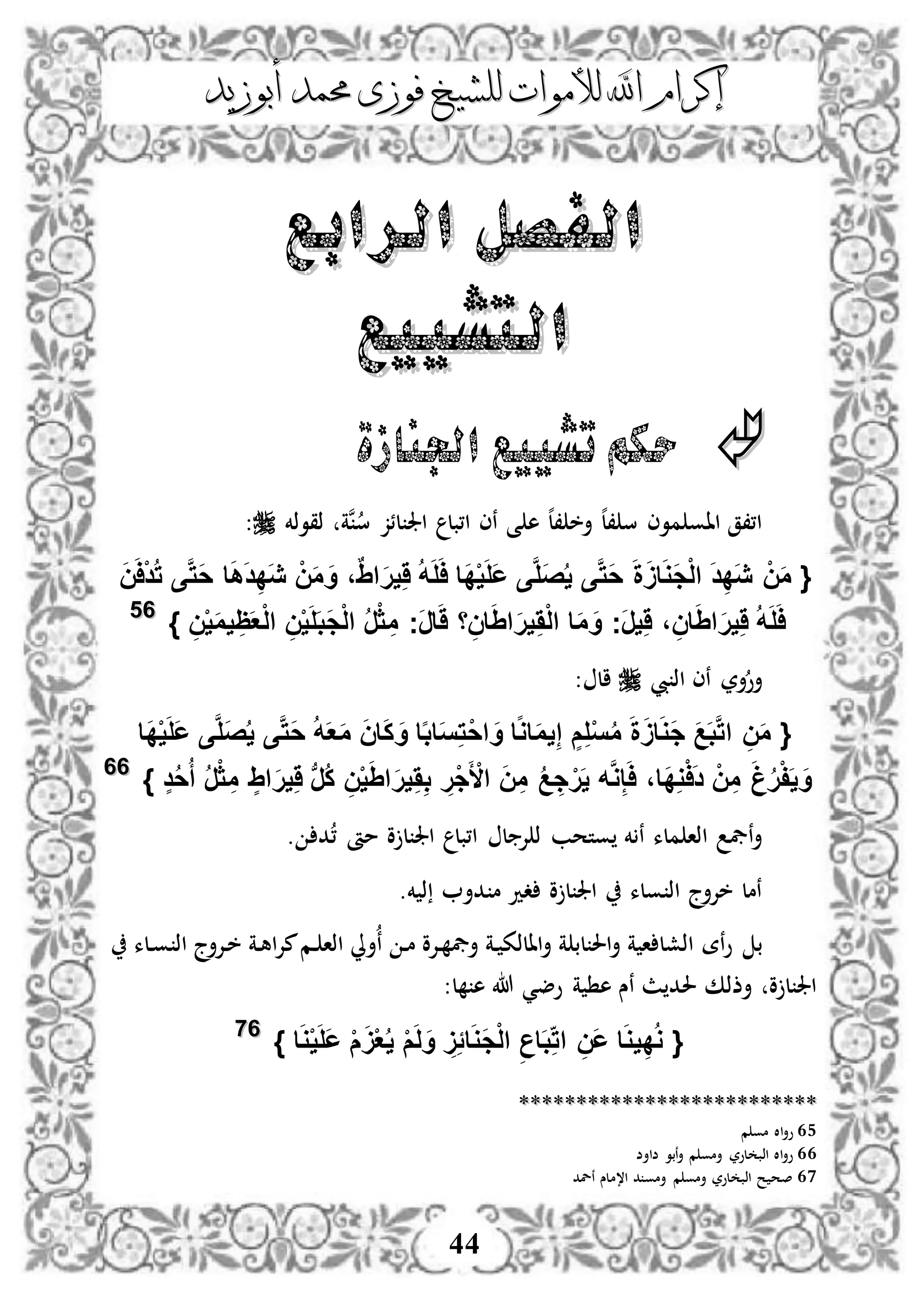 ‫إكرام‬‫إكرام‬‫لألم‬ ‫اهلل‬‫لألم‬ ‫اهلل‬‫وات‬‫وات‬‫ل‬‫ل‬‫أبوزيد‬ ‫حممد‬ ‫فوزى‬ ‫لشيخ‬‫أبوزيد‬ ‫حممد‬ ‫فوزى‬ ‫لشيخ‬
44
‫الرابع‬ ‫الفصل‬‫الرابع‬ ‫الفصل‬
‫التشييع‬‫التشييع‬
‫اجلنازة‬ ‫تشييع‬ ‫حكم‬
‫ذقوذخم‬ ‫نة‬‫س‬ ‫لئز‬ ‫اجل‬ ‫ا،بل‬ ‫نى‬ ‫ى‬ ‫ه‬ ‫ه‬‫ل‬، ‫أخ‬ ‫ه‬‫ل‬، ‫س‬ ‫موى‬ ‫ااو‬ ‫ا،،ق‬:
{َ‫د‬ِ‫د‬َ‫ي‬ ْ‫ن‬َ‫م‬َ‫ن‬َ‫ا‬ْ‫د‬ُ‫ت‬ ‫ى‬َّ‫ت‬َ‫ح‬ ‫ا‬َ‫ه‬َ‫د‬ِ‫د‬َ‫ي‬ ْ‫ن‬َ‫م‬ َ‫و‬ ،ٌِ‫ا‬َ‫ر‬‫ي‬َِ ُ‫ه‬َ‫ل‬َ‫ا‬ ‫َا‬‫د‬ْ‫ي‬َ‫ل‬َ‫ع‬ ‫ى‬َّ‫ل‬َ‫ص‬ُ‫ي‬ ‫ى‬َّ‫ت‬َ‫ح‬ َ‫ة‬ََ‫ا‬َ‫و‬َ‫ج‬ْ‫ل‬‫ا‬
ِ‫ن‬ْ‫ي‬َ‫م‬‫ي‬ ِ‫ظ‬َ‫ع‬ْ‫ل‬‫ا‬ ِ‫ن‬ْ‫ي‬َ‫ل‬َ‫ب‬َ‫ج‬ْ‫ل‬‫ا‬ ُ‫ر‬ْ‫ث‬ ِ‫م‬ ‫َج‬‫ر‬‫ا‬ََ ‫ا‬ِ‫ان‬َِ‫ا‬َ‫ر‬‫ي‬َِْ‫ل‬‫ا‬ ‫ا‬َ‫م‬ َ‫و‬ ‫َج‬‫ر‬‫ي‬َِ ، ِ‫ان‬َِ‫ا‬َ‫ر‬‫ي‬َِ ُ‫ه‬َ‫ل‬َ‫ا‬}6655
‫يب‬ ‫اذ‬ ‫نى‬ ‫أر‬‫أو‬: ‫ال‬
{‫ا‬ َ‫و‬ ‫ا‬‫ا‬‫و‬‫ا‬َ‫م‬‫ي‬ِ‫إ‬ ٍ‫م‬ِ‫ل‬ْ‫س‬ُ‫م‬ َ‫ة‬ََ‫ا‬َ‫و‬َ‫ج‬ َ‫ع‬َ‫ب‬َّ‫ت‬‫ا‬ ِ‫ن‬َ‫م‬‫َا‬‫د‬ْ‫ي‬َ‫ل‬َ‫ع‬ ‫ى‬َّ‫ل‬َ‫ص‬ُ‫ي‬ ‫ى‬َّ‫ت‬َ‫ح‬ ُ‫ه‬َ‫ع‬َ‫م‬ َ‫ن‬‫ا‬َ‫ك‬ َ‫و‬ ‫ا‬‫ا‬‫ب‬‫ا‬َ‫س‬ِ‫ت‬ْ‫ح‬
ٍ‫د‬ُ‫ح‬ُ‫أ‬ ُ‫ر‬ْ‫ث‬ ِ‫م‬ ٍِ‫ا‬َ‫ر‬‫ي‬َِ ‫ب‬‫ر‬ُ‫ك‬ ِ‫ن‬ْ‫ي‬َِ‫ا‬َ‫ر‬‫ي‬َِِ‫ب‬ ِ‫ْر‬‫ج‬َ ْ‫األ‬ َ‫ن‬ِ‫م‬ ُ‫ع‬ ِ‫ج‬ْ‫ر‬َ‫ي‬ ‫ه‬َّ‫و‬ِ‫إ‬َ‫ا‬ ،‫َا‬‫د‬ِ‫و‬ْ‫ا‬َ‫د‬ ْ‫ن‬ِ‫م‬ َ‫غ‬ُ‫ر‬ْ‫ف‬َ‫ي‬ َ‫و‬}6666
. ‫د‬، ‫مأ‬ ‫و‬ ‫ل‬ ‫اجل‬ ‫ا،بل‬ ‫ل‬ ‫إل‬ ‫ذ‬ ‫وتحب‬ ‫خم‬ ‫ن‬ ‫ملء‬ ‫اذا‬ ‫نيف‬‫أ‬
‫ذ‬ ‫دأ‬ ‫م‬ ‫دد‬ ‫و‬ ‫ل‬ ‫اجل‬ ‫ولء‬ ‫اذ‬ ‫خإلأج‬ ‫نمل‬‫خم‬.
‫ب‬‫دلء‬‫و‬ ‫اذ‬ ‫دإلأج‬‫خ‬ ‫دة‬‫ه‬‫ا‬‫إل‬‫م‬‫دم‬ ‫اذا‬ ‫أِل‬‫ن‬ ‫د‬‫م‬ ‫دإلو‬ ‫أيف‬ ‫دة‬ ‫االذك‬‫أ‬ ‫ة‬ ‫لب‬ ‫احل‬‫أ‬ ‫ة‬ ‫ا‬ ‫اذشل‬ ‫نة‬‫و‬
:‫ل‬ ‫ه‬ ‫هللا‬ ‫وضي‬ ‫ة‬ ‫ه‬ ‫نس‬ ‫ث‬ ‫حلد‬ ‫أذذك‬ ‫و‬ ‫ل‬ ‫اجل‬
{‫ا‬َ‫و‬ْ‫ي‬َ‫ل‬َ‫ع‬ ْ‫م‬ََْ‫ع‬ُ‫ي‬ ْ‫م‬َ‫ل‬َ‫و‬ ًَِِ‫ا‬َ‫و‬َ‫ج‬ْ‫ل‬‫ا‬ ِ‫اع‬َ‫ب‬ِ‫ات‬ ِ‫َن‬‫ع‬ ‫ا‬َ‫و‬‫ي‬ِ‫د‬ُ‫و‬}6677
****************************************************
65‫م‬ ‫مو‬ ‫اال‬‫أ‬‫و‬
66‫ضاأض‬ ‫نبو‬‫أ‬ ‫م‬ ‫أمو‬ ‫لور‬ ‫اذب‬ ‫اال‬‫أ‬‫و‬
67‫نلد‬ ‫ا،ملس‬ ‫د‬ ‫أمو‬ ‫م‬ ‫أمو‬ ‫لور‬ ‫اذب‬ ‫ح‬ ‫صح‬
 