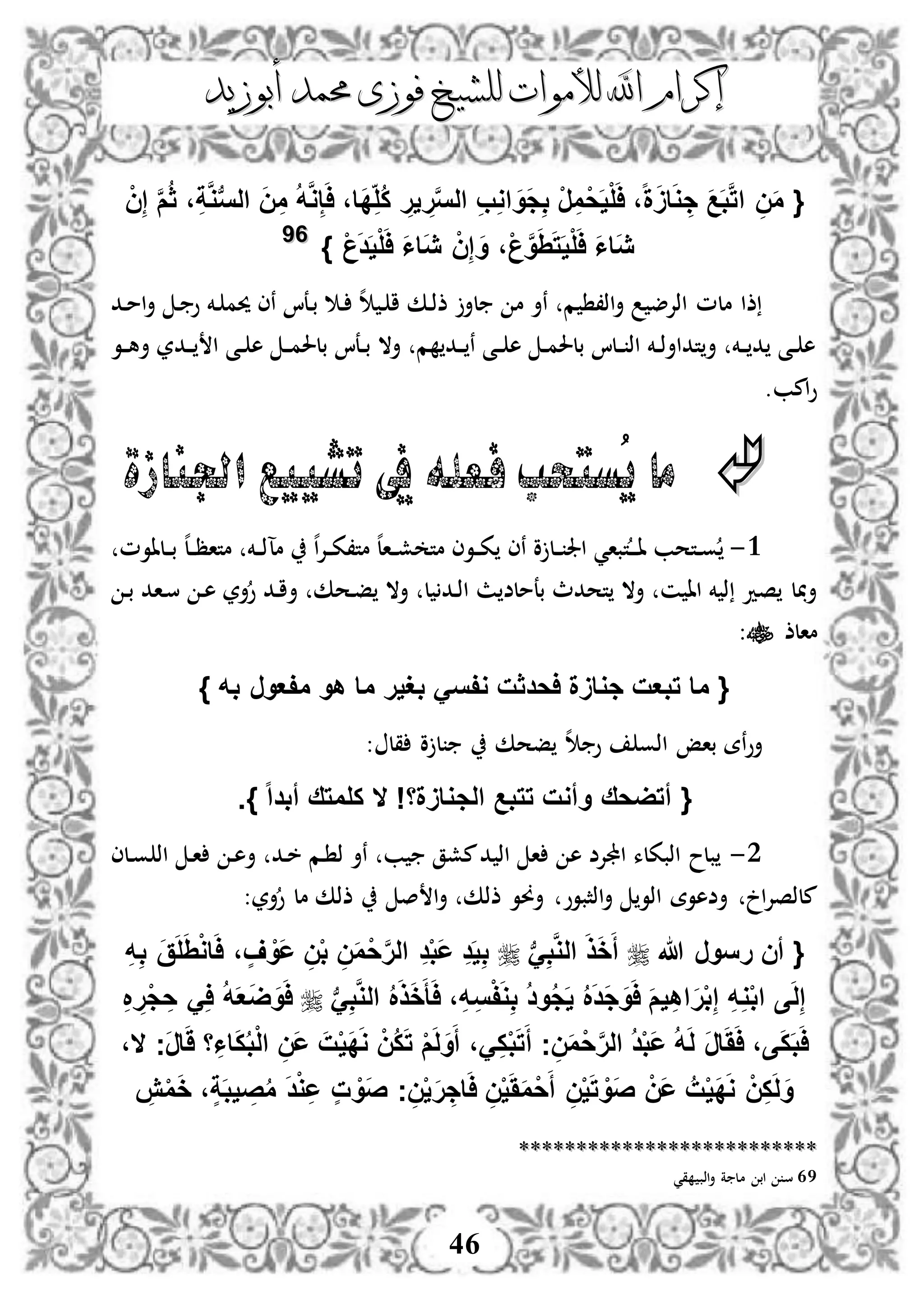 ‫إكرام‬‫إكرام‬‫لألم‬ ‫اهلل‬‫لألم‬ ‫اهلل‬‫وات‬‫وات‬‫ل‬‫ل‬‫أبوزيد‬ ‫حممد‬ ‫فوزى‬ ‫لشيخ‬‫أبوزيد‬ ‫حممد‬ ‫فوزى‬ ‫لشيخ‬
46
{َّ‫م‬ُ‫ث‬ ،ِ‫ة‬َّ‫و‬‫ب‬‫س‬‫ال‬ َ‫ن‬ِ‫م‬ ُ‫ه‬َّ‫و‬ِ‫إ‬َ‫ا‬ ،‫َا‬‫د‬ِ‫ُل‬‫ك‬ ِ‫ير‬ ِ‫ر‬َّ‫س‬‫ال‬ ِ‫ب‬ِ‫و‬‫ا‬ َ‫َو‬‫ج‬ِ‫ب‬ ْ‫ر‬ِ‫م‬ْ‫ح‬َ‫ي‬ْ‫ل‬َ‫ا‬ ،‫ا‬‫ة‬ََ‫ا‬َ‫و‬ ِ‫ج‬ َ‫ع‬َ‫ب‬َّ‫ت‬‫ا‬ ِ‫ن‬َ‫م‬ْ‫ن‬ِ‫إ‬
ْ‫ع‬َ‫د‬َ‫ي‬ْ‫ل‬َ‫ا‬ َ‫ا‬‫َا‬‫ي‬ ْ‫ن‬ِ‫إ‬ َ‫و‬ ،ْ‫ع‬َّ‫و‬ََِ‫ت‬َ‫ي‬ْ‫ل‬َ‫ا‬ َ‫ا‬‫َا‬‫ي‬}6699
‫دد‬‫م‬‫ا‬‫أ‬ ‫د‬ ‫و‬ ‫دخم‬ ‫حيم‬ ‫نى‬ ‫دعا‬‫ب‬ ‫د‬ ‫ه‬ ‫د‬ ‫ا‬ ‫دك‬‫ذ‬‫ذ‬ ‫لأ‬ ‫م‬ ‫نأ‬ ‫م‬ ،‫اذ‬‫أ‬ ‫اذإلض‬ ‫ملم‬ ‫ذا‬
‫دو‬‫د‬‫ه‬‫أ‬ ‫ددر‬‫د‬ ‫ا‬ ‫دى‬‫د‬ ‫ه‬ ‫د‬‫د‬‫م‬‫بلحل‬ ‫دعا‬‫د‬‫ب‬ ‫أال‬ ‫م‬ ‫دد‬‫د‬ ‫ن‬ ‫دى‬‫د‬ ‫ه‬ ‫د‬‫د‬‫م‬‫بلحل‬ ‫دلا‬‫د‬ ‫اذ‬ ‫دخم‬‫د‬‫ذ‬‫تداأ‬‫أ‬ ‫دخم‬‫د‬ ‫د‬ ‫دى‬‫د‬ ‫ه‬
.‫امب‬‫و‬
‫اجلنازة‬ ‫تشييع‬ ‫يف‬ ‫فعله‬ ‫ُستحب‬‫ي‬ ‫ما‬
3-‫ت‬‫د‬‫د‬‫د‬‫ا‬ ‫دتحب‬‫د‬‫و‬‫دلاوم‬‫د‬‫ب‬ ‫ه‬‫ل‬‫د‬‫د‬‫ظ‬‫متا‬ ‫دخم‬‫د‬‫ذ‬‫مآ‬ ‫ه‬‫ا‬‫إل‬‫د‬‫د‬‫ك‬،‫مت‬ ‫ه‬‫ل‬‫دا‬‫د‬‫ش‬ ‫مت‬ ‫دوى‬‫د‬‫ك‬ ‫نى‬ ‫و‬ ‫دل‬‫د‬ ‫اجل‬ ‫باي‬
‫د‬‫ب‬ ‫داد‬‫س‬ ‫د‬‫ه‬ ‫أر‬‫و‬ ‫دد‬‫ا‬‫أ‬ ‫دحك‬‫ف‬ ‫أال‬ ‫ل‬ ‫دد‬‫ذ‬‫ا‬ ‫ث‬ ‫بعملض‬ ‫تحدث‬ ‫أال‬ ‫ن‬ ‫اا‬ ‫خم‬ ‫ذ‬ ‫صد‬ ‫ل‬ ‫أ‬
‫مالذ‬:
} ‫به‬ ‫مفعور‬ ‫هو‬ ‫ما‬ ‫بغير‬ َ‫وفس‬ ‫احدثت‬ ‫جواَة‬ ‫تبعت‬ ‫ما‬ {
: ‫قل‬ ‫و‬ ‫ل‬ ‫فحك‬ ‫ه‬ ‫و‬ ‫اذو‬ ‫باإ‬ ‫نة‬‫و‬‫أ‬
{‫الج‬ ‫تتبع‬ ‫وأوت‬ ‫أتضحق‬‫ا‬‫ا‬‫أبد‬ ‫كلمتق‬ ‫ال‬ !‫واَةا‬}.
2-‫دلى‬‫و‬ ‫اذ‬ ‫د‬‫ا‬ ‫د‬‫ه‬‫أ‬ ‫دد‬‫خ‬ ‫دم‬ ‫ذ‬ ‫نأ‬ ‫ب‬ ‫مشق‬‫د‬ ‫اذ‬ ‫ا‬ ‫ه‬ ‫اجملإلض‬ ‫اذبكلء‬ ‫بلح‬
‫أر‬‫و‬ ‫مل‬ ‫ذذك‬ ‫ص‬ ‫ا‬‫أ‬ ‫ذذك‬ ‫أوو‬ ‫اذثبوو‬‫أ‬ ‫اذو‬ ‫أضهوة‬ ‫ا‬‫إل‬‫ملذص‬:
{‫هللا‬ ‫رسور‬ ‫أن‬‫ب‬َِ‫ب‬َّ‫و‬‫ال‬ َ‫ذ‬َ‫خ‬َ‫أ‬ِ‫ه‬ِ‫ب‬ َ‫ق‬َ‫ل‬َِْ‫و‬‫ا‬َ‫ا‬ ، ٍ‫ف‬ ْ‫َو‬‫ع‬ ِ‫ن‬ْ‫ب‬ ِ‫ن‬َ‫م‬ْ‫ح‬َّ‫ر‬‫ال‬ ِ‫د‬ْ‫ب‬َ‫ع‬ ِ‫د‬َ‫ي‬ِ‫ب‬
‫ى‬َ‫ل‬ِ‫إ‬‫ب‬َِ‫ب‬َّ‫و‬‫ال‬ ُ َ‫ذ‬َ‫خ‬َ‫أ‬َ‫ا‬ ،ِ‫ه‬ِ‫س‬ْ‫ف‬َ‫و‬ِ‫ب‬ ُ‫د‬‫و‬ُ‫ج‬َ‫ي‬ ُ َ‫د‬َ‫ج‬َ‫و‬َ‫ا‬ َ‫م‬‫ي‬ِ‫ه‬‫ا‬َ‫ر‬ْ‫ب‬ِ‫إ‬ ِ‫ه‬ِ‫و‬ْ‫ب‬‫ا‬ِ ِ‫ْر‬‫ج‬ ِ‫ح‬ َِ‫ا‬ ُ‫ه‬َ‫ع‬َ‫ض‬َ‫و‬َ‫ا‬
‫َج‬‫ر‬‫ا‬ََ ‫ا‬ِ‫اا‬َ‫ك‬ُ‫ب‬ْ‫ل‬‫ا‬ ِ‫َن‬‫ع‬ َ‫ت‬ْ‫ي‬َ‫د‬َ‫و‬ ْ‫ُن‬‫ك‬َ‫ت‬ ْ‫م‬َ‫ل‬َ‫و‬َ‫أ‬ ،َِ‫ك‬ْ‫ب‬َ‫ت‬َ‫أ‬ ‫ج‬ِ‫ن‬َ‫م‬ْ‫ح‬َّ‫ر‬‫ال‬ ُ‫د‬ْ‫ب‬َ‫ع‬ ُ‫ه‬َ‫ل‬ َ‫ر‬‫ا‬َََ‫ا‬ ،‫ى‬َ‫ك‬َ‫ب‬َ‫ا‬‫ال‬،
‫ا‬َ‫ا‬ ِ‫ن‬ْ‫ي‬َََ‫م‬ْ‫ح‬َ‫أ‬ ِ‫ن‬ْ‫ي‬َ‫ت‬ ْ‫َو‬‫ص‬ ْ‫َن‬‫ع‬ ُ‫ت‬ْ‫ي‬َ‫د‬َ‫و‬ ْ‫ن‬ِ‫ك‬َ‫ل‬َ‫و‬ِ‫ش‬ْ‫م‬َ‫خ‬ ،ٍ‫ة‬َ‫ب‬‫ي‬ ِ‫ص‬ُ‫م‬ َ‫د‬ْ‫و‬ِ‫ع‬ ٍ‫ت‬ ْ‫َو‬‫ص‬ ‫ج‬ِ‫ن‬ْ‫ي‬َ‫ر‬ ِ‫ج‬
****************************************************
69‫قي‬ ‫اذب‬‫أ‬ ‫ة‬ ‫مل‬ ‫اب‬ ‫س‬
 