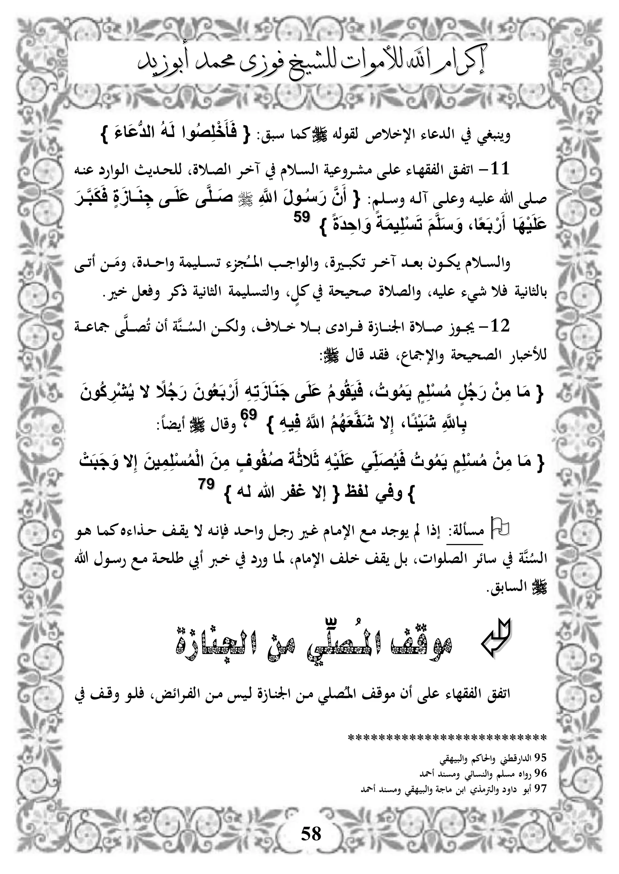 ‫إكرام‬‫إكرام‬‫لألم‬ ‫اهلل‬‫لألم‬ ‫اهلل‬‫وات‬‫وات‬‫ل‬‫ل‬‫أبوزيد‬ ‫حممد‬ ‫فوزى‬ ‫لشيخ‬‫أبوزيد‬ ‫حممد‬ ‫فوزى‬ ‫لشيخ‬
58
‫ذقوذخم‬ ، ‫ا،خ‬ ‫اذدهلء‬ ‫بدي‬ ‫أ‬‫سبق‬ ‫ممل‬:{َ‫ا‬‫َا‬‫ع‬‫ب‬‫د‬‫ال‬ ُ‫ه‬َ‫ل‬ ‫وا‬ُ‫ص‬ِ‫ل‬ْ‫خ‬َ‫أ‬َ‫ا‬}
33-‫ذ‬ ‫و‬ ‫د‬‫ص‬‫اذ‬ ‫دإل‬‫خ‬‫آ‬ ‫س‬ ‫د‬‫و‬‫اذ‬ ‫ة‬ ‫دإلأه‬‫ش‬‫م‬ ‫دى‬ ‫ه‬ ‫دلء‬ ‫اذ،ق‬ ‫دق‬،،‫ا‬‫ث‬ ‫دد‬‫ح‬‫دخم‬ ‫ه‬ ‫اوض‬‫و‬‫د‬‫ذ‬‫ا‬
‫م‬ ‫د‬‫د‬‫س‬‫أ‬ ‫دخم‬‫د‬‫ذ‬‫آ‬ ‫دى‬‫د‬ ‫أه‬ ‫دخم‬‫د‬ ‫ه‬ ‫هللا‬ ‫ى‬ ‫د‬‫ص‬:{ِ َّ‫اَّلل‬ َ‫ر‬‫فو‬‫ف‬ُ‫س‬َ‫ر‬ َّ‫ن‬َ‫أ‬َ‫ر‬‫ف‬‫ف‬َّ‫ب‬َ‫ك‬َ‫ا‬ ٍ‫ة‬ََ‫فا‬‫ف‬َ‫و‬ ِ‫ج‬ ‫فى‬‫ف‬َ‫ل‬َ‫ع‬ ‫ى‬َّ‫ل‬‫ف‬‫ف‬َ‫ص‬
} ‫ا‬‫ة‬َ‫د‬ ِ‫اح‬ َ‫و‬ ‫ا‬‫ة‬َ‫م‬‫ي‬ِ‫ل‬ْ‫س‬َ‫ت‬ َ‫م‬َّ‫ل‬َ‫س‬ َ‫و‬ ،‫ا‬‫ا‬‫ع‬َ‫ب‬ ْ‫ر‬َ‫أ‬ ‫َا‬‫د‬ْ‫ي‬َ‫ل‬َ‫ع‬9955
‫ددو‬‫د‬‫ب‬‫،ك‬ ‫دإل‬‫د‬‫خ‬‫آ‬ ‫دد‬‫د‬‫ا‬‫ب‬ ‫دوى‬‫د‬‫ك‬ ‫س‬ ‫د‬‫د‬‫و‬‫اذ‬‫أ‬‫دى‬‫د‬،‫ن‬ ‫د‬‫د‬‫أم‬ ‫ددو‬‫د‬‫م‬‫ا‬‫أ‬ ‫مة‬ ‫د‬‫د‬‫و‬، ‫مزء‬‫د‬‫د‬‫د‬‫ا‬‫ا‬ ‫دب‬‫د‬ ‫ا‬‫و‬‫اذ‬‫أ‬
‫ا‬ ‫أ‬ ‫ذمإل‬ ‫ة‬ ‫اذثل‬ ‫مة‬ ‫اذتو‬‫أ‬ ٍّ‫م‬ ‫حة‬ ‫صح‬ ‫و‬ ‫اذص‬‫أ‬ ‫خم‬ ‫ه‬ ‫مجيء‬ ‫ة‬ ‫بلذثل‬.‫خد‬
32-‫دة‬‫د‬‫د‬‫ه‬‫يفل‬ ‫ى‬‫ن‬‫د‬‫د‬‫د‬‫ص‬، ‫نى‬ ‫نة‬‫د‬‫د‬‫د‬‫اذو‬ ‫د‬‫د‬‫د‬‫ك‬‫أذ‬ ‫د‬‫د‬‫د‬‫خ‬ ‫د‬‫د‬‫د‬‫ب‬ ‫اضة‬‫إل‬‫د‬‫د‬‫د‬ ‫و‬ ‫دل‬‫د‬‫د‬ ‫اجل‬ ‫و‬ ‫د‬‫د‬‫د‬‫ص‬ ‫دو‬‫د‬‫د‬‫جي‬
‫ال‬ ‫قد‬ ‫ا،يفل‬‫أ‬ ‫حة‬ ‫اذصح‬ ‫ذتخبلو‬:
{‫ا‬‫ال‬ُ‫ج‬َ‫ر‬ َ‫ن‬‫و‬ُ‫ع‬َ‫ب‬ ْ‫ر‬َ‫أ‬ ِ‫ه‬ِ‫ت‬ََ‫ا‬َ‫و‬َ‫ج‬ ‫ى‬َ‫ل‬َ‫ع‬ ُ‫م‬‫و‬ََُ‫ي‬َ‫ا‬ ، ُ‫وت‬ُ‫م‬َ‫ي‬ ٍ‫م‬ِ‫ل‬ْ‫س‬ُ‫م‬ ٍ‫ر‬ُ‫ج‬َ‫ر‬ ْ‫ن‬ِ‫م‬ ‫ا‬َ‫م‬‫ال‬َ‫ن‬‫ُو‬‫ك‬ ِ‫ْر‬‫ي‬ُ‫ي‬
ِ‫إ‬ ،‫اا‬ًْ‫ي‬َ‫ي‬ ِ َّ‫اَّلل‬ِ‫ب‬‫ال‬ُ َّ‫اَّلل‬ ُ‫م‬ُ‫د‬َ‫ع‬َّ‫ف‬َ‫ي‬ِ‫ه‬‫ي‬ِ‫ا‬}9966
،‫أال‬:‫ه‬‫ل‬‫ف‬ ‫ن‬
{ْ‫ت‬َ‫ب‬َ‫ج‬َ‫و‬ ‫ال‬ِ‫إ‬ َ‫ن‬‫ي‬ ِ‫م‬ِ‫ل‬ْ‫س‬ُ‫م‬ْ‫ل‬‫ا‬ َ‫ن‬ِ‫م‬ ٍ‫وف‬ُ‫ف‬ُ‫ص‬ ‫ة‬ُ‫ث‬‫ال‬َ‫ث‬ ِ‫ه‬ْ‫ي‬َ‫ل‬َ‫ع‬ َِ‫َل‬‫ص‬ُ‫ي‬َ‫ا‬ ُ‫وت‬ُ‫م‬َ‫ي‬ ٍ‫م‬ِ‫ل‬ْ‫س‬ُ‫م‬ ْ‫ن‬ِ‫م‬ ‫ا‬َ‫م‬
} ‫له‬ ‫هللا‬ ‫غفر‬ ‫إال‬ { ‫لفظ‬ َ‫وا‬ }9977
:‫موعذة‬‫دو‬‫ه‬ ‫دل‬‫م‬‫م‬‫دكاءال‬‫م‬ ‫د‬‫ق‬ ‫ال‬ ‫دخم‬ ‫إ‬ ‫دد‬‫م‬‫ا‬‫أ‬ ‫د‬ ‫و‬ ‫دد‬‫ل‬ ‫دلس‬‫م‬،‫ا‬ ‫د‬‫م‬ ‫د‬ ‫و‬ ‫مل‬ ‫ذا‬
‫خ‬ ‫ق‬ ‫ب‬ ‫ام‬‫و‬ ‫اذص‬ ‫سلئإل‬ ‫نة‬‫اذو‬‫هللا‬ ‫دو‬‫س‬‫و‬ ‫د‬‫م‬ ‫دة‬‫ح‬ ‫ط‬ ‫نيب‬ ‫درب‬‫خ‬ ‫أوض‬ ‫دل‬‫ا‬ ‫ا،ملس‬
.‫اذولبق‬
‫اجلنازة‬ ‫من‬ ‫ِّي‬‫ُصل‬‫ـ‬‫امل‬ ‫موقف‬
‫د‬‫ا‬‫أ‬ ‫دو‬ ‫ائإ‬‫إل‬‫د‬،‫اذ‬ ‫د‬‫م‬ ‫د‬‫ذ‬ ‫و‬ ‫دل‬ ‫اجل‬ ‫د‬‫م‬ ‫ي‬ ‫ص‬‫د‬‫ا‬‫ا‬ ‫موا‬ ‫نى‬ ‫ى‬ ‫ه‬ ‫لء‬ ‫اذ،ق‬ ‫ا،،ق‬
****************************************************
95‫قي‬ ‫اذب‬‫أ‬ ‫احللمم‬‫أ‬ ‫ين‬ ‫اذداوا‬
96‫أ‬ ‫م‬ ‫مو‬ ‫اال‬‫أ‬‫و‬‫نلد‬ ‫د‬ ‫أمو‬ ‫ولئي‬ ‫اذ‬
97‫نلد‬ ‫د‬ ‫أمو‬ ‫قي‬ ‫اذب‬‫أ‬ ‫ة‬ ‫مل‬ ‫اب‬ ‫اذرتمكر‬‫أ‬ ‫ضاأض‬ ‫نبو‬
 