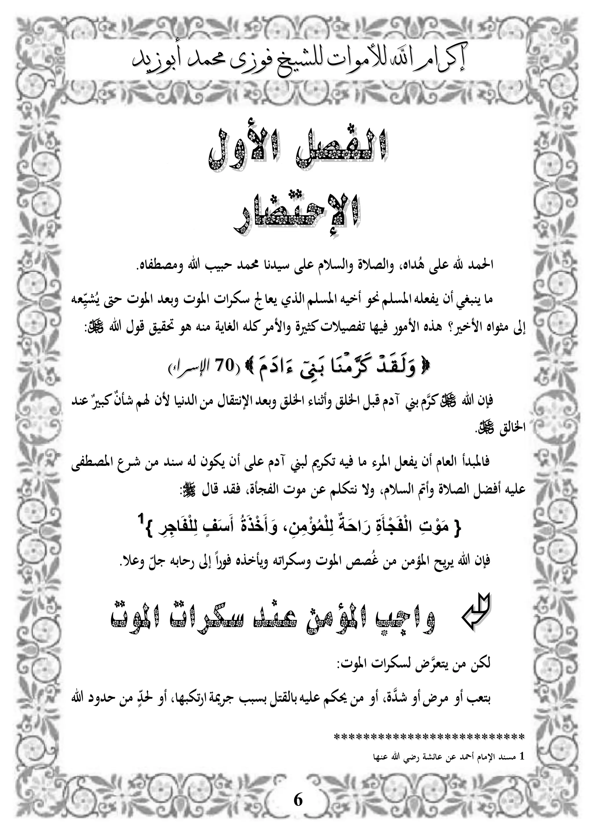 ‫إكرام‬‫إكرام‬‫لألم‬ ‫اهلل‬‫لألم‬ ‫اهلل‬‫وات‬‫وات‬‫ل‬‫ل‬‫أبوزيد‬ ‫حممد‬ ‫فوزى‬ ‫لشيخ‬‫أبوزيد‬ ‫حممد‬ ‫فوزى‬ ‫لشيخ‬
6
‫األول‬ ‫الفصل‬‫األول‬ ‫الفصل‬
‫اإلحتض‬‫اإلحتض‬‫ار‬‫ار‬
‫ا‬.‫،لال‬ ‫أمص‬ ‫هللا‬ ‫ب‬ ‫مب‬ ‫حممد‬ ‫ل‬‫د‬ ‫س‬ ‫ى‬ ‫ه‬ ‫س‬ ‫اذو‬‫أ‬ ‫و‬ ‫اذص‬‫أ‬ ‫داال‬‫ه‬ ‫ى‬ ‫ه‬ ‫حلمد‬
‫مل‬‫بد‬‫ي‬‫م‬ ‫ااو‬ ‫خم‬ ‫نخ‬ ‫وو‬‫م‬ ‫ااو‬‫خم‬ ‫،ا‬ ‫نى‬‫اذكر‬‫ش‬ ‫مأ‬ ‫ااوم‬ ‫باد‬‫أ‬ ‫ااوم‬ ‫ام‬‫إل‬‫سك‬ ‫الجل‬‫اخم‬
‫خد‬ ‫ا‬ ‫اال‬‫و‬‫مث‬ ‫ىل‬‫؟‬‫هللا‬ ‫او‬ ‫ق‬ ‫حتق‬ ‫هو‬ ‫خم‬ ‫م‬ ‫ة‬ ‫اذدل‬ ‫خم‬ ‫م‬‫مإل‬ ‫ا‬‫أ‬ ‫مثدو‬‫م‬ ‫،،ص‬ ‫ل‬ ‫موو‬ ‫ا‬ ‫هكال‬:
((0101‫اإلسراء‬‫اإلسراء‬))
‫هللا‬ ‫إى‬‫ن‬‫إل‬‫م‬‫بين‬‫س‬‫د‬ ‫ه‬ٌ‫مبد‬ٌ‫ى‬‫مجع‬‫هلم‬ ‫ى‬ ‫ل‬ ‫اذد‬ ‫م‬ ‫تقل‬،‫ا‬‫باد‬‫أ‬ ‫ق‬ ‫ال‬ ‫لء‬ ‫نث‬‫أ‬ ‫ق‬ ‫ال‬ ‫اب‬‫آضس‬
‫اللذق‬.
‫ذبين‬ ‫مي‬‫إل‬‫،ك‬ ‫خم‬ ‫مل‬ ‫ااإلء‬ ‫،ا‬ ‫نى‬ ‫اذالس‬ ‫لابدن‬‫ى‬ ‫ه‬ ‫آضس‬‫ن‬‫،ى‬ ‫د‬‫ص‬‫اا‬ ‫دإل‬‫مج‬ ‫م‬ ‫د‬ ‫س‬ ‫ذخم‬ ‫كوى‬ ‫ى‬
‫ن‬‫أ‬ ‫و‬ ‫اذص‬ ‫ف‬ ‫ن‬ ‫خم‬ ‫ه‬‫س‬ ‫اذو‬ ‫مت‬‫اذ،معو‬ ‫موم‬ ‫ه‬ ‫م‬ ‫تك‬ ‫أال‬‫ال‬ ‫قد‬:
} ِ‫ر‬ ِ‫اج‬َ‫ف‬ْ‫ل‬ِ‫ل‬ ٍ‫ف‬َ‫س‬َ‫أ‬ ُ‫ة‬َ‫ذ‬ْ‫خ‬َ‫أ‬ َ‫و‬ ، ِ‫ن‬ِ‫م‬ْ‫ؤ‬ُ‫م‬ْ‫ل‬ِ‫ل‬ ٌ‫َة‬‫ح‬‫ا‬َ‫ر‬ ِ‫ة‬َ‫ْأ‬‫ج‬َ‫ف‬ْ‫ل‬‫ا‬ ِ‫ت‬ ْ‫و‬َ‫م‬ {11
‫ا،خم‬‫إل‬‫أسك‬ ‫ااوم‬ ‫صص‬‫ل‬ ‫م‬ ‫اامم‬ ‫ح‬‫إل‬ ‫هللا‬ ‫إى‬‫أه‬ ‫وملبخم‬ ‫ىل‬ ‫ه‬‫ا‬‫و‬‫و‬ ‫عخكال‬‫أ‬.
‫املوت‬ ‫سكرات‬‫عند‬ ‫املؤمن‬ ‫واجب‬
‫ن‬‫إل‬‫تا‬ ‫م‬ ‫ذك‬‫ااوم‬ ‫ام‬‫إل‬‫ذوك‬ ‫و‬:
‫ن‬‫د‬‫مج‬ ‫نأ‬‫مإلو‬ ‫نأ‬ ‫بتاب‬‫و‬‫مية‬‫إل‬ ‫بوبب‬ ‫بلذقت‬‫خم‬ ‫ه‬ ‫حيكم‬ ‫م‬ ‫نأ‬‫ا‬‫ل‬ ‫،كب‬‫و‬‫م‬ ‫م‬ ٍّ‫حلد‬ ‫نأ‬‫د‬‫هللا‬ ‫أض‬
****************************************************
1‫ل‬ ‫ه‬ ‫هللا‬ ‫وضي‬ ‫هلئشة‬ ‫ه‬ ‫نلد‬ ‫ا،ملس‬ ‫د‬ ‫مو‬
 