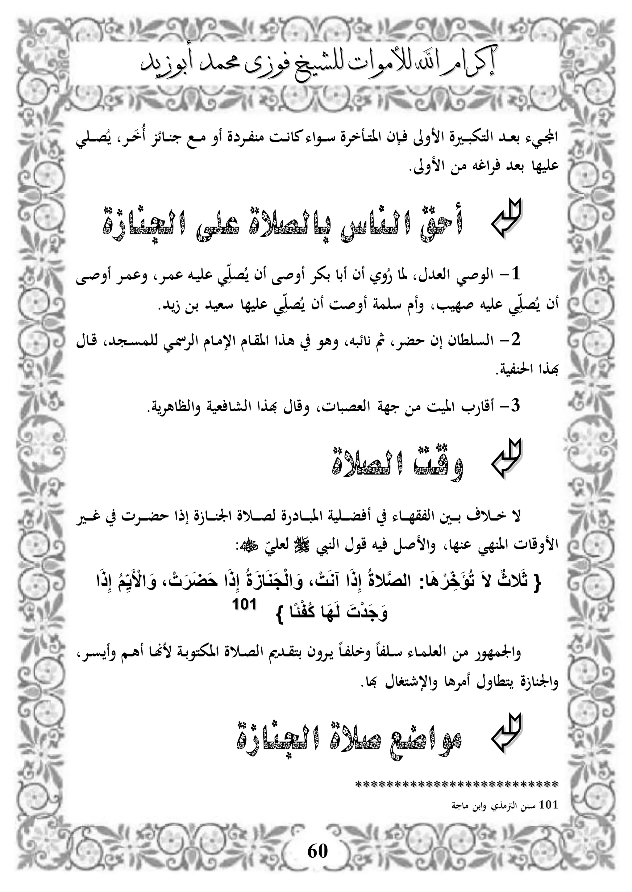 ‫إكرام‬‫إكرام‬‫لألم‬ ‫اهلل‬‫لألم‬ ‫اهلل‬‫وات‬‫وات‬‫ل‬‫ل‬‫أبوزيد‬ ‫حممد‬ ‫فوزى‬ ‫لشيخ‬‫أبوزيد‬ ‫حممد‬ ‫فوزى‬ ‫لشيخ‬
60
‫دإل‬‫د‬، ‫م‬ ‫دن‬‫د‬ ‫مل‬‫اء‬‫و‬‫د‬‫د‬‫س‬ ‫دعخإلو‬‫د‬‫ت‬‫اا‬ ‫دإى‬‫د‬ ‫أىل‬ ‫ا‬ ‫ددو‬‫د‬‫ب‬‫اذتك‬ ‫دد‬‫د‬‫ا‬‫ب‬ ‫ديء‬‫د‬‫جمل‬‫ا‬‫دإل‬‫د‬‫خ‬‫ن‬ ‫دلئز‬‫د‬ ‫د‬‫د‬‫م‬ ‫نأ‬ ‫ضو‬‫ي‬ ‫د‬‫د‬‫ص‬
‫أىل‬ ‫ا‬ ‫م‬ ‫الخم‬‫إل‬ ‫باد‬ ‫ل‬ ‫ه‬.
‫اجلنازة‬ ‫على‬ ‫بالصالة‬ ‫الناس‬ ‫أحق‬
3-‫دى‬‫ص‬‫نأ‬ ‫دإل‬‫م‬‫أه‬ ‫دإل‬‫م‬‫ه‬ ‫دخم‬ ‫ه‬ ‫ي‬ ‫ص‬ ‫نى‬ ‫نأصى‬ ‫بكإل‬ ‫نبل‬ ‫نى‬ ‫أر‬‫و‬ ‫ال‬ ‫اذاد‬ ‫اذوصي‬
.‫د‬ ‫ب‬ ‫د‬ ‫سا‬ ‫ل‬ ‫ه‬ ‫ي‬ ‫ص‬ ‫نى‬ ‫نأصن‬ ‫مة‬ ‫س‬ ‫نس‬‫أ‬ ‫ب‬ ‫ص‬ ‫خم‬ ‫ه‬ ‫ي‬ ‫ص‬ ‫نى‬
2-‫أهو‬ ‫لئبخم‬ ‫مث‬ ‫مفإل‬ ‫ى‬ ‫لى‬ ‫اذو‬‫دمد‬‫و‬‫م‬ ‫ذ‬ ‫دي‬‫ن‬‫اذإل‬ ‫دلس‬‫م‬،‫ا‬ ‫دلس‬‫ق‬‫اا‬ ‫هكا‬‫دل‬‫ا‬
.‫ة‬ ، ‫احل‬ ‫هبكا‬
1-.‫ة‬‫اذظلهإل‬‫أ‬ ‫ة‬ ‫ا‬ ‫اذشل‬ ‫هبكا‬ ‫أال‬ ‫اذاصبلم‬ ‫ة‬ ‫م‬ ‫ن‬ ‫اا‬ ‫نالو‬
‫الصالة‬ ‫وقت‬
‫ا‬ ‫ة‬ ‫د‬‫د‬‫د‬‫ف‬ ‫ن‬ ‫دلء‬‫د‬‫د‬ ‫اذ،ق‬ ‫دني‬‫د‬‫د‬‫ب‬ ‫د‬‫د‬‫د‬‫خ‬ ‫ال‬‫دد‬‫د‬‫د‬‫ل‬ ‫دإلم‬‫د‬‫د‬‫ف‬‫م‬ ‫ذا‬ ‫و‬ ‫دل‬‫د‬‫د‬ ‫اجل‬ ‫و‬ ‫د‬‫د‬‫د‬‫ص‬‫ذ‬ ‫دلضوو‬‫د‬‫د‬‫ب‬‫ا‬
‫يب‬ ‫اذ‬ ‫او‬ ‫خم‬ ‫ص‬ ‫ا‬‫أ‬ ‫ل‬ ‫ه‬ ‫ي‬ ‫اا‬ ‫أالم‬ ‫ا‬‫ي‬ ‫ذا‬:
{َ‫ث‬‫ال‬ٌ‫ث‬َ‫ال‬َّ‫ص‬‫ال‬ ‫اج‬َ‫ه‬ ْ‫ر‬ ِ‫خ‬َ‫ؤ‬ُ‫ت‬‫ال‬‫ا‬َ‫ذ‬ِ‫إ‬ ُ‫م‬ِ‫ي‬َ ْ‫األ‬ َ‫و‬ ، ْ‫ت‬َ‫ر‬َ‫ض‬َ‫ح‬ ‫ا‬َ‫ذ‬ِ‫إ‬ ُ‫ة‬ََ‫ا‬َ‫و‬َ‫ج‬ْ‫ل‬‫ا‬ َ‫و‬ ، ْ‫ت‬َ‫و‬‫آ‬ ‫ا‬َ‫ذ‬ِ‫إ‬ ُ‫ة‬
‫اا‬ًْ‫ف‬ُ‫ك‬ ‫َا‬‫د‬َ‫ل‬ َ‫ت‬ْ‫د‬َ‫ج‬َ‫و‬}110011
‫دإل‬‫و‬ ‫ن‬‫أ‬ ‫دم‬‫ه‬‫ن‬ ‫دل‬‫ب‬ ‫دة‬‫ب‬‫ااكتو‬ ‫و‬ ‫د‬‫ص‬‫اذ‬ ‫ددمي‬‫ق‬‫بت‬ ‫دإلأى‬ ‫ه‬‫ل‬‫د‬، ‫أخ‬ ‫ه‬‫ل‬، ‫د‬‫س‬ ‫دلء‬‫م‬ ‫اذا‬ ‫م‬ ‫وو‬ ‫اجلم‬‫أ‬
.‫هبل‬ ‫ا،مجتدل‬‫أ‬ ‫نمإلهل‬ ‫لأ‬ ‫ت‬ ‫و‬ ‫ل‬ ‫اجل‬‫أ‬
‫اجلنازة‬ ‫صالة‬ ‫مواضع‬
****************************************************
101‫ة‬ ‫مل‬ ‫اب‬‫أ‬ ‫اذرتمكر‬ ‫س‬
 