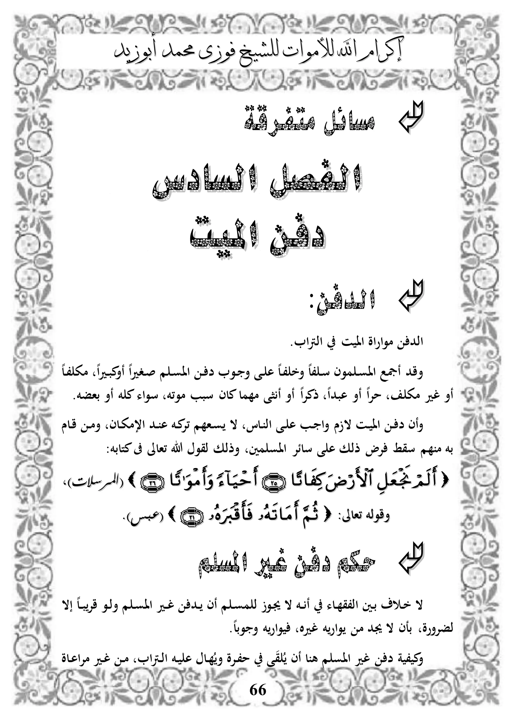 ‫إكرام‬‫إكرام‬‫لألم‬ ‫اهلل‬‫لألم‬ ‫اهلل‬‫وات‬‫وات‬‫ل‬‫ل‬‫أبوزيد‬ ‫حممد‬ ‫فوزى‬ ‫لشيخ‬‫أبوزيد‬ ‫حممد‬ ‫فوزى‬ ‫لشيخ‬
66
‫متفرقة‬ ‫مسائل‬
‫السادس‬ ‫الفصل‬‫السادس‬ ‫الفصل‬
‫امليت‬ ‫دفن‬‫امليت‬ ‫دفن‬
:‫الدفن‬
‫اذد‬. ‫ا‬‫رت‬‫اذ‬ ‫ن‬ ‫اا‬ ‫او‬‫و‬‫ا‬‫و‬‫م‬
‫ه‬‫ل‬‫د‬، ‫مك‬ ‫ه‬‫ا‬‫د‬‫د‬‫ب‬‫م‬‫نأ‬ ‫ه‬‫ا‬‫د‬‫دد‬‫ص‬ ‫م‬ ‫د‬‫و‬‫اا‬ ‫د‬ ‫ض‬ ‫دو‬ ‫أ‬ ‫دى‬ ‫ه‬ ‫ه‬‫ل‬‫د‬، ‫أخ‬ ‫ه‬‫ل‬، ‫د‬‫س‬ ‫موى‬ ‫د‬‫و‬‫اا‬ ‫نيف‬ ‫أاد‬
.‫بافخم‬ ‫نأ‬ ‫خم‬ ‫م‬‫اء‬‫و‬‫س‬ ‫مو،خم‬ ‫سبب‬ ‫ملى‬‫مل‬ ‫م‬ ‫ثى‬ ‫ن‬ ‫نأ‬ ‫ه‬‫ا‬‫إل‬‫ذم‬ ‫ه‬‫ا‬‫هبد‬ ‫نأ‬ ‫ه‬‫ا‬‫إل‬‫م‬ ‫مك‬ ‫لد‬ ‫نأ‬
‫س‬ ‫ال‬ ‫دن‬ ‫اا‬ ‫د‬ ‫ض‬ ‫نى‬‫أ‬‫دلس‬‫ا‬ ‫د‬‫م‬‫أ‬ ‫دلى‬‫ك‬‫ا،م‬ ‫دد‬ ‫ه‬ ‫دخم‬‫م‬‫،إل‬ ‫م‬ ‫دا‬‫و‬ ‫ال‬ ‫دلا‬ ‫اذ‬ ‫دى‬ ‫ه‬ ‫دب‬ ‫ا‬‫أ‬
‫،الىل‬ ‫هللا‬ ‫ذقو‬ ‫أذذك‬ ‫مني‬ ‫ااو‬ ‫سلئإل‬ ‫ى‬ ‫ه‬ ‫ذذك‬ ‫إلو‬ ‫سقط‬ ‫م‬ ‫م‬ ‫بخم‬‫متلبخم‬‫ىف‬:
(()‫املرسالت‬)‫املرسالت‬
:‫،الىل‬ ‫أاوذخم‬:‫،الىل‬ ‫أاوذخم‬((.)‫عبس‬.)‫عبس‬
‫املسلم‬ ‫غري‬ ‫دفن‬‫حكم‬
‫ال‬ ‫ه‬‫ل‬‫د‬‫د‬‫ب‬‫اإل‬ ‫دو‬‫ذ‬‫أ‬ ‫م‬ ‫د‬‫و‬‫اا‬ ‫دد‬‫د‬‫ل‬ ‫دد‬ ‫نى‬ ‫م‬ ‫د‬‫و‬‫م‬ ‫ذ‬ ‫دو‬‫جي‬ ‫ال‬ ‫دخم‬‫د‬ ‫ن‬ ‫دلء‬ ‫اذ،ق‬ ‫دني‬‫ب‬ ‫د‬‫خ‬ ‫ال‬
.‫ه‬‫ل‬‫وب‬ ‫أ‬ ‫خم‬‫او‬‫و‬ ‫ال‬‫د‬‫ل‬ ‫خم‬‫او‬‫و‬ ‫م‬ ‫جيد‬ ‫ال‬ ‫بعى‬ ‫ذفإلأوو‬
‫ق‬ ‫نى‬ ‫ل‬ ‫ه‬ ‫م‬ ‫ااو‬ ‫لد‬ ‫ض‬ ‫ة‬ ، ‫م‬‫أ‬‫دلو‬‫ه‬‫ا‬‫إل‬‫م‬ ‫دد‬‫ل‬ ‫د‬‫م‬ ‫ا‬‫رت‬‫د‬‫ذ‬‫ا‬ ‫دخم‬ ‫ه‬ ‫دل‬ ‫أ‬ ‫دإلو‬،‫م‬ ‫ى‬
 