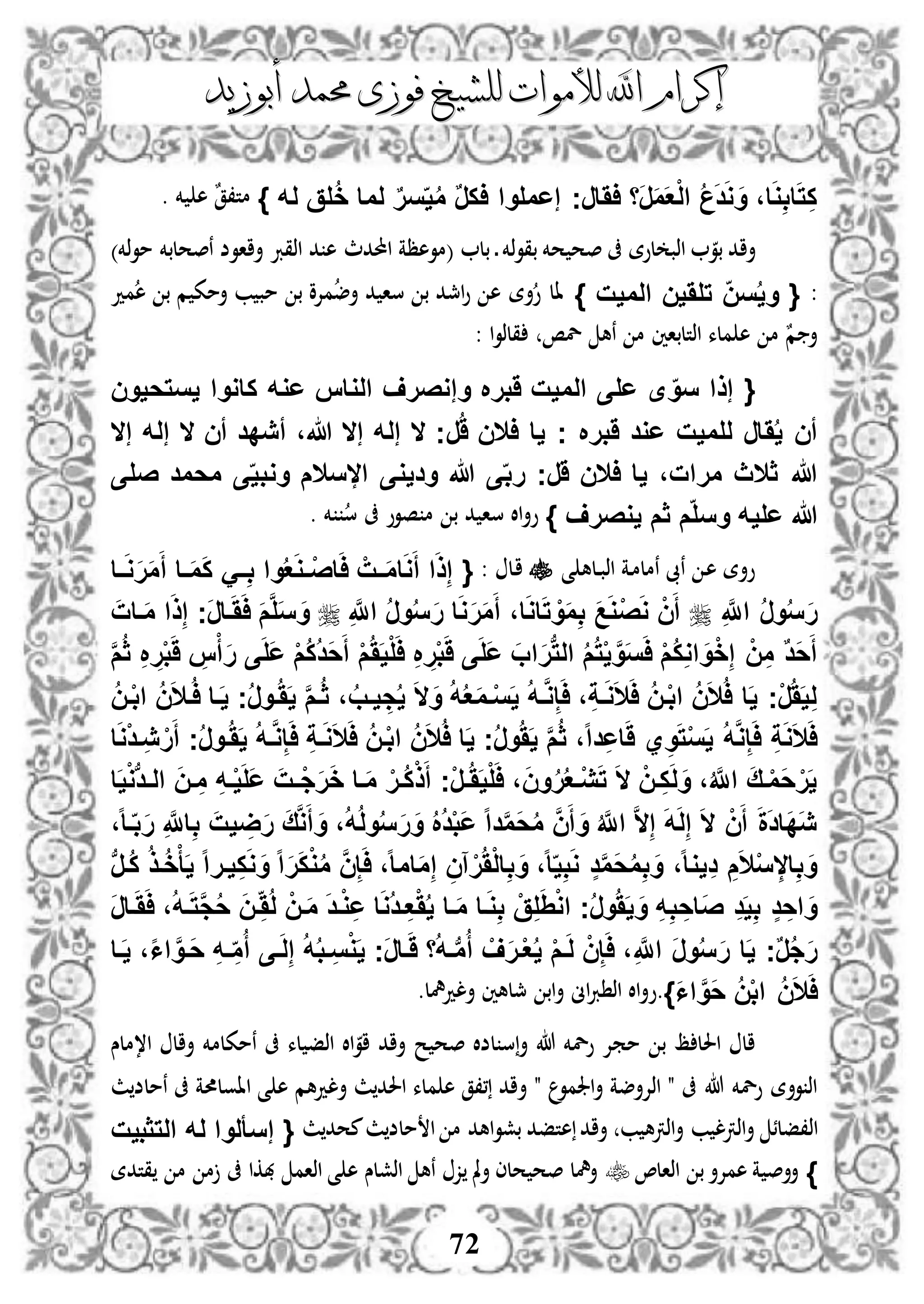 ‫إكرام‬‫إكرام‬‫لألم‬ ‫اهلل‬‫لألم‬ ‫اهلل‬‫وات‬‫وات‬‫ل‬‫ل‬‫أبوزيد‬ ‫حممد‬ ‫فوزى‬ ‫لشيخ‬‫أبوزيد‬ ‫حممد‬ ‫فوزى‬ ‫لشيخ‬
72
،‫ا‬َ‫و‬ِ‫ب‬‫ا‬َ‫ت‬ِ‫ك‬‫َا‬‫ر‬َ‫م‬َ‫ع‬ْ‫ل‬‫ا‬ ُ‫ع‬َ‫د‬َ‫و‬ َ‫و‬‫اَار‬‫ج‬‫له‬ ‫لق‬ُ‫خ‬ ‫لما‬ ٌ‫ر‬‫س‬‫ي‬ُ‫م‬ ٌ‫ر‬‫اك‬ ‫إعملوا‬}. ‫خم‬ ‫ه‬ ٌ‫ق‬،‫مت‬
‫أا‬‫د‬ ‫ذخم‬‫و‬‫بق‬ ‫حخم‬ ‫صح‬ ‫ىف‬ ‫لوة‬ ‫اذب‬ ‫بو‬ ‫د‬‫بل‬(‫احملدث‬ ‫موهظة‬‫ذخم‬‫و‬‫م‬ ‫نصحلبخم‬ ‫أااوض‬ ‫اذقرب‬ ‫د‬ ‫ه‬)
:{‫الميت‬ ‫تلَين‬ ‫سن‬ُ‫ي‬‫و‬}‫مد‬‫ه‬ ‫ب‬ ‫م‬ ‫أمك‬ ‫ب‬ ‫مب‬ ‫ب‬ ‫مإلو‬‫أض‬ ‫د‬ ‫سا‬ ‫ب‬ ‫امجد‬‫و‬ ‫ه‬ ‫أة‬‫و‬ ‫ال‬
‫اذتلباني‬ ‫ملء‬ ‫ه‬ ‫م‬ ٌ‫م‬ ‫أ‬: ‫ا‬‫و‬‫قلذ‬ ‫لص‬ ‫نه‬ ‫م‬
{‫يستحيون‬ ‫كاووا‬ ‫عوه‬ ‫الواس‬ ‫وإوصرف‬ ‫َبر‬ ‫الميت‬ ‫على‬ ‫ى‬‫سو‬ ‫إذا‬
َُ‫ي‬ ‫أن‬‫ر‬َُ ‫االن‬ ‫يا‬ ‫ج‬ ‫َبر‬ ‫عود‬ ‫للميت‬ ‫ار‬‫إله‬ ‫ال‬ ‫أن‬ ‫أيدد‬ ،‫هللا‬ ‫إال‬ ‫إله‬ ‫ال‬ ‫ج‬‫إال‬
‫َر‬ ‫االن‬ ‫يا‬ ،‫مرات‬ ‫ثالث‬ ‫هللا‬‫صلى‬ ‫محمد‬ ‫ى‬‫ووبي‬ ‫السالم‬ ‫وديوى‬ ‫هللا‬ ‫ى‬‫رب‬ ‫ج‬
‫يوصرف‬ ‫ثم‬ ‫م‬‫وسل‬ ‫عليه‬ ‫هللا‬}‫سا‬ ‫اال‬‫أ‬‫و‬. ‫خم‬ ‫س‬ ‫ىف‬ ‫صوو‬ ‫م‬ ‫ب‬ ‫د‬
‫ى‬ ‫دله‬‫د‬‫ب‬‫اذ‬ ‫دة‬‫م‬‫نمل‬ ‫نىب‬ ‫د‬‫ه‬ ‫وأة‬‫دل‬‫ا‬:{‫فا‬‫ف‬َ‫و‬َ‫ر‬َ‫م‬َ‫أ‬ ‫فا‬‫ف‬َ‫م‬َ‫ك‬ َ‫ف‬‫ف‬ِ‫ب‬ ‫وا‬ُ‫ع‬َ‫و‬‫ف‬‫ف‬ْ‫ص‬‫ا‬َ‫ا‬ ْ‫فت‬‫ف‬َ‫م‬‫ا‬َ‫و‬َ‫أ‬ ‫ا‬َ‫ذ‬ِ‫إ‬
ِ َّ‫اَّلل‬ ُ‫ر‬‫و‬ُ‫س‬َ‫ر‬ِ َّ‫اَّلل‬ ُ‫ر‬‫و‬ُ‫س‬َ‫ر‬ ‫ا‬َ‫و‬َ‫ر‬َ‫م‬َ‫أ‬ ،‫ا‬َ‫و‬‫ا‬َ‫ت‬ ْ‫و‬َ‫م‬ِ‫ب‬ َ‫ع‬َ‫و‬ْ‫ص‬َ‫و‬ ْ‫ن‬َ‫أ‬َ‫فات‬َ‫م‬ ‫ا‬َ‫ذ‬ِ‫إ‬ ‫َج‬‫ر‬‫فا‬َََ‫ا‬ َ‫م‬َّ‫ل‬َ‫س‬ َ‫و‬
‫ب‬‫ت‬‫ال‬ ُ‫م‬ُ‫ت‬ْ‫ي‬ َّ‫و‬َ‫س‬َ‫ا‬ ْ‫م‬ُ‫ك‬ِ‫و‬‫ا‬ َ‫و‬ْ‫خ‬ِ‫إ‬ ْ‫ن‬ِ‫م‬ ٌ‫د‬َ‫ح‬َ‫أ‬َّ‫م‬ُ‫ث‬ ِ ِ‫ر‬ْ‫ب‬ََ ِ‫س‬ْ‫أ‬َ‫ر‬ ‫ى‬َ‫ل‬َ‫ع‬ ْ‫م‬ُ‫ك‬ُ‫د‬َ‫ح‬َ‫أ‬ ْ‫م‬ََُ‫ي‬ْ‫ل‬َ‫ا‬ ِ ِ‫ر‬ْ‫ب‬ََ ‫ى‬َ‫ل‬َ‫ع‬ َ‫اب‬َ‫ر‬
ُ‫ن‬‫ف‬ْ‫ب‬‫ا‬ ُ‫ن‬َ‫ال‬‫ف‬ُ‫ا‬ ‫فا‬َ‫ي‬ ‫ج‬ُ‫ر‬‫فو‬ََُ‫ي‬ َّ‫م‬‫ف‬ُ‫ث‬ ، ُ‫يفب‬ ِ‫ج‬ُ‫ي‬ َ‫ال‬َ‫و‬ ُ‫ه‬ُ‫ع‬َ‫م‬‫ف‬ْ‫س‬َ‫ي‬ ُ‫ه‬‫ف‬َّ‫و‬ِ‫إ‬َ‫ا‬ ،ِ‫ة‬‫ف‬َ‫و‬َ‫ال‬َ‫ا‬ ُ‫ن‬‫ف‬ْ‫ب‬‫ا‬ ُ‫ن‬َ‫ال‬ُ‫ا‬ ‫ا‬َ‫ي‬ ‫ْج‬‫ر‬ََُ‫ي‬ِ‫ل‬
َ‫ال‬َ‫ا‬ ُ‫ن‬‫ف‬ْ‫ب‬‫ا‬ ُ‫ن‬َ‫ال‬ُ‫ا‬ ‫ا‬َ‫ي‬ ‫ج‬ُ‫ر‬‫و‬ََُ‫ي‬ َّ‫م‬ُ‫ث‬ ،‫ا‬‫ا‬‫د‬ِ‫ع‬‫ا‬ََ ‫ي‬ِ‫و‬َ‫ت‬ْ‫س‬َ‫ي‬ ُ‫ه‬َّ‫و‬ِ‫إ‬َ‫ا‬ ِ‫ة‬َ‫و‬َ‫ال‬َ‫ا‬‫ا‬َ‫و‬ْ‫د‬‫ف‬ِ‫ي‬ ْ‫ر‬َ‫أ‬ ‫ج‬ُ‫ر‬‫فو‬ََُ‫ي‬ ُ‫ه‬‫ف‬َّ‫و‬ِ‫إ‬َ‫ا‬ ِ‫ة‬‫ف‬َ‫و‬
‫ا‬َ‫ي‬ْ‫و‬‫ب‬‫د‬‫ف‬‫ف‬‫ال‬ َ‫ن‬‫ف‬ ِ‫م‬ ِ‫ه‬‫ف‬ْ‫ي‬َ‫ل‬َ‫ع‬ َ‫فت‬‫ف‬ْ‫ج‬َ‫ر‬َ‫خ‬ ‫فا‬َ‫م‬ ْ‫ُفر‬‫ك‬ْ‫ذ‬َ‫أ‬ ‫ْج‬‫ر‬‫ف‬‫ف‬ََُ‫ي‬ْ‫ل‬َ‫ا‬ ،َ‫ن‬‫و‬ُ‫ر‬ُ‫ع‬‫ْف‬‫ي‬َ‫ت‬ َ‫ال‬ ْ‫فن‬ِ‫ك‬َ‫ل‬َ‫و‬ ،ُ َّ‫اَّلل‬ َ‫ق‬‫ف‬ْ‫م‬َ‫ح‬ْ‫ر‬َ‫ي‬
‫ف‬‫ب‬َ‫ر‬ ِ َّ‫اَّلل‬ِ‫ب‬ َ‫يت‬ ِ‫ض‬َ‫ر‬ َ‫ق‬َّ‫و‬َ‫أ‬ َ‫و‬ ،ُ‫ه‬ُ‫ل‬‫و‬ُ‫س‬َ‫ر‬َ‫و‬ ُ ُ‫د‬ْ‫ب‬َ‫ع‬ ‫ا‬‫ا‬‫د‬َّ‫م‬َ‫ح‬ُ‫م‬ َّ‫ن‬َ‫أ‬ َ‫و‬ ُ َّ‫اَّلل‬ َّ‫ال‬ِ‫إ‬ َ‫ه‬َ‫ل‬ِ‫إ‬ َ‫ال‬ ْ‫ن‬َ‫أ‬ َ‫ة‬َ‫د‬‫َا‬‫د‬َ‫ي‬،‫ا‬‫ا‬
‫ب‬‫ر‬‫ُف‬‫ك‬ ُ‫ذ‬‫ف‬ُ‫خ‬ْ‫أ‬َ‫ي‬ ‫ا‬‫ا‬‫يفر‬ِ‫ك‬َ‫و‬ َ‫و‬ ‫ا‬‫ا‬َ‫ر‬َ‫ك‬ْ‫و‬ُ‫م‬ َّ‫ن‬ِ‫إ‬َ‫ا‬ ،‫ا‬‫ا‬‫ام‬َ‫م‬ِ‫إ‬ ِ‫آن‬ْ‫ر‬َُْ‫ل‬‫ا‬ِ‫ب‬ َ‫و‬ ،‫ا‬‫ا‬‫ي‬ِ‫ب‬َ‫و‬ ٍ‫د‬َّ‫م‬َ‫ح‬ُ‫م‬ِ‫ب‬ َ‫و‬ ،‫ا‬‫ا‬‫يو‬ِ‫د‬ ِ‫م‬َ‫ال‬ْ‫س‬ ِ‫ال‬ِ‫ب‬ َ‫و‬
َ‫ر‬‫فا‬َََ‫ا‬ ،ُ‫ه‬‫ف‬َ‫ت‬َّ‫ج‬ُ‫ح‬ َ‫ن‬‫ف‬َُِ‫ل‬ ْ‫فن‬َ‫م‬ َ‫د‬‫ف‬ْ‫و‬ِ‫ع‬ ‫ا‬َ‫و‬ُ‫د‬‫ف‬ِ‫ع‬َُْ‫ي‬ ‫فا‬َ‫م‬ ‫فا‬َ‫و‬ِ‫ب‬ ْ‫ق‬ِ‫ل‬َِْ‫و‬‫ا‬ ‫ج‬ُ‫ر‬‫و‬ََُ‫ي‬ َ‫و‬ ِ‫ه‬ِ‫ب‬ ِ‫َاح‬‫ص‬ ِ‫د‬َ‫ي‬ِ‫ب‬ ٍ‫د‬ ِ‫اح‬ َ‫و‬
ِ َّ‫اَّلل‬ َ‫ر‬‫و‬ُ‫س‬َ‫ر‬ ‫ا‬َ‫ي‬ ‫ج‬ٌ‫ر‬ُ‫ج‬َ‫ر‬‫فا‬َ‫ي‬ ،‫ا‬‫ا‬‫ا‬ َّ‫َفو‬‫ح‬ ِ‫ه‬‫ف‬ ِ‫م‬ُ‫أ‬ ‫فى‬َ‫ل‬ِ‫إ‬ ُ‫ه‬ُ‫ب‬‫ف‬ِ‫س‬ْ‫و‬َ‫ي‬ ‫َج‬‫ر‬‫فا‬ََ ‫ا‬ُ‫ه‬‫ف‬‫ب‬‫م‬ُ‫أ‬ ْ‫ف‬َ‫ر‬‫ف‬ْ‫ع‬ُ‫ي‬ ْ‫م‬‫ف‬َ‫ل‬ ْ‫ن‬ِ‫إ‬َ‫ا‬ ،
َ‫ا‬‫ا‬ َّ‫َو‬‫ح‬ ُ‫ن‬ْ‫ب‬‫ا‬ ُ‫ن‬َ‫ال‬َ‫ا‬}‫.و‬‫ألدمهل‬ ‫مجلهني‬ ‫اب‬‫أ‬ ‫اىن‬‫رب‬ ‫اذ‬ ‫اال‬‫أ‬.
‫ا،ملس‬ ‫أال‬ ‫نمكلمخم‬ ‫ىف‬ ‫لء‬ ‫اذف‬ ‫اال‬‫او‬ ‫أاد‬ ‫ح‬ ‫صح‬ ‫لضال‬ ‫س‬‫أ‬ ‫هللا‬ ‫ولخم‬ ‫ممإل‬ ‫ب‬ ‫ظ‬ ‫احلل‬ ‫ال‬
‫أ‬ " ‫اجلمو‬‫أ‬ ‫اذإلأضة‬ " ‫ىف‬ ‫هللا‬ ‫ولخم‬ ‫وأة‬ ‫اذ‬‫ألدهم‬ ‫ث‬‫احلد‬ ‫ملء‬ ‫ه‬ ‫،،ق‬ ‫اد‬‫ااولحمة‬ ‫ى‬ ‫ه‬‫ث‬‫نملض‬ ‫ىف‬
‫اذ‬‫اذرت‬‫أ‬ ‫،فلئ‬‫ب‬ ‫ل‬‫هتف‬ ‫أاد‬ ‫ب‬ ‫اذرته‬‫أ‬‫اهد‬‫و‬‫بش‬ ‫د‬‫م‬‫ث‬‫محد‬‫ث‬‫ملض‬ ‫ا‬‫التثبيت‬ ‫له‬ ‫إسألوا‬ {
}،‫اذال‬ ‫ب‬‫همإلأ‬ ‫ة‬ ‫أأص‬‫قتدة‬ ‫م‬ ‫م‬ ‫ىف‬ ‫هبكا‬ ‫اذام‬ ‫ى‬ ‫ه‬ ‫اذشلس‬ ‫نه‬ ‫ز‬ ‫مل‬‫أ‬ ‫حلى‬ ‫صح‬ ‫أمهل‬
 
