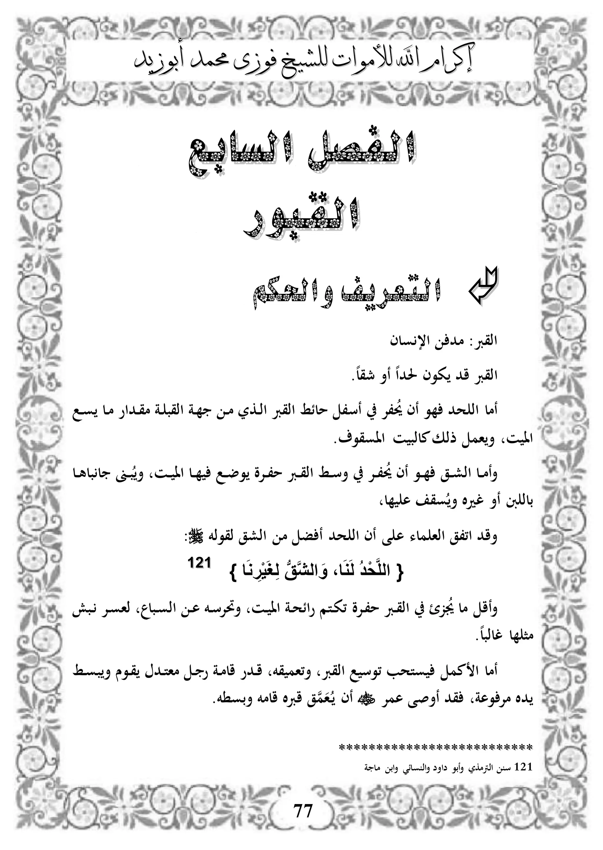 ‫إكرام‬‫إكرام‬‫لألم‬ ‫اهلل‬‫لألم‬ ‫اهلل‬‫وات‬‫وات‬‫ل‬‫ل‬‫أبوزيد‬ ‫حممد‬ ‫فوزى‬ ‫لشيخ‬‫أبوزيد‬ ‫حممد‬ ‫فوزى‬ ‫لشيخ‬
77
‫السابع‬ ‫الفصل‬‫السابع‬ ‫الفصل‬
‫القبور‬‫القبور‬
‫التعريف‬‫واحلكم‬
‫ولى‬ ،‫ا‬ ‫مد‬ :‫اذقرب‬
‫ا‬‫ه‬‫ل‬‫مجق‬ ‫نأ‬ ‫ه‬‫ا‬‫حلد‬ ‫كوى‬ ‫اد‬ ‫ذقرب‬.
‫ن‬ ‫،إل‬‫حي‬ ‫نى‬ ‫و‬ ‫حد‬ ‫اذ‬ ‫نمل‬‫س‬‫د‬‫و‬ ‫دل‬‫م‬ ‫دداو‬‫ق‬‫م‬ ‫دة‬ ‫اذقب‬ ‫دة‬ ‫د‬‫م‬ ‫دكر‬‫ذ‬‫ا‬ ‫اذقرب‬ ‫ملئط‬ ،
‫ااوقو‬ ‫ن‬ ‫ملذب‬‫ذذك‬ ‫ام‬‫أ‬ ‫ن‬ ‫اا‬.
‫دق‬‫د‬‫ش‬‫اذ‬ ‫دل‬‫د‬‫م‬‫ن‬‫أ‬‫ب‬ ‫ل‬ ‫دىن‬‫د‬‫ب‬‫أ‬ ‫دن‬‫د‬ ‫اا‬ ‫دل‬‫د‬ ‫د‬‫د‬‫ض‬‫و‬ ‫دإلو‬‫د‬،‫م‬ ‫درب‬‫د‬‫ق‬‫اذ‬ ‫دط‬‫د‬‫س‬‫أ‬ ‫دإل‬‫د‬،‫حي‬ ‫نى‬ ‫دو‬‫د‬‫دل‬‫د‬‫ه‬‫ل‬
‫ل‬ ‫ه‬ ‫وق‬ ‫أ‬ ‫ال‬‫د‬‫ل‬ ‫نأ‬ ‫ِب‬ ‫بلذ‬
‫ه‬ ‫ملء‬ ‫اذا‬ ‫ا،،ق‬ ‫أاد‬‫ذقوذخم‬ ‫اذشق‬ ‫م‬ ‫ف‬ ‫ن‬ ‫حد‬ ‫اذ‬ ‫نى‬ ‫ى‬:
{‫ا‬َ‫و‬ ِ‫ر‬ْ‫ي‬َ‫غ‬ِ‫ل‬ ‫ب‬‫ق‬َّ‫ي‬‫ال‬ َ‫و‬ ،‫ا‬َ‫و‬َ‫ل‬ ُ‫د‬ْ‫ح‬َّ‫ل‬‫ال‬}112211
‫دإلو‬،‫م‬ ‫درب‬‫ق‬‫اذ‬ ‫ز‬‫جي‬ ‫مل‬ ‫نا‬‫أ‬‫دبش‬ ‫دإل‬‫و‬‫ذا‬ ‫دبل‬‫و‬‫اذ‬ ‫د‬‫ه‬ ‫دخم‬‫س‬‫أحتإل‬ ‫دن‬ ‫اا‬ ‫دة‬‫ح‬‫ائ‬‫و‬ ‫دتم‬‫ك‬،
.‫ه‬‫ل‬‫للذب‬ ‫ل‬ ‫مث‬
‫مم‬ ‫ا‬ ‫نمل‬‫دط‬‫و‬‫ب‬‫أ‬ ‫دوس‬‫ق‬ ‫دد‬‫ت‬‫ما‬ ‫د‬ ‫و‬ ‫دة‬‫م‬‫ال‬ ‫ددو‬‫ا‬ ‫قخم‬ ‫أ،ام‬ ‫اذقرب‬ ‫،وس‬ ‫وتحب‬
‫نأصى‬ ‫قد‬ ‫وهة‬ ‫مإل‬ ‫دال‬‫همإل‬.‫خم‬ ‫أبو‬ ‫المخم‬ ‫ال‬‫رب‬‫ا‬ ‫ق‬‫ن‬‫م‬‫ا‬‫د‬ ‫نى‬
****************************************************
121‫ة‬ ‫مل‬ ‫اب‬‫أ‬ ‫ولئي‬ ‫اذ‬‫أ‬ ‫ضاأض‬ ‫نبو‬‫أ‬ ‫اذرتمكر‬ ‫س‬
 