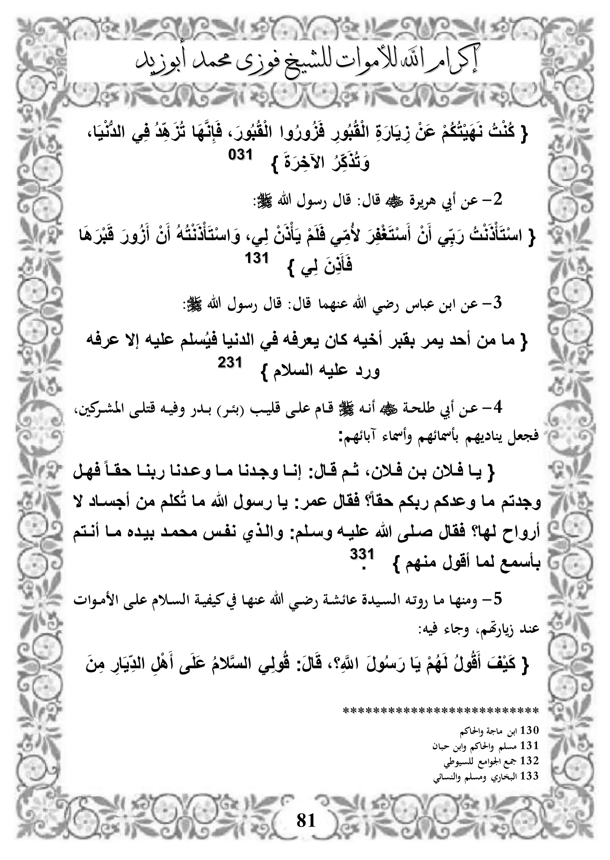 ‫إكرام‬‫إكرام‬‫لألم‬ ‫اهلل‬‫لألم‬ ‫اهلل‬‫وات‬‫وات‬‫ل‬‫ل‬‫أبوزيد‬ ‫حممد‬ ‫فوزى‬ ‫لشيخ‬‫أبوزيد‬ ‫حممد‬ ‫فوزى‬ ‫لشيخ‬
81
{َُْ‫ل‬‫ا‬ ِ‫ة‬َ‫ر‬‫ا‬َ‫ي‬ َِ ْ‫َن‬‫ع‬ ْ‫م‬ُ‫ك‬ُ‫ت‬ْ‫ي‬َ‫د‬َ‫و‬ ُ‫ت‬ْ‫و‬ُ‫ك‬ُ‫د‬ِ‫ه‬ََُ‫ت‬ ‫َا‬‫د‬َّ‫و‬ِ‫إ‬َ‫ا‬ ،َ‫ر‬‫و‬ُ‫ب‬َُْ‫ل‬‫ا‬ ‫وا‬ُ‫ر‬‫و‬ََُ‫ا‬ ِ‫ور‬ُ‫ب‬،‫ا‬َ‫ي‬ْ‫و‬‫ب‬‫د‬‫ال‬ َِ‫ا‬
‫اآل‬ ُ‫ر‬ِ‫ك‬َ‫ذ‬ُ‫ت‬ َ‫و‬َ‫ة‬َ‫ر‬ ِ‫خ‬}113300
2-‫إلو‬‫هإل‬ ‫نيب‬ ‫ه‬‫هللا‬ ‫وسو‬ ‫ال‬ : ‫ال‬:
{َ‫ذ‬ْ‫أ‬َ‫ت‬ْ‫س‬‫ا‬ُ‫أل‬ َ‫ر‬ِ‫ف‬ْ‫غ‬َ‫ت‬ْ‫س‬َ‫أ‬ ْ‫ن‬َ‫أ‬ َِ‫ب‬َ‫ر‬ ُ‫ت‬ْ‫و‬‫ا‬َ‫ه‬َ‫ر‬ْ‫ب‬ََ َ‫ر‬‫و‬ََُ‫أ‬ ْ‫ن‬َ‫أ‬ ُ‫ه‬ُ‫ت‬ْ‫و‬َ‫ذ‬ْ‫أ‬َ‫ت‬ْ‫س‬‫ا‬ َ‫و‬ ،َِ‫ل‬ ْ‫ن‬َ‫ذ‬ْ‫أ‬َ‫ي‬ ْ‫م‬َ‫ل‬َ‫ا‬ َِ‫م‬
َِ‫ل‬ َ‫ن‬ِ‫ذ‬َ‫أ‬َ‫ا‬}113311
1-‫هللا‬ ‫وضي‬ ‫هبلا‬ ‫اب‬ ‫ه‬‫ه‬‫هللا‬ ‫وسو‬ ‫ال‬ : ‫ال‬ ‫مل‬:
‫سلم‬ُ‫ي‬‫ا‬ ‫الدويا‬ َ‫ا‬ ‫يعراه‬ ‫كان‬ ‫أخيه‬ ‫بَبر‬ ‫يمر‬ ‫أحد‬ ‫من‬ ‫ما‬ {‫عراه‬ ‫إال‬ ‫عليه‬
} ‫السالم‬ ‫عليه‬ ‫ورد‬113322
3-‫دة‬‫د‬‫ح‬ ‫ط‬ ‫نيب‬ ‫د‬‫ه‬‫دخم‬‫د‬ ‫ن‬‫مني‬‫دإل‬‫د‬‫ش‬‫اا‬ ‫دى‬‫د‬ ‫ات‬ ‫دخم‬‫د‬ ‫أ‬ ‫ددو‬‫د‬‫ب‬ )‫دإل‬‫د‬ً‫(ب‬ ‫دب‬‫د‬ ‫ا‬ ‫دى‬‫د‬ ‫ه‬ ‫دلس‬‫د‬‫ا‬
‫م‬ ‫آبلئ‬ ‫ننلء‬‫أ‬ ‫م‬ ‫بعنلئ‬ ‫م‬ ‫لض‬ ‫ما‬‫ج‬
{‫بفن‬ ‫فالن‬‫ف‬‫ا‬ ‫يفا‬‫فر‬‫ف‬‫اد‬ ‫ا‬‫ا‬‫ف‬‫ف‬َ‫ح‬ ‫ربوفا‬ ‫فدوا‬‫ف‬‫وع‬ ‫فا‬‫ف‬‫م‬ ‫وجفدوا‬ ‫فا‬‫ف‬‫إو‬ ‫َفارج‬ ‫فم‬‫ف‬‫ث‬ ،‫فالن‬‫ف‬‫ا‬
‫ال‬ ‫أجسفاد‬ ‫من‬ ‫كلم‬ُ‫ت‬ ‫ما‬ ‫هللا‬ ‫رسور‬ ‫يا‬ ‫عمرج‬ ‫اَار‬ ‫ا‬‫ا‬‫ا‬َ‫ح‬ ‫ربكم‬ ‫وعدكم‬ ‫ما‬ ‫وجدتم‬
‫اَار‬ ‫لداا‬ ‫أرواح‬‫وسفلم‬ ‫عليفه‬ ‫هللا‬ ‫صفلى‬‫ج‬‫أوفتم‬ ‫مفا‬ ‫بيفد‬ ‫محمفد‬ ‫وففس‬ ‫والفذي‬
‫ب‬‫أسمع‬‫لم‬‫أَور‬ ‫ا‬‫مودم‬}113333
.
4-‫د‬ ، ‫م‬ ‫دل‬ ‫ه‬ ‫هللا‬ ‫دي‬‫د‬‫ض‬‫و‬ ‫دة‬‫ش‬‫هلئ‬ ‫دو‬ ‫د‬‫و‬‫اذ‬ ‫دخم‬،‫وأ‬ ‫دل‬‫م‬ ‫دل‬ ‫أم‬‫ام‬‫و‬‫د‬‫د‬‫م‬ ‫ا‬ ‫دى‬ ‫ه‬ ‫س‬ ‫د‬‫و‬‫اذ‬ ‫ة‬
:‫خم‬ ‫لء‬ ‫أ‬ ‫ملم‬‫و‬‫ل‬ ‫د‬ ‫ه‬
{َّ‫س‬‫ال‬ َِ‫ل‬‫و‬َُ ‫َج‬‫ر‬‫ا‬ََ ،‫ا‬ِ َّ‫اَّلل‬ َ‫ر‬‫و‬ُ‫س‬َ‫ر‬ ‫ا‬َ‫ي‬ ْ‫م‬ُ‫د‬َ‫ل‬ ُ‫ر‬‫و‬ََُ‫أ‬ َ‫ف‬ْ‫ي‬َ‫ك‬‫ال‬َ‫ن‬ِ‫م‬ ِ‫ار‬َ‫ي‬ِ‫الد‬ ِ‫ر‬ْ‫ه‬َ‫أ‬ ‫ى‬َ‫ل‬َ‫ع‬ ُ‫م‬
****************************************************
130‫احللمم‬‫أ‬ ‫ة‬ ‫مل‬ ‫اب‬
131‫مبلى‬ ‫اب‬‫أ‬ ‫احللمم‬‫أ‬ ‫م‬ ‫مو‬
132‫وطي‬ ‫و‬ ‫ذ‬ ‫ام‬‫و‬‫اجل‬ ‫يف‬
133‫ولئي‬ ‫اذ‬‫أ‬ ‫م‬ ‫أمو‬ ‫لور‬ ‫اذب‬
 