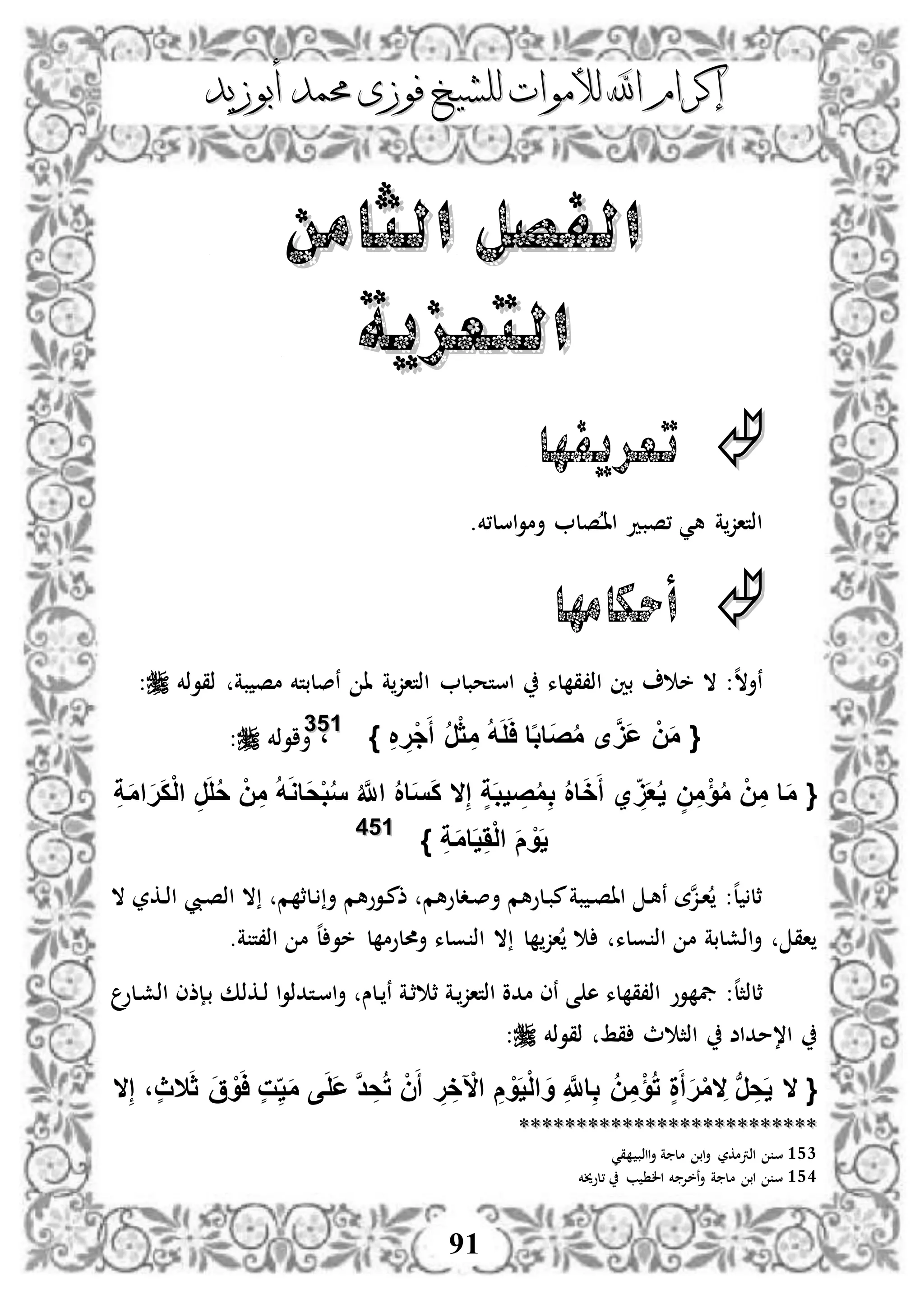 ‫إكرام‬‫إكرام‬‫لألم‬ ‫اهلل‬‫لألم‬ ‫اهلل‬‫وات‬‫وات‬‫ل‬‫ل‬‫أبوزيد‬ ‫حممد‬ ‫فوزى‬ ‫لشيخ‬‫أبوزيد‬ ‫حممد‬ ‫فوزى‬ ‫لشيخ‬
91
‫الثامن‬ ‫الفصل‬‫الثامن‬ ‫الفصل‬
‫التعزية‬‫التعزية‬
‫تعريفها‬
.‫اسل،خم‬‫و‬‫أم‬ ‫صل‬‫د‬‫ا‬‫ا‬ ‫،صبد‬ ‫هي‬ ‫ة‬‫اذتاز‬
‫أحكامها‬
:‫ه‬‫ال‬‫نأ‬‫ذقوذخم‬ ‫بة‬ ‫مص‬ ‫نصلبتخم‬ ‫ا‬ ‫ة‬‫اذتاز‬ ‫استحبل‬ ‫لء‬ ‫اذ،ق‬ ‫بني‬ ‫خ‬ ‫ال‬:
{ِ ِ‫ْر‬‫ج‬َ‫أ‬ ُ‫ر‬ْ‫ث‬ ِ‫م‬ ُ‫ه‬َ‫ل‬َ‫ا‬ ‫ا‬‫ا‬‫ب‬‫َا‬‫ص‬ُ‫م‬ ‫ى‬َََّ‫ع‬ ْ‫ن‬َ‫م‬}115533
،‫أاوذخم‬:
{ُ‫م‬ِ‫ب‬ ُ ‫ا‬َ‫خ‬َ‫أ‬ ‫ي‬ ََِ‫ع‬ُ‫ي‬ ٍ‫ن‬ِ‫م‬ْ‫ؤ‬ُ‫م‬ ْ‫ن‬ِ‫م‬ ‫ا‬َ‫م‬ِ‫إ‬ ٍ‫ة‬َ‫ب‬‫ي‬ ِ‫ص‬‫ال‬ِ‫ة‬َ‫م‬‫ا‬َ‫ر‬َ‫ك‬ْ‫ل‬‫ا‬ ِ‫ر‬َ‫ل‬ُ‫ح‬ ْ‫ن‬ِ‫م‬ ُ‫ه‬َ‫و‬‫َا‬‫ح‬ْ‫ب‬ُ‫س‬ ُ َّ‫اَّلل‬ ُ ‫ا‬َ‫س‬َ‫ك‬
ِ‫ة‬َ‫م‬‫ا‬َ‫ي‬َِْ‫ل‬‫ا‬ َ‫م‬ ْ‫و‬َ‫ي‬}115544
‫ال‬ ‫دكر‬‫ذ‬‫ا‬ ‫ديب‬‫ص‬‫اذ‬ ‫ال‬ ‫م‬ ‫دلث‬ ‫أ‬ ‫دووهم‬‫م‬‫ذ‬ ‫ددلوهم‬‫ص‬‫أ‬ ‫دلوهم‬‫ب‬‫م‬‫بة‬ ‫د‬‫ص‬‫اا‬ ‫د‬‫ه‬‫ن‬ ‫ة‬‫ن‬‫ز‬‫د‬‫ا‬ :‫ه‬‫ل‬ ‫ثل‬
.‫ة‬ ‫اذ،ت‬ ‫م‬ ‫ه‬‫ل‬ ‫خو‬ ‫ل‬ ‫أحملوم‬ ‫ولء‬ ‫اذ‬ ‫ال‬ ‫ل‬ ‫از‬ ‫ولء‬ ‫اذ‬ ‫م‬ ‫اذشلبة‬‫أ‬ ‫اق‬
‫وو‬ ‫يف‬ :‫ه‬‫ل‬‫ثلذث‬‫دلو‬‫ش‬‫اذ‬ ‫دإذى‬‫ب‬ ‫دكذك‬‫ذ‬ ‫ا‬‫و‬‫دتدذ‬‫س‬‫ا‬‫أ‬ ‫دلس‬ ‫ن‬ ‫دة‬‫ث‬ ‫ث‬ ‫دة‬‫اذتاز‬ ‫مدو‬ ‫نى‬ ‫ى‬ ‫ه‬ ‫لء‬ ‫اذ،ق‬
‫ذقوذخم‬ ‫قط‬ ‫ث‬ ‫اذث‬ ‫ا،مداض‬:
{‫ال‬َ‫ث‬ َ‫ق‬ ْ‫و‬َ‫ا‬ ٍ‫ت‬ِ‫ي‬َ‫م‬ ‫ى‬َ‫ل‬َ‫ع‬ َّ‫د‬ ِ‫ح‬ُ‫ت‬ ْ‫ن‬َ‫أ‬ ِ‫ر‬ ِ‫خ‬ ْ‫اآل‬ ِ‫م‬ ْ‫و‬َ‫ي‬ْ‫ل‬‫ا‬ َ‫و‬ ِ َّ‫اَّلل‬ِ‫ب‬ ُ‫ن‬ِ‫م‬ْ‫ؤ‬ُ‫ت‬ ٍ‫ة‬َ‫أ‬َ‫ر‬ْ‫م‬ ِ‫ال‬ ‫ب‬‫ر‬ ِ‫ح‬َ‫ي‬‫ال‬ِ‫إ‬ ،ٍ‫ث‬‫ال‬
****************************************************
153‫س‬‫أ‬ ‫ة‬ ‫مل‬ ‫اب‬‫أ‬ ‫اذرتمكر‬‫قي‬ ‫ااذب‬
154‫أ‬ ‫ة‬ ‫مل‬ ‫اب‬ ‫س‬‫،لوخيخم‬ ‫ب‬ ‫ال‬ ‫خم‬ ‫نخإل‬
 