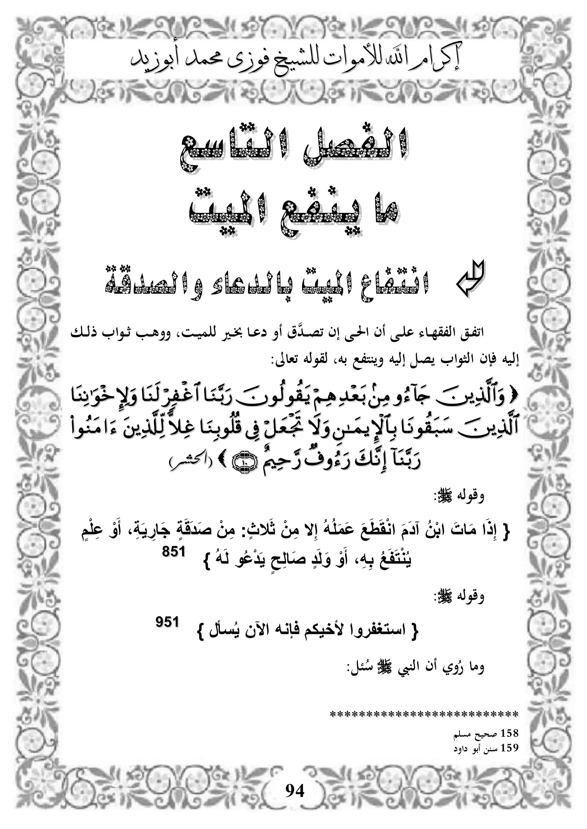 ‫إكرام‬‫إكرام‬‫لألم‬ ‫اهلل‬‫لألم‬ ‫اهلل‬‫وات‬‫وات‬‫ل‬‫ل‬‫أبوزيد‬ ‫حممد‬ ‫فوزى‬ ‫لشيخ‬‫أبوزيد‬ ‫حممد‬ ‫فوزى‬ ‫لشيخ‬
94
‫التاسع‬ ‫الفصل‬‫التاسع‬ ‫الفصل‬
‫امليت‬ ‫ينفع‬ ‫ما‬‫امليت‬ ‫ينفع‬ ‫ما‬
‫والصدقة‬‫بالدعاء‬ ‫امليت‬ ‫انتفاع‬
‫دك‬‫د‬‫ذ‬‫ذ‬ ‫ا‬‫و‬‫د‬‫د‬‫ث‬ ‫دب‬‫د‬‫ه‬‫أأ‬ ‫دن‬‫د‬ ‫م‬ ‫ذ‬ ‫دد‬‫د‬‫خب‬ ‫دل‬‫د‬‫ه‬‫ض‬ ‫نأ‬ ‫و‬‫ن‬‫د‬‫د‬‫د‬‫ص‬، ‫ى‬ ‫دى‬‫د‬‫حل‬‫ا‬ ‫نى‬ ‫دى‬‫د‬ ‫ه‬ ‫دلء‬‫د‬ ‫اذ،ق‬ ‫دق‬،،‫ا‬
‫ذ‬:‫،الىل‬ ‫ذقوذخم‬ ‫بخم‬ ،‫ت‬ ‫أ‬ ‫خم‬ ‫ذ‬ ‫ص‬ ‫ا‬‫و‬‫اذث‬ ‫إى‬ ‫خم‬


)‫(احلشر‬)‫(احلشر‬
‫أاوذخم‬:
{ِ‫إ‬ ُ‫ه‬ُ‫ل‬َ‫م‬َ‫ع‬ َ‫ع‬َََِْ‫و‬‫ا‬ َ‫م‬َ‫د‬‫آ‬ ُ‫ن‬ْ‫ب‬‫ا‬ َ‫ات‬َ‫م‬ ‫ا‬َ‫ذ‬ِ‫إ‬‫ال‬َ‫ث‬ ْ‫ن‬ِ‫م‬‫ال‬ٍ‫م‬ْ‫ل‬ِ‫ع‬ ْ‫و‬َ‫أ‬ ،ِ‫ة‬َ‫ي‬ ِ‫َار‬‫ج‬ ٍ‫ة‬َََ‫د‬َ‫ص‬ ْ‫ن‬ِ‫م‬ ‫ٍج‬‫ث‬
ُ‫ه‬َ‫ل‬ ‫و‬ُ‫ع‬ْ‫د‬َ‫ي‬ ٍ‫ح‬ِ‫ل‬‫َا‬‫ص‬ ٍ‫د‬َ‫ل‬َ‫و‬ ْ‫و‬َ‫أ‬ ،ِ‫ه‬ِ‫ب‬ ُ‫ع‬َ‫ف‬َ‫ت‬ْ‫و‬ُ‫ي‬}115588
‫أاوذخم‬:
‫اس‬ {} ‫سأر‬ُ‫ي‬ ‫اآلن‬ ‫اإوه‬ ‫ألخيكم‬ ‫تغفروا‬115599
‫يب‬ ‫اذ‬ ‫نى‬ ‫أر‬‫و‬ ‫أمل‬: ً‫س‬
****************************************************
158‫م‬ ‫مو‬ ‫ح‬ ‫صح‬
159‫ضاأض‬ ‫نبو‬ ‫س‬
 