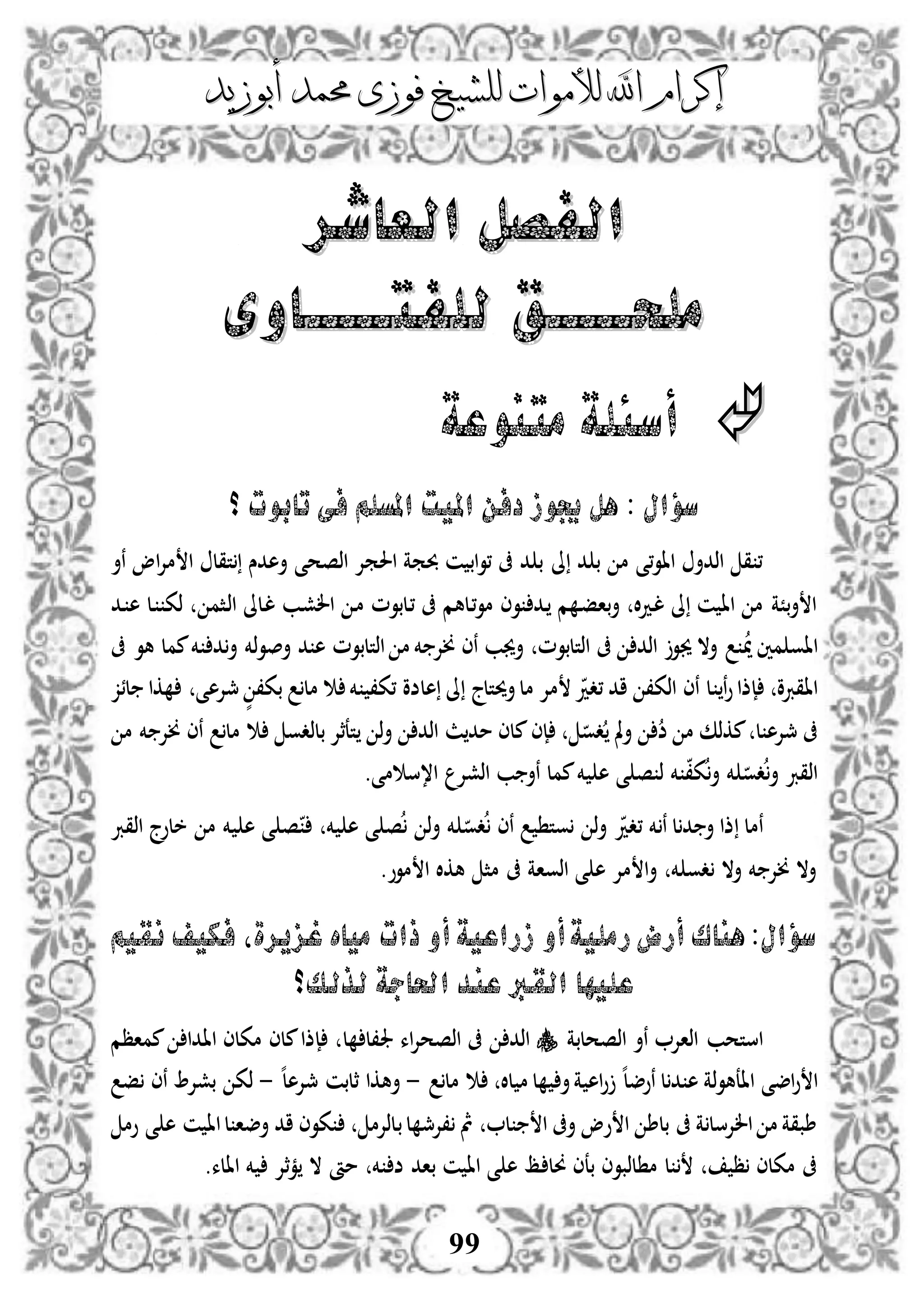 ‫إكرام‬‫إكرام‬‫لألم‬ ‫اهلل‬‫لألم‬ ‫اهلل‬‫وات‬‫وات‬‫ل‬‫ل‬‫أبوزيد‬ ‫حممد‬ ‫فوزى‬ ‫لشيخ‬‫أبوزيد‬ ‫حممد‬ ‫فوزى‬ ‫لشيخ‬
99
‫العاشر‬ ‫الفصل‬‫العاشر‬ ‫الفصل‬
‫ملح‬‫ملح‬‫ـــــ‬‫ـــــ‬‫ل‬ ‫ق‬‫ل‬ ‫ق‬‫ل‬‫ل‬‫فت‬‫فت‬‫ـــــ‬‫ـــــ‬‫اوى‬‫اوى‬
‫متنوعة‬ ‫أسئلة‬
‫امليت‬ ‫دفن‬ ‫جيوز‬ ‫هل‬ : ‫سؤال‬‫املسلم‬‫؟‬ ‫تابوت‬ ‫فى‬
‫ىل‬ ‫د‬ ‫ب‬ ‫م‬ ‫،ى‬‫و‬‫اا‬ ‫اذدأ‬ ‫ق‬ ،‫نأ‬ ‫او‬‫إل‬‫م‬ ‫ا‬ ‫تقل‬ ‫أهدس‬ ‫اذصحى‬ ‫احلمإل‬ ‫حبمة‬ ‫ن‬ ‫اب‬‫و‬، ‫ىف‬ ‫د‬ ‫ب‬
‫دب‬‫ش‬‫ال‬ ‫د‬‫م‬ ‫دلبوم‬، ‫ىف‬ ‫دلهم‬،‫و‬‫م‬ ‫وى‬ ‫دد‬ ‫م‬ ‫د‬‫ف‬‫با‬‫أ‬ ‫ال‬‫د‬‫د‬‫ل‬ ‫ىل‬ ‫ن‬ ‫اا‬ ‫م‬ ‫بًة‬‫أ‬ ‫ا‬‫دلىل‬‫ل‬‫دثم‬‫ذ‬‫ا‬‫دل‬ ‫ذك‬‫دد‬ ‫ه‬
‫مني‬ ‫ااو‬‫مي‬‫اذتلبوم‬ ‫م‬ ‫خم‬ ‫خنإل‬ ‫نى‬ ‫أجيب‬ ‫اذتلبوم‬ ‫ىف‬ ‫اذد‬ ‫جيو‬ ‫أال‬‫ذخم‬‫و‬‫أص‬ ‫د‬ ‫ه‬‫ىف‬ ‫هو‬ ‫ممل‬‫خم‬ ‫د‬‫أ‬
‫ااقربو‬‫ن‬‫و‬‫إذا‬‫مل‬ ‫خم‬ ،‫،ك‬ ‫هلضو‬ ‫ىل‬ ‫أحيتلج‬‫مل‬ ‫مإل‬ ‫،دد‬ ‫اد‬ ،‫اذك‬ ‫نى‬ ‫ل‬‫كا‬ ‫مجإلهى‬ ٍّ ،‫بك‬‫لئز‬
‫ل‬ ‫مجإله‬ ‫ىف‬‫م‬ ‫مكذك‬‫دو‬ ‫مل‬‫أ‬ ‫ض‬‫إى‬‫م‬ ‫خم‬ ‫خنإل‬ ‫نى‬ ‫مل‬ ‫بلذدو‬ ‫تعثإل‬ ‫ذ‬‫أ‬ ‫اذد‬ ‫ث‬‫مد‬ ‫ملى‬
‫خم‬ ‫ه‬ ‫ى‬ ‫ص‬ ‫ذ‬ ‫خم‬ ،‫ك‬‫أ‬ ‫خم‬ ‫دو‬‫أ‬ ‫اذقرب‬‫اذشإل‬ ‫ب‬ ‫نأ‬ ‫ممل‬‫م‬ ‫ا،س‬‫ى‬.
‫نمل‬‫،دد‬ ‫خم‬ ‫ن‬ ‫ل‬‫د‬ ‫أ‬ ‫ذا‬‫اذقرب‬ ‫خلوج‬ ‫م‬ ‫خم‬ ‫ه‬ ‫ى‬ ‫ص‬ ‫خم‬ ‫ه‬ ‫ى‬ ‫ص‬ ‫ذ‬‫أ‬ ‫خم‬ ‫دو‬ ‫نى‬ ‫وت‬ ‫ذ‬‫أ‬
.‫موو‬ ‫ا‬ ‫هكال‬ ‫مث‬ ‫ىف‬ ‫اذواة‬ ‫ى‬ ‫ه‬ ‫مإل‬ ‫ا‬‫أ‬ ‫خم‬ ‫دو‬ ‫أال‬ ‫خم‬ ‫خنإل‬ ‫أال‬
:‫سؤال‬‫أو‬‫رملية‬‫أرض‬ ‫هناك‬‫أو‬‫زراعية‬‫ذات‬‫نقيم‬ ‫فكيف‬ ‫غزيرةل‬ ‫مياه‬
‫القرب‬ ‫عليها‬‫لذلك‬ ‫احلاجة‬ ‫عند‬‫؟‬
‫استحب‬‫اذصحلبة‬ ‫نأ‬ ‫اذاإل‬‫اء‬‫إل‬‫اذصح‬ ‫ىف‬ ‫اذد‬‫جل‬‫ل‬ ‫،ل‬‫اا‬ ‫مكلى‬ ‫ملى‬‫إذا‬‫دا‬‫مماظم‬
‫اضى‬‫و‬ ‫ا‬‫ذة‬‫و‬‫ااعه‬‫نوض‬ ‫ل‬‫د‬ ‫ه‬‫ه‬‫ل‬‫لال‬ ‫م‬ ‫ل‬ ‫أ‬‫ة‬ ‫اه‬‫و‬‫مل‬-‫ه‬‫ل‬‫مجإله‬ ‫ثلبن‬ ‫أهكا‬-‫ف‬ ‫نى‬ ‫بشإل‬ ‫ذك‬
، ‫مث‬ ‫ل‬ ‫ا‬ ‫أىف‬ ‫وو‬ ‫ا‬ ‫بلط‬ ‫ىف‬ ‫ة‬ ‫الإلسل‬ ‫م‬ ‫طبقة‬‫ل‬ ‫إلمج‬‫ب‬‫وم‬ ‫ى‬ ‫ه‬ ‫ن‬ ‫اا‬‫ل‬ ‫أضا‬ ‫اد‬ ‫كوى‬ ‫لذإلم‬
‫ول‬ ‫بعى‬ ‫لذبوى‬ ‫م‬ ‫ل‬ ‫ظ‬ ‫مكلى‬ ‫ىف‬.‫االء‬ ‫خم‬ ‫ثإل‬‫م‬ ‫ال‬ ‫مأ‬ ‫خم‬ ‫ض‬ ‫باد‬ ‫ن‬ ‫اا‬ ‫ى‬ ‫ه‬ ‫ظ‬
 