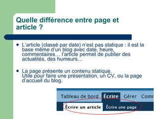 Quelle différence entre page et article ? L’article (classé par date) n’est pas statique : il est la base même d’un blog avec date, heure, commentaires… l’article permet de publier des actualités, des humeurs… La page présente un contenu statique.  Utile pour faire une présentation, un CV, ou la page d’accueil du blog.  