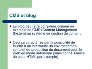 CMS et blog Le blog peut être considéré comme un exemple de CMS (Content Management System) ou système de gestion de contenu Ceci ce caractérise par la possibilité de fournir à un internaute un environnement complet de production de document pour le Web en mode autonome (sans connaissance du code HTML par exemple) 