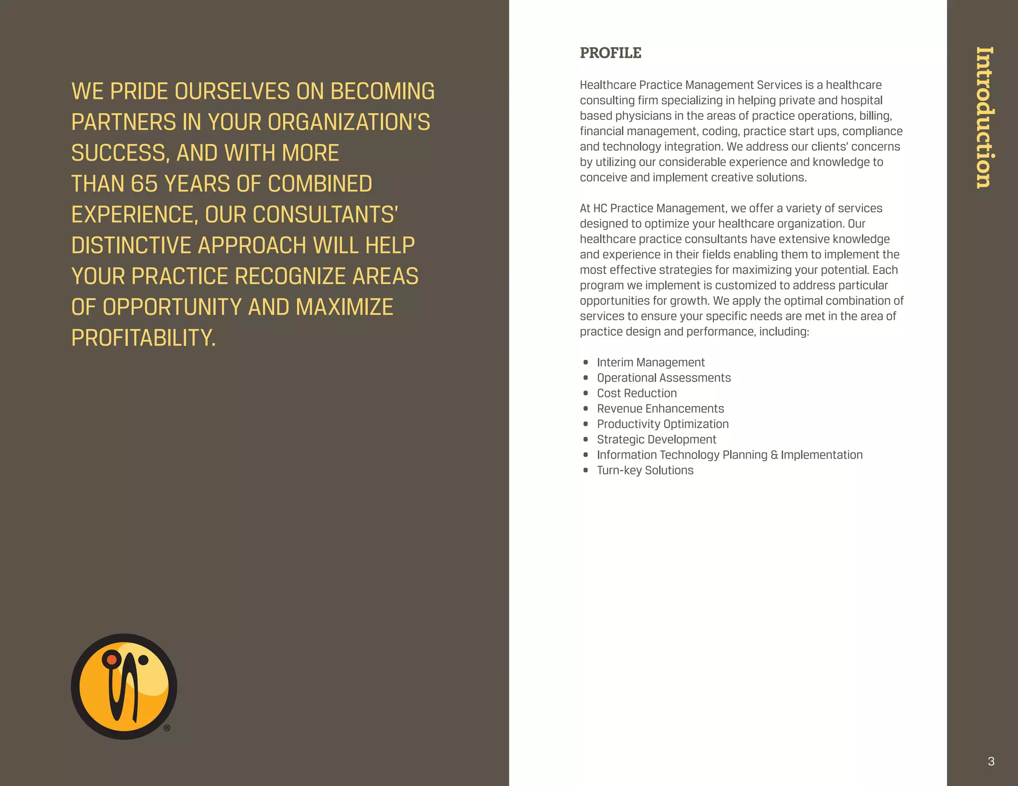 PROFILE




                                                                                                   Introduction
We pride ourselves on becoming    healthcare practice management services is a healthcare
                                  consulting firm specializing in helping private and hospital
partners in your organization’s   based physicians in the areas of practice operations, billing,
                                  financial management, coding, practice start ups, compliance
success, and With more            and technology integration. We address our clients’ concerns
                                  by utilizing our considerable experience and knowledge to
than 65 years of combined         conceive and implement creative solutions.
                                   
experience, our consultants’      at hc practice management, we offer a variety of services
                                  designed to optimize your healthcare organization. our
distinctive approach Will help    healthcare practice consultants have extensive knowledge
                                  and experience in their fields enabling them to implement the
your practice recognize areas     most effective strategies for maximizing your potential. each
                                  program we implement is customized to address particular
of opportunity and maximize       opportunities for growth. We apply the optimal combination of
                                  services to ensure your specific needs are met in the area of
profitability.                    practice design and performance, including:

                                  •   interim management
                                  •   operational assessments
                                  •   cost reduction
                                  •   revenue enhancements
                                  •   productivity optimization
                                  •   strategic development
                                  •   information technology planning & implementation
                                  •   turn-key solutions




                                                                                                          3
 