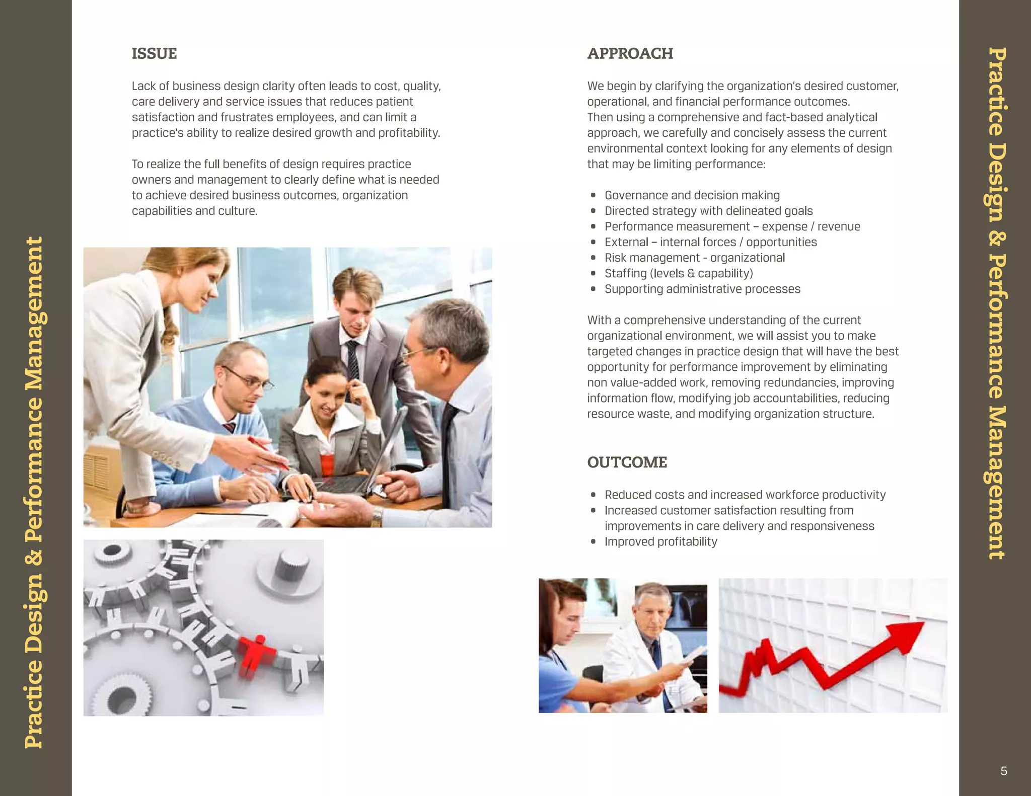 ISSUE                                                             APPROACH




                                                                                                                                                                           Practice Design & Performance Management
                                           lack of business design clarity often leads to cost, quality,     We begin by clarifying the organization’s desired customer,
                                           care delivery and service issues that reduces patient             operational, and financial performance outcomes.
                                           satisfaction and frustrates employees, and can limit a            then using a comprehensive and fact-based analytical
                                           practice’s ability to realize desired growth and profitability.   approach, we carefully and concisely assess the current
                                                                                                             environmental context looking for any elements of design
                                           to realize the full benefits of design requires practice          that may be limiting performance:
                                           owners and management to clearly define what is needed
                                           to achieve desired business outcomes, organization                •   governance and decision making
                                           capabilities and culture.                                         •   directed strategy with delineated goals
                                                                                                             •   performance measurement – expense / revenue
                                                                                                             •   external – internal forces / opportunities
Practice Design & Performance Management




                                                                                                             •   risk management - organizational
                                                                                                             •   staffing (levels & capability)
                                                                                                             •   supporting administrative processes

                                                                                                             With a comprehensive understanding of the current
                                                                                                             organizational environment, we will assist you to make
                                                                                                             targeted changes in practice design that will have the best
                                                                                                             opportunity for performance improvement by eliminating
                                                                                                             non value-added work, removing redundancies, improving
                                                                                                             information flow, modifying job accountabilities, reducing
                                                                                                             resource waste, and modifying organization structure.


                                                                                                             OUtCOME

                                                                                                             • reduced costs and increased workforce productivity
                                                                                                             • increased customer satisfaction resulting from
                                                                                                               improvements in care delivery and responsiveness
                                                                                                             • improved profitability




                                                                                                                                                                                                  5
 