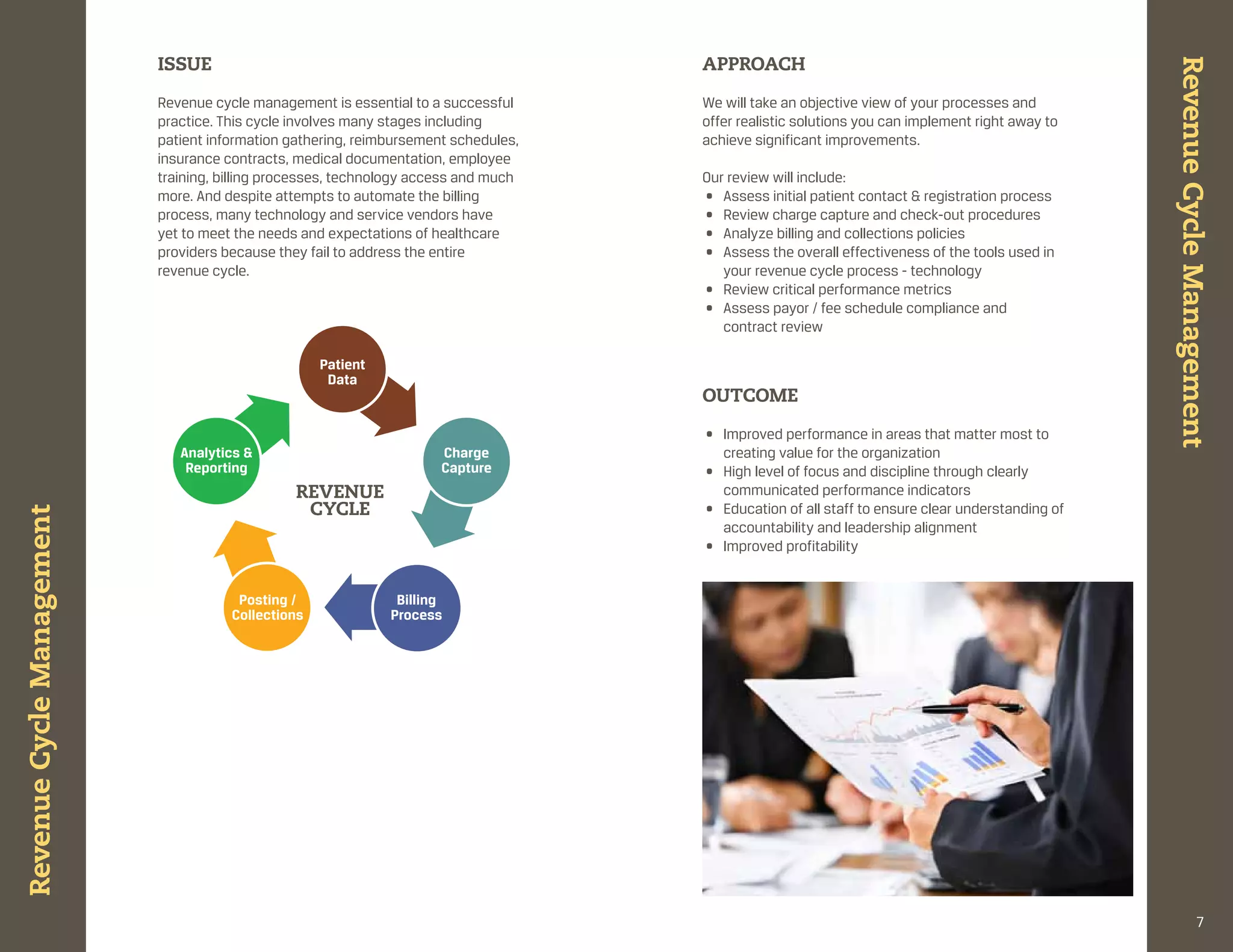 ISSUE                                                     APPROACH




                                                                                                                                                 Revenue Cycle Management
                           revenue cycle management is essential to a successful     We will take an objective view of your processes and
                           practice. this cycle involves many stages including       offer realistic solutions you can implement right away to
                           patient information gathering, reimbursement schedules,   achieve significant improvements.
                           insurance contracts, medical documentation, employee
                           training, billing processes, technology access and much   our review will include:
                           more. and despite attempts to automate the billing        • assess initial patient contact & registration process
                           process, many technology and service vendors have         • review charge capture and check-out procedures
                           yet to meet the needs and expectations of healthcare      • analyze billing and collections policies
                           providers because they fail to address the entire         • assess the overall effectiveness of the tools used in
                           revenue cycle.                                               your revenue cycle process - technology
                                                                                     • review critical performance metrics
                                                                                     • assess payor / fee schedule compliance and
                                                                                        contract review

                                                    Patient
                                                     Data
                                                                                     OUtCOME

                                                                                     • improved performance in areas that matter most to
                              Analytics &                             Charge           creating value for the organization
                               Reporting                              Capture        • high level of focus and discipline through clearly
                                                REVENUE                                communicated performance indicators
                                                 CyCLE                               • education of all staff to ensure clear understanding of
Revenue Cycle Management




                                                                                       accountability and leadership alignment
                                                                                     • improved profitability


                                       Posting /               Billing
                                      Collections             Process




                                                                                                                                                               7
 