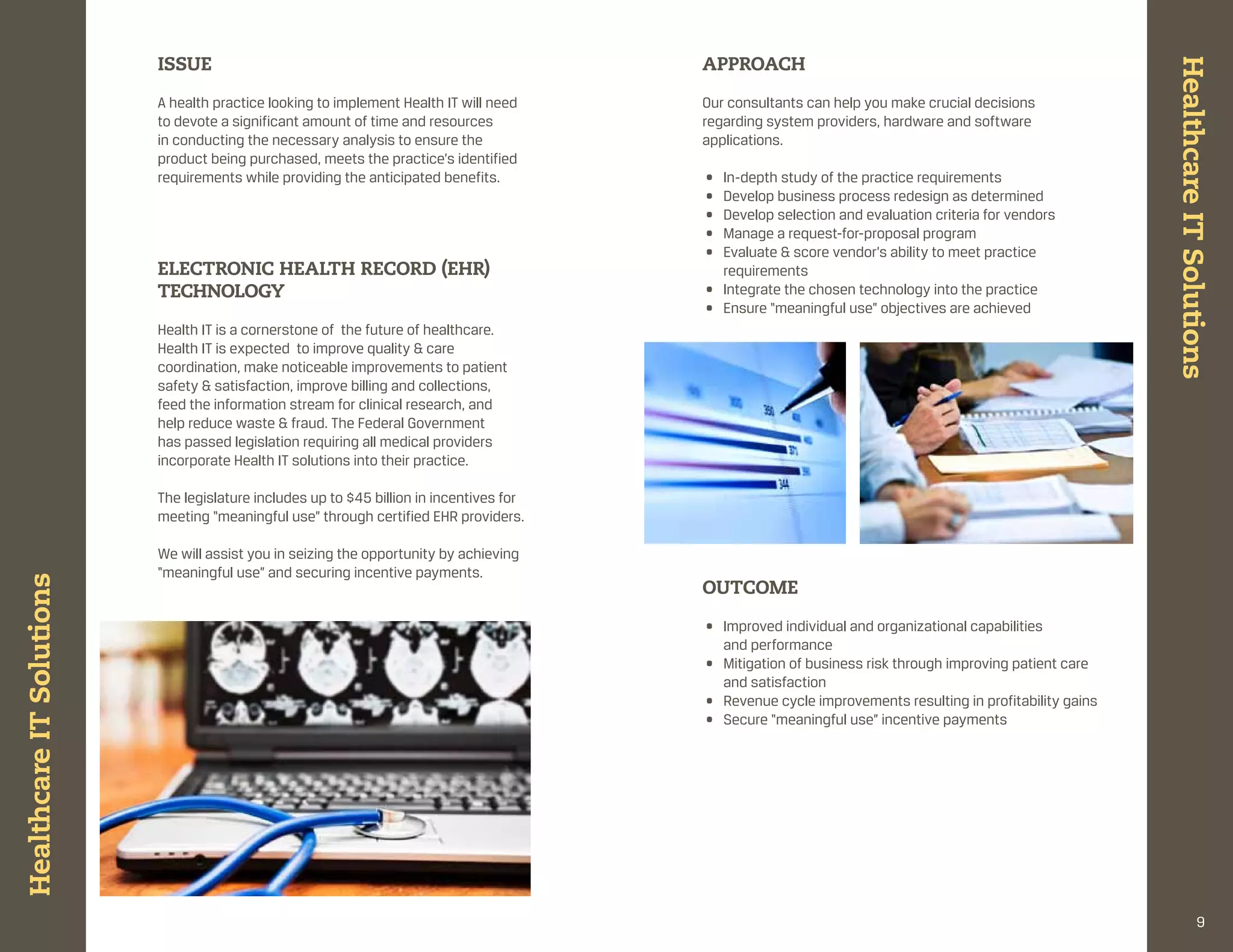 ISSUE                                                          APPROACH




                                                                                                                                                         Healthcare It Solutions
                          a health practice looking to implement health it will need     our consultants can help you make crucial decisions
                          to devote a significant amount of time and resources           regarding system providers, hardware and software
                          in conducting the necessary analysis to ensure the             applications.
                          product being purchased, meets the practice’s identified
                          requirements while providing the anticipated benefits.         • in-depth study of the practice requirements
                                                                                         • develop business process redesign as determined
                                                                                         • develop selection and evaluation criteria for vendors
                                                                                         • manage a request-for-proposal program
                                                                                         • evaluate & score vendor’s ability to meet practice
                          ELECtRONIC HEALtH RECORD (EHR)                                   requirements
                          tECHNOLOgy                                                     • integrate the chosen technology into the practice
                                                                                         • ensure “meaningful use” objectives are achieved
                          health it is a cornerstone of the future of healthcare.
                          health it is expected to improve quality & care
                          coordination, make noticeable improvements to patient
                          safety & satisfaction, improve billing and collections,
                          feed the information stream for clinical research, and
                          help reduce waste & fraud. the federal government
                          has passed legislation requiring all medical providers
                          incorporate health it solutions into their practice.

                          the legislature includes up to $45 billion in incentives for
                          meeting “meaningful use” through certified ehr providers.

                          We will assist you in seizing the opportunity by achieving
                          “meaningful use” and securing incentive payments.
Healthcare It Solutions




                                                                                         OUtCOME

                                                                                         • improved individual and organizational capabilities
                                                                                           and performance
                                                                                         • mitigation of business risk through improving patient care
                                                                                           and satisfaction
                                                                                         • revenue cycle improvements resulting in profitability gains
                                                                                         • secure “meaningful use” incentive payments




                                                                                                                                                                      9
 
