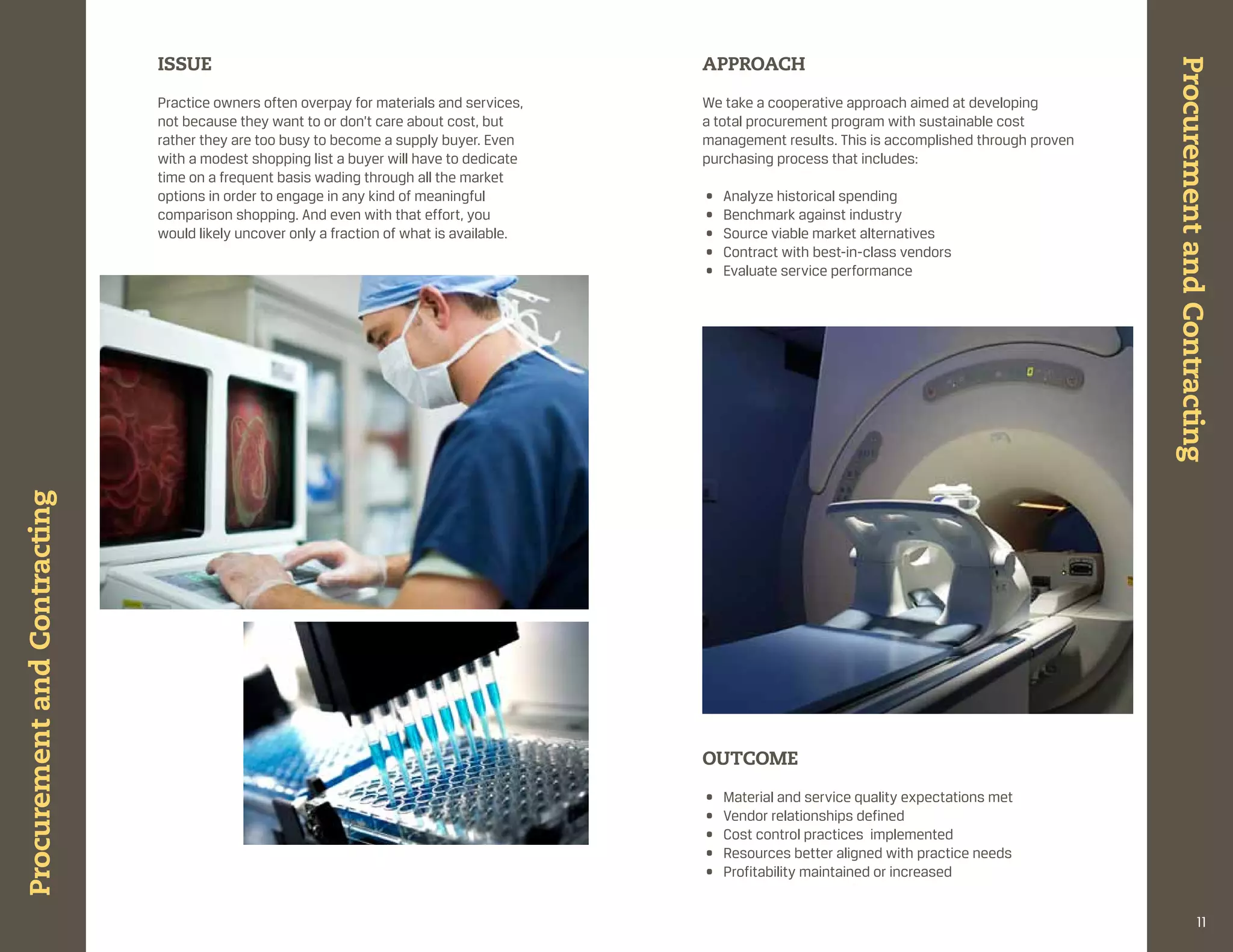 ISSUE                                                        APPROACH




                                                                                                                                                     Procurement and Contracting
                              practice owners often overpay for materials and services,    We take a cooperative approach aimed at developing
                              not because they want to or don’t care about cost, but       a total procurement program with sustainable cost
                              rather they are too busy to become a supply buyer. even      management results. this is accomplished through proven
                              with a modest shopping list a buyer will have to dedicate    purchasing process that includes:
                              time on a frequent basis wading through all the market
                              options in order to engage in any kind of meaningful         •   analyze historical spending
                              comparison shopping. and even with that effort, you          •   benchmark against industry
                              would likely uncover only a fraction of what is available.   •   source viable market alternatives
                                                                                           •   contract with best-in-class vendors
                                                                                           •   evaluate service performance
Procurement and Contracting




                                                                                           OUtCOME

                                                                                           •   material and service quality expectations met
                                                                                           •   vendor relationships defined
                                                                                           •   cost control practices implemented
                                                                                           •   resources better aligned with practice needs
                                                                                           •   profitability maintained or increased


                                                                                                                                                                     11
 