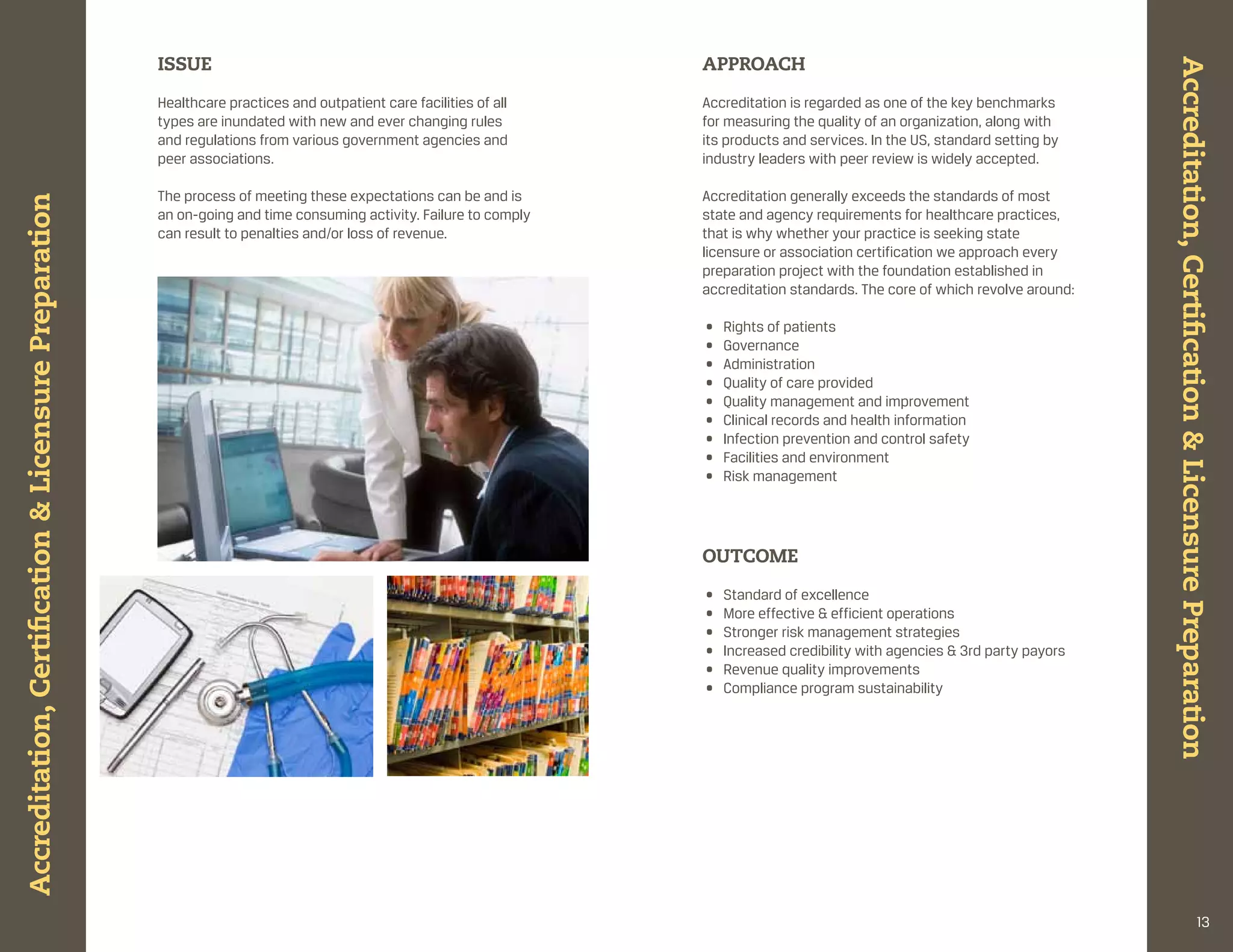 ISSUE                                                        APPROACH




                                                                                                                                                                                 Accreditation, Certification & Licensure Preparation
                                                       healthcare practices and outpatient care facilities of all   accreditation is regarded as one of the key benchmarks
                                                       types are inundated with new and ever changing rules         for measuring the quality of an organization, along with
                                                       and regulations from various government agencies and         its products and services. in the us, standard setting by
                                                       peer associations.                                           industry leaders with peer review is widely accepted.

                                                       the process of meeting these expectations can be and is      accreditation generally exceeds the standards of most
Accreditation, Certification & Licensure Preparation




                                                       an on-going and time consuming activity. failure to comply   state and agency requirements for healthcare practices,
                                                       can result to penalties and/or loss of revenue.              that is why whether your practice is seeking state
                                                                                                                    licensure or association certification we approach every
                                                                                                                    preparation project with the foundation established in
                                                                                                                    accreditation standards. the core of which revolve around:

                                                                                                                    •   rights of patients
                                                                                                                    •   governance
                                                                                                                    •   administration
                                                                                                                    •   Quality of care provided
                                                                                                                    •   Quality management and improvement
                                                                                                                    •   clinical records and health information
                                                                                                                    •   infection prevention and control safety
                                                                                                                    •   facilities and environment
                                                                                                                    •   risk management




                                                                                                                    OUtCOME

                                                                                                                    •   standard of excellence
                                                                                                                    •   more effective & efficient operations
                                                                                                                    •   stronger risk management strategies
                                                                                                                    •   increased credibility with agencies & 3rd party payors
                                                                                                                    •   revenue quality improvements
                                                                                                                    •   compliance program sustainability




                                                                                                                                                                                                               13
 