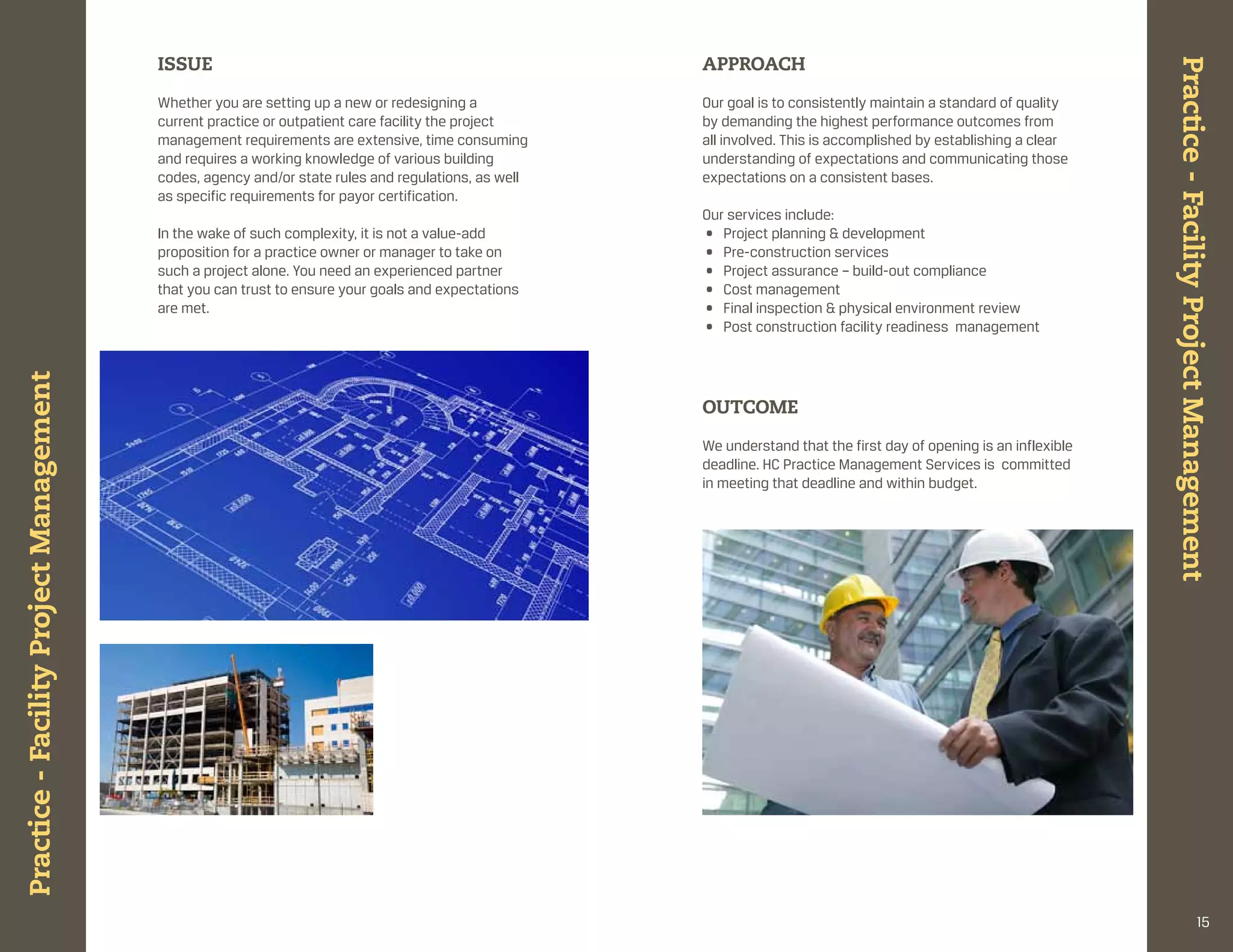 ISSUE                                                       APPROACH




                                                                                                                                                                    Practice - Facility Project Management
                                         Whether you are setting up a new or redesigning a           our goal is to consistently maintain a standard of quality
                                         current practice or outpatient care facility the project    by demanding the highest performance outcomes from
                                         management requirements are extensive, time consuming       all involved. this is accomplished by establishing a clear
                                         and requires a working knowledge of various building        understanding of expectations and communicating those
                                         codes, agency and/or state rules and regulations, as well   expectations on a consistent bases.
                                         as specific requirements for payor certification.
                                                                                                     our services include:
                                         in the wake of such complexity, it is not a value-add       • project planning & development
                                         proposition for a practice owner or manager to take on      • pre-construction services
                                         such a project alone. you need an experienced partner       • project assurance – build-out compliance
                                         that you can trust to ensure your goals and expectations    • cost management
                                         are met.                                                    • final inspection & physical environment review
                                                                                                     • post construction facility readiness management
Practice - Facility Project Management




                                                                                                     OUtCOME

                                                                                                     We understand that the first day of opening is an inflexible
                                                                                                     deadline. hc practice management services is committed
                                                                                                     in meeting that deadline and within budget.




                                                                                                                                                                                          15
 