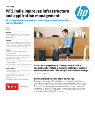 Case study
MTS India improves infrastructure
and application management
HP management software reduces costs, improves staff productivity
and cuts downtime
Industry
Telecoms
Objective
Improve management of IT infrastructure and
applications to boost availability and cope with
business growth
Approach
Extensive vendor evaluation process to review top
suppliers in the relevant Gartner Magic Quadrant,
including demonstrations, visits to reference sites
and review of usage and expected benefits
IT matters
•	Increased availability of CRM system and
other applications
•	Boosted productivity, enabling IT team to cope
with growing demands of the business without
having to hire extra people
•	Cut the mean time to resolve incidents by typically
70 to 80 percent
•	Reduced number of critical incidents by 80 percent
Business matters
•	Improved customer service, with downtime cut to
industry-leading levels
•	Controlled expenditure as business expands,
saving 20 percent from application
management costs
•	Accelerated response to business requests
“Proactive management of IT ecosystems of critical
applications has helped in higher availability of systems
resulting in improved CSAT and QoS and collateral savings.”
– Rajeev Batra, CIO, MTS India
Faster, more reliable and easier to manage
Telecoms operator MTS India has centralized application
and infrastructure management with a HP software solution.
This has improved application availability and accelerated
response to business requests - while reducing application
management costs by 20 percent.
 