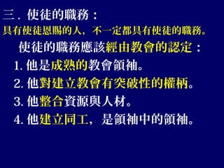 三 . 使徒的職務：
具有使徒恩賜的人，不一定都具有使徒的職務。
使徒的職務應該經由教會的認定：
1. 他是成熟的教會領袖。
2. 他對建立教會有突破性的權柄。
3. 他整合資源與人材。
4. 他建立同工，是領袖中的領袖。
 
