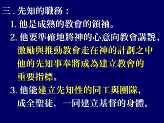 三 . 先知的職務：
1. 他是成熟的教會的領袖。
2. 他要準確地將神的心意向教會講 ，說
激勵與推動教會走在神的計劃之中
他的先知事奉將成為建立教會的
重要指標。
3. 他能建立先知性的同工與團隊，
成全聖徒，一同建立基督的身體。
 