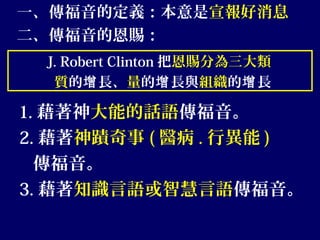 一、傳福音的定義：本意是宣報好消息
二、傳福音的恩賜：
J. Robert Clinton 把恩賜分為三大類
質的 長、增 量的 長與增 組織的 長增
1. 藉著神大能的話語傳福音。
2. 藉著神蹟奇事 ( 醫病 . 行異能 )
傳福音。
3. 藉著知識言語或智慧言語傳福音。
 