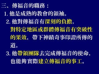 三、傳福音的職務：
1. 他是成熟的教會的領袖。
2. 他對傳福音有深刻的負擔，
對特定地區或群體傳福音有突破性
的果效，帶下神蹟奇事印證所傳的
道。
3. 他帶領團隊去完成傳福音的使命，
也能 實際夠 建立傳福音的事工。
 