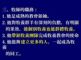 三、牧師的職務：
1. 他是成熟的教會領袖。
2. 他對牧養群羊有深刻的負擔，有明顯
的果效，能個別牧養也能群體牧養。
3. 他帶領牧養團隊完成牧養教會的使命
4. 他能夠建立更多的人，一起成為牧
養
的同工。
 